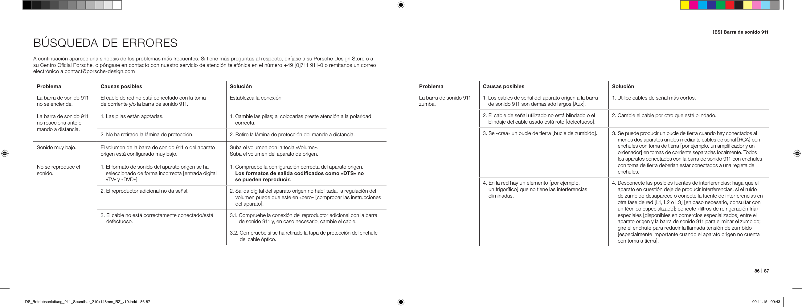 86   |   87B&Uacute;SQUEDA DE ERRORESA continuaci&oacute;n aparece una sinopsis de los problemas m&aacute;s frecuentes. Si tiene m&aacute;s preguntas al respecto, dir&iacute;jase a su Porsche Design Store o a  su Centro Oﬁcial Porsche, o p&oacute;ngase en contacto con nuestro servicio de atenci&oacute;n telef&oacute;nica en el n&uacute;mero  +49 [ 0 ]711 911-0 o rem&iacute;tanos un correo electr&oacute;nico a contact@porsche-design.comProblema Causas posibles Soluci&oacute;nLa barra de sonido 911 no se enciende.El cable de red no est&aacute; conectado con la toma  de corriente y/o la barra de sonido 911.Establezca la conexi&oacute;n.La barra de sonido 911 no reacciona ante el mando a distancia.1. Las pilas est&aacute;n agotadas. 1.  Cambie las pilas; al colocarlas preste atenci&oacute;n a la polaridad correcta.2. No ha retirado la l&aacute;mina de protecci&oacute;n. 2. Retire la l&aacute;mina de protecci&oacute;n del mando a distancia.Sonido muy bajo.  El volumen de la barra de sonido 911 o del aparato origen est&aacute; conﬁgurado muy bajo.Suba el volumen con la tecla &laquo;Volume&raquo;.Suba el volumen del aparato de origen.No se reproduce el sonido.1.  El formato de sonido del aparato origen se ha seleccionado de forma incorrecta [ entrada digital &laquo;TV&raquo; y &laquo;DVD&raquo; ].1.  Compruebe la conﬁguraci&oacute;n correcta del aparato origen.  Los formatos de salida codiﬁcados como &laquo;DTS&raquo; no  se pueden reproducir.2. El reproductor adicional no da se&ntilde;al. 2.  Salida digital del aparato origen no habilitada, la regulaci&oacute;n del volumen puede que est&eacute; en &laquo;cero&raquo; [ comprobar las instrucciones del aparato ].3.  El cable no est&aacute; correctamente conectado/est&aacute; defectuoso.3.1.  Compruebe la conexi&oacute;n del reproductor adicional con la barra de sonido 911 y, en caso necesario, cambie el cable.3.2.  Compruebe si se ha retirado la tapa de protecci&oacute;n del enchufe del cable &oacute;ptico.Problema Causas posibles Soluci&oacute;nLa barra de sonido 911 zumba.1.  Los cables de se&ntilde;al del aparato origen a la barra de sonido 911 son demasiado largos [ Aux ].1. Utilice cables de se&ntilde;al m&aacute;s cortos.2.  El cable de se&ntilde;al utilizado no est&aacute; blindado o el blindaje del cable usado est&aacute; roto [ defectuoso ].2. Cambie el cable por otro que est&eacute; blindado.3.  Se &laquo;crea&raquo; un bucle de tierra [ bucle de zumbido ].  3.  Se puede producir un bucle de tierra cuando hay conectados al menos dos aparatos unidos mediante cables de se&ntilde;al [ RCA ] con enchufes con toma de tierra [ por ejemplo, un ampliﬁcador y un ordenador ] en tomas de corriente separadas localmente. Todos los aparatos conectados con la barra de sonido 911 con enchufes con toma de tierra deber&iacute;an estar conectados a una regleta de enchufes.4.  En la red hay un elemento [ por ejemplo,  un frigor&iacute;ﬁco ] que no tiene las interferencias  eliminadas.4.  Desconecte las posibles fuentes de interferencias; haga que el aparato en cuesti&oacute;n deje de producir interferencias, si el ruido de zumbido desaparece o conecte la fuente de interferencias en otra fase de red [ L1, L2 o L3 ] [ en caso necesario, consultar con un t&eacute;cnico especializado ]; conecte &laquo;ﬁltros de refrigeraci&oacute;n fr&iacute;a&raquo; especiales [ disponibles en comercios especializados ] entre el aparato origen y la barra de sonido 911 para eliminar el zumbido;  gire el enchufe para reducir la llamada tensi&oacute;n de zumbido  [ especialmente importante cuando el aparato origen no cuenta con toma a tierra ].[ ES ] Barra de sonido 911 DS_Betriebsanleitung_911_Soundbar_210x148mm_RZ_v10.indd   86-87 09.11.15   09:43