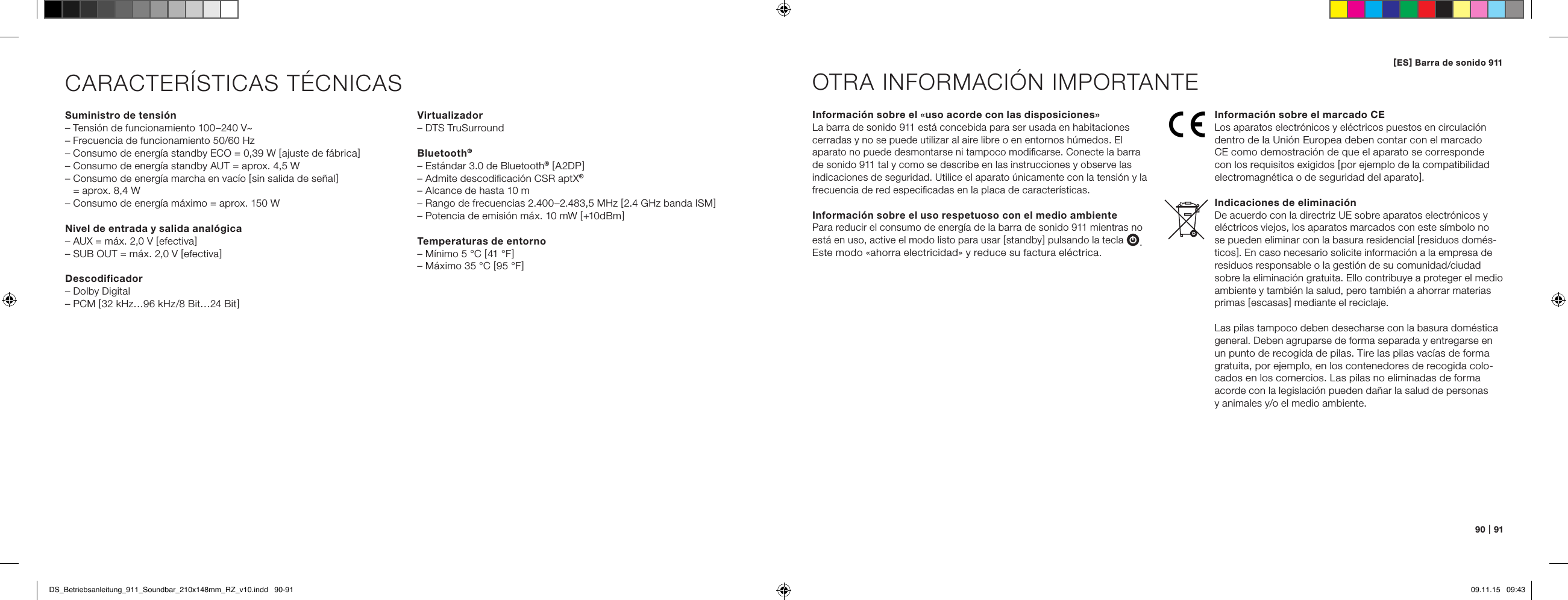 90   |   91CARACTER&Iacute;STICAS T&Eacute;CNICASSuministro de tensi&oacute;n&ndash; Tensi&oacute;n de funcionamiento 100&ndash;240 V~&ndash; Frecuencia de funcionamiento 50/60 Hz&ndash; Consumo de energ&iacute;a standby ECO = 0,39 W [ ajuste de f&aacute;brica ]&ndash; Consumo de energ&iacute;a standby AUT = aprox. 4,5 W&ndash;  Consumo de energ&iacute;a marcha en vac&iacute;o [ sin salida de se&ntilde;al ]  = aprox. 8,4 W&ndash; Consumo de energ&iacute;a m&aacute;ximo = aprox. 150 W Nivel de entrada y salida anal&oacute;gica&ndash; AUX = m&aacute;x. 2,0 V [ efectiva ]&ndash; SUB OUT = m&aacute;x. 2,0 V [ efectiva ]Descodiﬁcador&ndash; Dolby Digital&ndash; PCM [ 32 kHz&hellip;96 kHz/8 Bit&hellip;24 Bit ]Informaci&oacute;n sobre el &laquo;uso acorde con las disposiciones&raquo;La barra de sonido 911 est&aacute; concebida para ser usada en habitaciones  cerradas y no se puede utilizar al aire libre o en entornos h&uacute;medos. El aparato no puede desmontarse ni tampoco modiﬁcarse. Conecte la barra de sonido 911 tal y como se describe en las instrucciones y observe las indicaciones de seguridad. Utilice el aparato &uacute;nicamente con la tensi&oacute;n y la frecuencia de red especiﬁcadas en la placa de caracter&iacute;sticas.Informaci&oacute;n sobre el uso respetuoso con el medio ambientePara reducir el consumo de energ&iacute;a de la barra de sonido 911 mientras no est&aacute; en uso, active el modo listo para usar [ standby ] pulsando la tecla . Este modo &laquo;ahorra electricidad&raquo; y reduce su factura el&eacute;ctrica.OTRA INFORMACI&Oacute;N IMPORTANTEInformaci&oacute;n sobre el marcado CELos aparatos electr&oacute;nicos y el&eacute;ctricos puestos en circulaci&oacute;n dentro de la Uni&oacute;n Europea deben contar con el marcado  CE como demostraci&oacute;n de que el aparato se corresponde  con los requisitos exigidos [ por ejemplo de la compatibilidad electromagn&eacute;tica o de seguridad del aparato ].Indicaciones de eliminaci&oacute;nDe acuerdo con la directriz UE sobre aparatos electr&oacute;nicos y el&eacute;ctricos viejos, los aparatos marcados con este s&iacute;mbolo no se pueden eliminar con la basura residencial [ residuos dom&eacute;s-ticos ]. En caso necesario solicite informaci&oacute;n a la empresa de residuos responsable o la gesti&oacute;n de su comunidad/ciudad sobre la eliminaci&oacute;n gratuita. Ello contribuye a proteger el medio ambiente y tambi&eacute;n la salud, pero tambi&eacute;n a ahorrar materias primas [ escasas ] mediante el reciclaje.Las pilas tampoco deben desecharse con la basura dom&eacute;stica general. Deben agruparse de forma separada y entregarse en un punto de recogida de pilas. Tire las pilas vac&iacute;as de forma gratuita, por ejemplo, en los contenedores de recogida colo-cados en los comercios. Las pilas no eliminadas de forma  acorde con la legislaci&oacute;n pueden da&ntilde;ar la salud de personas  y animales y/o el medio ambiente.Virtualizador&ndash; DTS TruSurroundBluetooth&reg;&ndash; Est&aacute;ndar 3.0 de Bluetooth&reg; [ A2DP ]&ndash; Admite descodiﬁcaci&oacute;n CSR aptX&reg;&ndash; Alcance de hasta 10 m&ndash; Rango de frecuencias 2.400&ndash;2.483,5 MHz [ 2.4 GHz banda ISM ]&ndash; Potencia de emisi&oacute;n m&aacute;x. 10 mW [ +10 dBm ]Temperaturas de entorno&ndash; M&iacute;nimo 5 &deg;C [ 41 &deg;F ]&ndash; M&aacute;ximo 35 &deg;C [ 95 &deg;F ][ ES ] Barra de sonido 911 DS_Betriebsanleitung_911_Soundbar_210x148mm_RZ_v10.indd   90-91 09.11.15   09:43