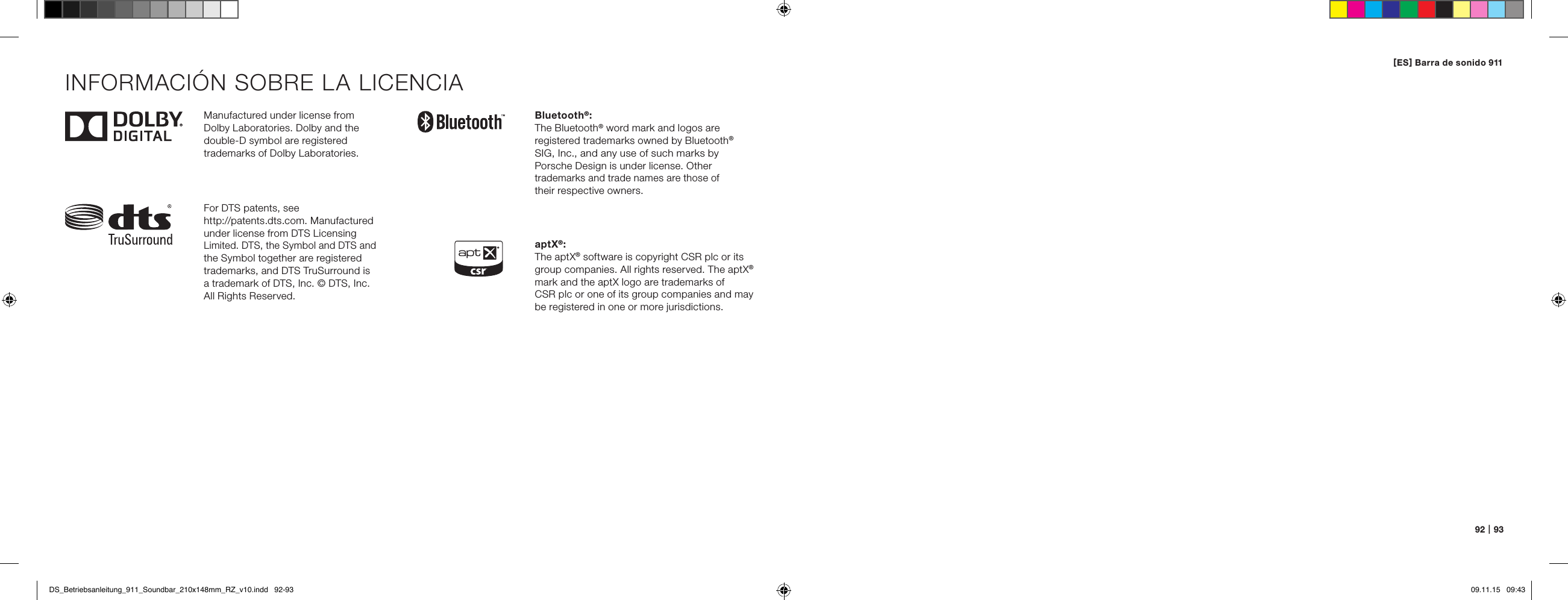 92   |   93Manufactured under license from  Dolby Laboratories. Dolby and the double-D symbol are registered  trademarks of Dolby Laboratories.For DTS patents, see  http://patents.dts.com. Manufactured under license from DTS Licensing Limited. DTS, the Symbol and DTS and the Symbol together are registered trademarks, and DTS TruSurround is  a trademark of DTS, Inc. &copy; DTS, Inc. All Rights Reserved.Bluetooth&reg;:The Bluetooth&reg; word mark and logos are  registered trademarks owned by Bluetooth&reg; SIG, Inc., and any use of such marks by  Porsche Design is under license. Other trademarks and trade names are those of  their respective owners.aptX&reg;:The aptX&reg; software is copyright CSR plc or its group companies. All rights reserved. The aptX&reg; mark and the aptX logo are trademarks of  CSR plc or one of its group companies and may be registered in one or more jurisdictions.INFORMACI&Oacute;N SOBRE LA LICENCIA[ ES ] Barra de sonido 911 DS_Betriebsanleitung_911_Soundbar_210x148mm_RZ_v10.indd   92-93 09.11.15   09:43