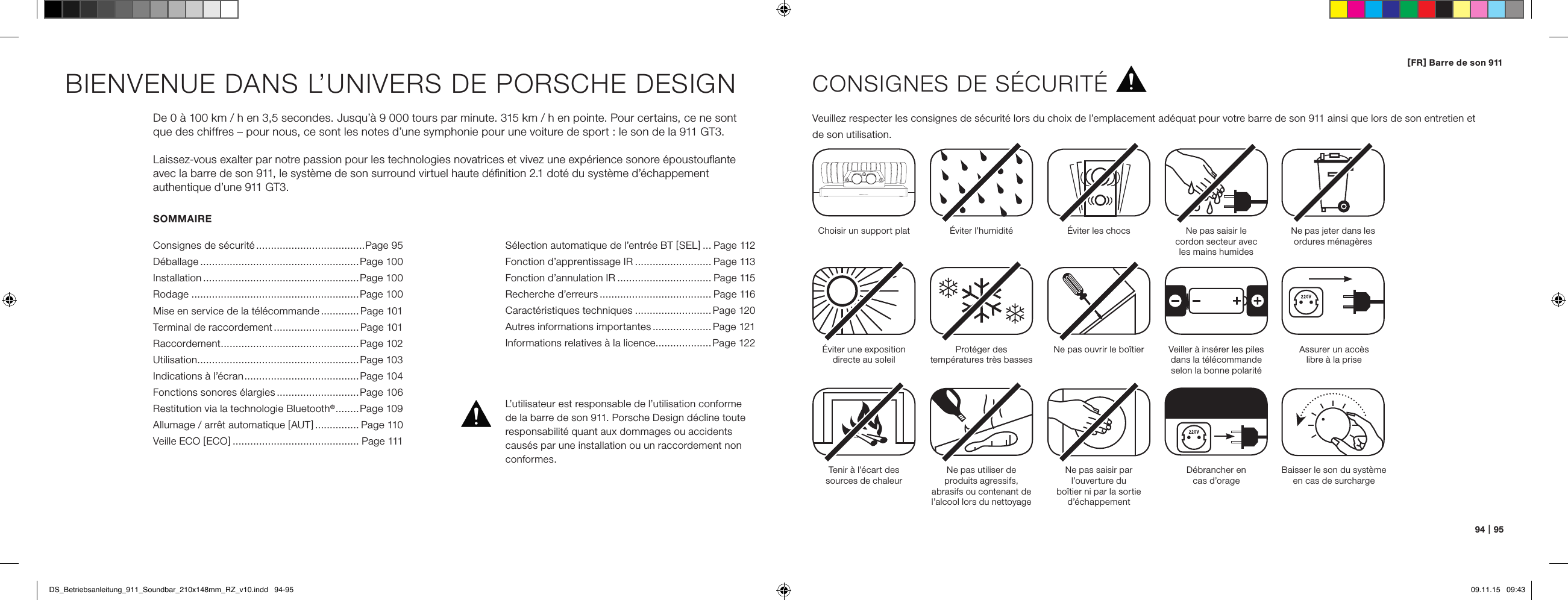 [ FR ] Barre de son 91194   |   95SOMMAIREConsignes de s&eacute;curit&eacute; .....................................Page 95D&eacute;ballage ......................................................Page 100Installation .....................................................Page 100Rodage .........................................................Page 100Mise en service de la t&eacute;l&eacute;commande .............Page 101Terminal de raccordement ............................. Page 101Raccordement ...............................................Page 102Utilisation .......................................................Page 103Indications &agrave; l&rsquo;&eacute;cran ....................................... Page 104Fonctions sonores &eacute;largies ............................Page 106Restitution via la technologie Bluetooth&reg; ........ Page 109Allumage / arr&ecirc;t automatique [ AUT ] ............... Page 110Veille ECO [ ECO ] ........................................... Page 111BIENVENUE DANS L&rsquo;UNIVERS DE PORSCHE DESIGNDe 0 &agrave; 100 km / h en 3,5 secondes. Jusqu&rsquo;&agrave; 9 000 tours par minute. 315 km / h en pointe. Pour certains, ce ne sont  que des chiffres &ndash; pour nous, ce sont les notes d&rsquo;une symphonie pour une voiture de sport : le son de la 911 GT3.Laissez-vous exalter par notre passion pour les technologies novatrices et vivez une exp&eacute;rience sonore &eacute;poustouﬂante avec la barre de son 911, le syst&egrave;me de son surround virtuel haute d&eacute;ﬁnition 2.1 dot&eacute; du syst&egrave;me d&rsquo;&eacute;chappement  authentique d&rsquo;une 911 GT3.CONSIGNES DE S&Eacute;CURIT&Eacute;Veuillez respecter les consignes de s&eacute;curit&eacute; lors du choix de l&rsquo;emplacement ad&eacute;quat pour votre barre de son 911 ainsi que lors de son entretien et  de son utilisation.Choisir un support plat &Eacute;viter l&rsquo;humidit&eacute; &Eacute;viter les chocs&Eacute;viter une exposition directe au soleilTenir &agrave; l&rsquo;&eacute;cart des  sources de chaleurProt&eacute;ger des  temp&eacute;ratures tr&egrave;s bassesNe pas utiliser de  produits agressifs, abrasifs ou contenant de l&rsquo;alcool lors du nettoyageNe pas ouvrir le bo&icirc;tierNe pas saisir par l&rsquo;ouverture du  bo&icirc;tier ni par la sortie d&rsquo;&eacute;chappementD&eacute;brancher en  cas d&rsquo;orageNe pas saisir le  cordon secteur avec  les mains humidesVeiller &agrave; ins&eacute;rer les piles dans la t&eacute;l&eacute;commande selon la bonne polarit&eacute;Ne pas jeter dans les ordures m&eacute;nag&egrave;resL&rsquo;utilisateur est responsable de l&rsquo;utilisation conforme de la barre de son 911. Porsche Design d&eacute;cline toute responsabilit&eacute; quant aux dommages ou accidents caus&eacute;s par une installation ou un raccordement non conformes.Assurer un acc&egrave;s  libre &agrave; la priseBaisser le son du syst&egrave;me en cas de surchargeS&eacute;lection automatique de l&rsquo;entr&eacute;e BT [ SEL ] ... Page 112Fonction d&rsquo;apprentissage IR .......................... Page 113 Fonction d&rsquo;annulation IR ................................ Page 115 Recherche d&rsquo;erreurs ...................................... Page 116Caract&eacute;ristiques techniques ..........................Page 120 Autres informations importantes .................... Page 121 Informations relatives &agrave; la licence ...................Page 122DS_Betriebsanleitung_911_Soundbar_210x148mm_RZ_v10.indd   94-95 09.11.15   09:43