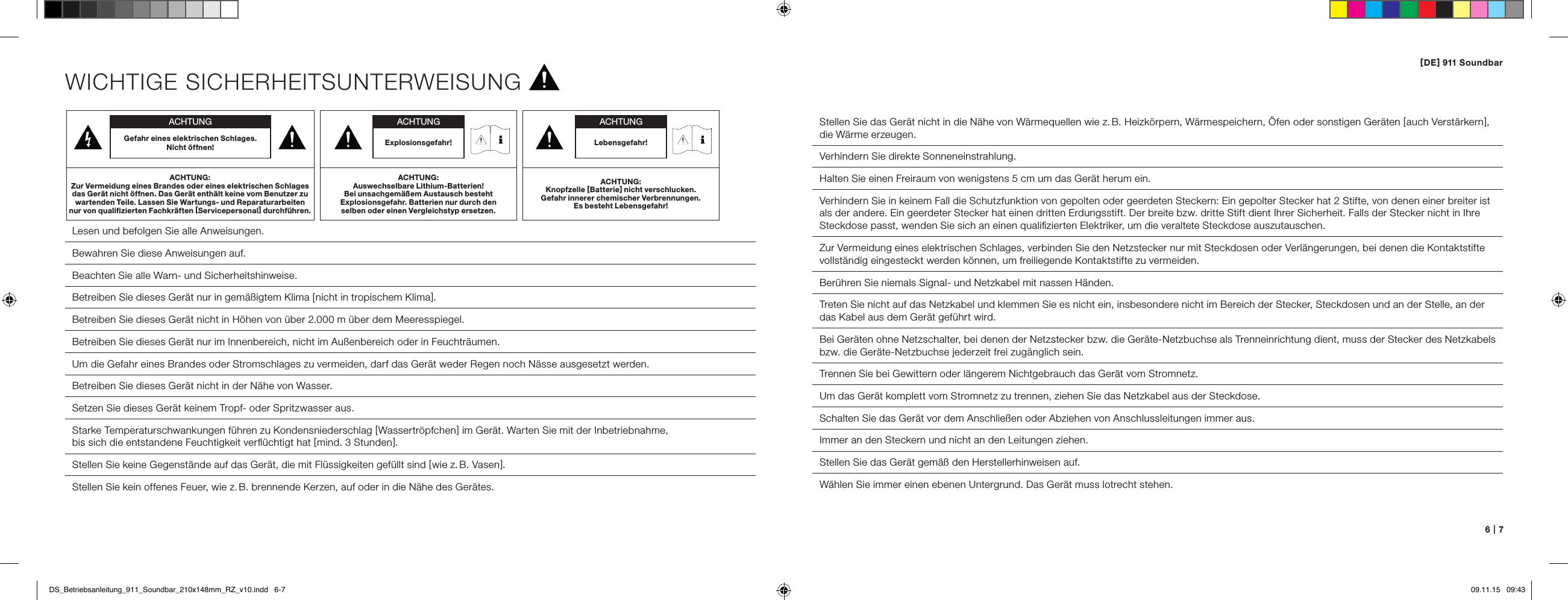 [ DE ] 911 Soundbar6   |   7WICHTIGE SICHERHEITSUNTERWEISUNG Lesen und befolgen Sie alle Anweisungen. Bewahren Sie diese Anweisungen auf. Beachten Sie alle Warn- und Sicherheitshinweise. Betreiben Sie dieses Ger&auml;t nur in gem&auml;&szlig;igtem Klima [ nicht in tropischem Klima ].Betreiben Sie dieses Ger&auml;t nicht in H&ouml;hen von &uuml;ber 2.000 m &uuml;ber dem Meeresspiegel.  Betreiben Sie dieses Ger&auml;t nur im Innenbereich, nicht im Au&szlig;enbereich oder in Feuchtr&auml;umen.  Um die Gefahr eines Brandes oder Stromschlages zu vermeiden, darf das Ger&auml;t weder Regen noch N&auml;sse ausgesetzt werden.  Betreiben Sie dieses Ger&auml;t nicht in der N&auml;he von Wasser.  Setzen Sie dieses Ger&auml;t keinem Tropf- oder Spritzwasser aus.  Starke Temperaturschwankungen f&uuml;hren zu Kondensniederschlag [ Wassertr&ouml;pfchen ] im Ger&auml;t. Warten Sie mit der Inbetrieb nahme,  bis sich die entstandene Feuchtigkeit verﬂ&uuml;chtigt hat [ mind. 3 Stunden ].  Stellen Sie keine Gegenst&auml;nde auf das Ger&auml;t, die mit Fl&uuml;ssigkeiten gef&uuml;llt sind [ wie z. B. Vasen ].  Stellen Sie kein offenes Feuer, wie z. B. brennende Kerzen, auf oder in die N&auml;he des Ger&auml;tes.  Stellen Sie das Ger&auml;t nicht in die N&auml;he von W&auml;rmequellen wie z. B. Heizk&ouml;rpern, W&auml;rmespeichern, &Ouml;fen oder sonstigen Ger&auml;ten [ auch Verst&auml;rkern ], die W&auml;rme erzeugen.  Verhindern Sie direkte Sonneneinstrahlung.  Halten Sie einen Freiraum von wenigstens 5 cm um das Ger&auml;t herum ein.Verhindern Sie in keinem Fall die Schutzfunktion von gepolten oder geerdeten Steckern: Ein gepolter Stecker hat 2 Stifte, von denen einer breiter ist als der andere. Ein geerdeter Stecker hat einen dritten Erdungsstift. Der breite bzw. dritte Stift dient Ihrer Sicherheit. Falls der Stecker nicht in Ihre Steckdose passt, wenden Sie sich an einen qualiﬁzierten Elektriker, um die veraltete Steckdose auszutauschen.  Zur Vermeidung eines elektrischen Schlages, verbinden Sie den Netzstecker nur mit Steckdosen oder Verl&auml;ngerungen, bei denen die Kontaktstifte vollst&auml;ndig eingesteckt werden k&ouml;nnen, um freiliegende Kontaktstifte zu vermeiden.  Ber&uuml;hren Sie niemals Signal- und Netzkabel mit nassen H&auml;nden.  Treten Sie nicht auf das Netzkabel und klemmen Sie es nicht ein, insbesondere nicht im Bereich der Stecker, Steckdosen und an der Stelle, an der das Kabel aus dem Ger&auml;t gef&uuml;hrt wird.Bei Ger&auml;ten ohne Netzschalter, bei denen der Netzstecker bzw. die Ger&auml;te-Netzbuchse als Trenneinrichtung dient, muss der Stecker des Netzkabels bzw. die Ger&auml;te-Netzbuchse jederzeit frei zug&auml;nglich sein.  Trennen Sie bei Gewittern oder l&auml;ngerem Nichtgebrauch das Ger&auml;t vom Stromnetz.  Um das Ger&auml;t komplett vom Stromnetz zu trennen, ziehen Sie das Netzkabel aus der Steckdose.  Schalten Sie das Ger&auml;t vor dem Anschlie&szlig;en oder Abziehen von Anschlussleitungen immer aus.  Immer an den Steckern und nicht an den Leitungen ziehen.  Stellen Sie das Ger&auml;t gem&auml;&szlig; den Herstellerhinweisen auf.  W&auml;hlen Sie immer einen ebenen Untergrund. Das Ger&auml;t muss lotrecht stehen.ACHTUNGGefahr eines elektrischen Schlages.  Nicht &ouml;ffnen!ACHTUNG:Zur Vermeidung eines Brandes oder eines elektrischen Schlages das Ger&auml;t nicht &ouml;ffnen. Das Ger&auml;t enth&auml;lt keine vom Benutzer zu wartenden Teile. Lassen Sie Wartungs- und Reparaturarbeiten  nur von qualiﬁzierten Fachkr&auml;ften [ Servicepersonal ] durchf&uuml;hren.ACHTUNGLebensgefahr!ACHTUNG:Knopfzelle [ Batterie ] nicht verschlucken.  Gefahr innerer chemischer Verbrennungen.  Es besteht Lebensgefahr! ACHTUNGExplosionsgefahr!ACHTUNG:Auswechselbare Lithium-Batterien!  Bei unsachgem&auml;&szlig;em Austausch besteht Explosions gefahr. Batterien nur durch den selben oder einen Vergleichstyp ersetzen.DS_Betriebsanleitung_911_Soundbar_210x148mm_RZ_v10.indd   6-7 09.11.15   09:43