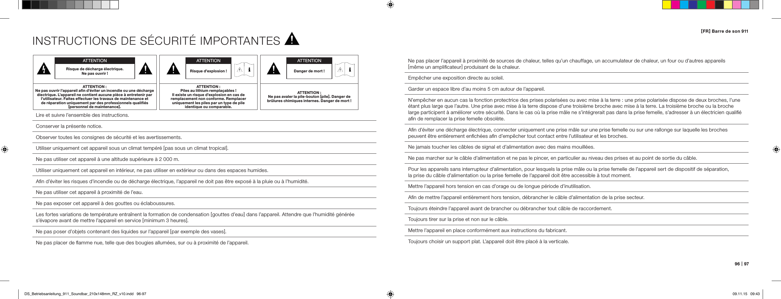 96   |   97[ FR ] Barre de son 911INSTRUCTIONS DE S&Eacute;CURIT&Eacute; IMPORTANTES Lire et suivre l&rsquo;ensemble des instructions. Conserver la pr&eacute;sente notice. Observer toutes les consignes de s&eacute;curit&eacute; et les avertissements. Utiliser uniquement cet appareil sous un climat temp&eacute;r&eacute; [ pas sous un climat tropical ].Ne pas utiliser cet appareil &agrave; une altitude sup&eacute;rieure &agrave; 2 000 m.Utiliser uniquement cet appareil en int&eacute;rieur, ne pas utiliser en ext&eacute;rieur ou dans des espaces humides.  Aﬁn d&rsquo;&eacute;viter les risques d&rsquo;incendie ou de d&eacute;charge &eacute;lectrique, l&rsquo;appareil ne doit pas &ecirc;tre expos&eacute; &agrave; la pluie ou &agrave; l&rsquo;humidit&eacute;.  Ne pas utiliser cet appareil &agrave; proximit&eacute; de l&rsquo;eau.Ne pas exposer cet appareil &agrave; des gouttes ou &eacute;claboussures.  Les fortes variations de temp&eacute;rature entra&icirc;nent la formation de condensation [ gouttes d&rsquo;eau ] dans l&rsquo;appareil. Attendre que l&rsquo;humidit&eacute; g&eacute;n&eacute;r&eacute;e s&rsquo;&eacute;vapore avant de mettre l&rsquo;appareil en service [ minimum 3 heures ].  Ne pas poser d&rsquo;objets contenant des liquides sur l&rsquo;appareil [ par exemple des vases ].  Ne pas placer de ﬂamme nue, telle que des bougies allum&eacute;es, sur ou &agrave; proximit&eacute; de l&rsquo;appareil.  Ne pas placer l&rsquo;appareil &agrave; proximit&eacute; de sources de chaleur, telles qu&rsquo;un chauffage, un accumulateur de chaleur, un four ou d&rsquo;autres appareils  [ m&ecirc;me un ampliﬁcateur ] produisant de la chaleur.  Emp&ecirc;cher une exposition directe au soleil.  Garder un espace libre d&rsquo;au moins 5 cm autour de l&rsquo;appareil.N&rsquo;emp&ecirc;cher en aucun cas la fonction protectrice des prises polaris&eacute;es ou avec mise &agrave; la terre : une prise polaris&eacute;e dispose de deux broches, l&rsquo;une &eacute;tant plus large que l&rsquo;autre. Une prise avec mise &agrave; la terre dispose d&rsquo;une troisi&egrave;me broche avec mise &agrave; la terre. La troisi&egrave;me broche ou la broche large participent &agrave; am&eacute;liorer votre s&eacute;curit&eacute;. Dans le cas o&ugrave; la prise m&acirc;le ne s&rsquo;int&eacute;grerait pas dans la prise femelle, s&rsquo;adresser &agrave; un &eacute;lectricien qualiﬁ&eacute; aﬁn de remplacer la prise femelle obsol&egrave;te.  Aﬁn d&rsquo;&eacute;viter une d&eacute;charge &eacute;lectrique, connecter uniquement une prise m&acirc;le sur une prise femelle ou sur une rallonge sur laquelle les broches peuvent &ecirc;tre enti&egrave;rement enﬁch&eacute;es aﬁn d&rsquo;emp&ecirc;cher tout contact entre l&rsquo;utilisateur et les broches.  Ne jamais toucher les c&acirc;bles de signal et d&rsquo;alimentation avec des mains mouill&eacute;es.Ne pas marcher sur le c&acirc;ble d&rsquo;alimentation et ne pas le pincer, en particulier au niveau des prises et au point de sortie du c&acirc;ble.Pour les appareils sans interrupteur d&rsquo;alimentation, pour lesquels la prise m&acirc;le ou la prise femelle de l&rsquo;appareil sert de dispositif de s&eacute;paration,  la prise du c&acirc;ble d&rsquo;alimentation ou la prise femelle de l&rsquo;appareil doit &ecirc;tre accessible &agrave; tout moment.  Mettre l&rsquo;appareil hors tension en cas d&rsquo;orage ou de longue p&eacute;riode d&rsquo;inutilisation.  Aﬁn de mettre l&rsquo;appareil enti&egrave;rement hors tension, d&eacute;brancher le c&acirc;ble d&rsquo;alimentation de la prise secteur.  Toujours &eacute;teindre l&rsquo;appareil avant de brancher ou d&eacute;brancher tout c&acirc;ble de raccordement.  Toujours tirer sur la prise et non sur le c&acirc;ble.  Mettre l&rsquo;appareil en place conform&eacute;ment aux instructions du fabricant.Toujours choisir un support plat. L&rsquo;appareil doit &ecirc;tre plac&eacute; &agrave; la verticale.ATTENTIONRisque de d&eacute;charge &eacute;lectrique.  Ne pas ouvrir !ATTENTION :Ne pas ouvrir l&rsquo;appareil aﬁn d&rsquo;&eacute;viter un incendie ou une d&eacute;charge &eacute;lectrique. L&rsquo;appareil ne contient aucune pi&egrave;ce &agrave; entretenir par l&rsquo;utilisateur. Faites effectuer les travaux de maintenance et  de r&eacute;paration uniquement par des professionnels qualiﬁ&eacute;s  [ personnel de maintenance ].ATTENTIONDanger de mort !ATTENTION :Ne pas avaler la pile-bouton [ pile ]. Danger de br&ucirc;lures chimiques internes. Danger de mort !ATTENTIONRisque d&rsquo;explosion !ATTENTION :Piles au lithium rempla&ccedil;ables !  Il existe un risque d&rsquo;explosion en cas de  remplacement non conforme. Remplacer  uniquement les piles par un type de pile  identique ou comparable.DS_Betriebsanleitung_911_Soundbar_210x148mm_RZ_v10.indd   96-97 09.11.15   09:43