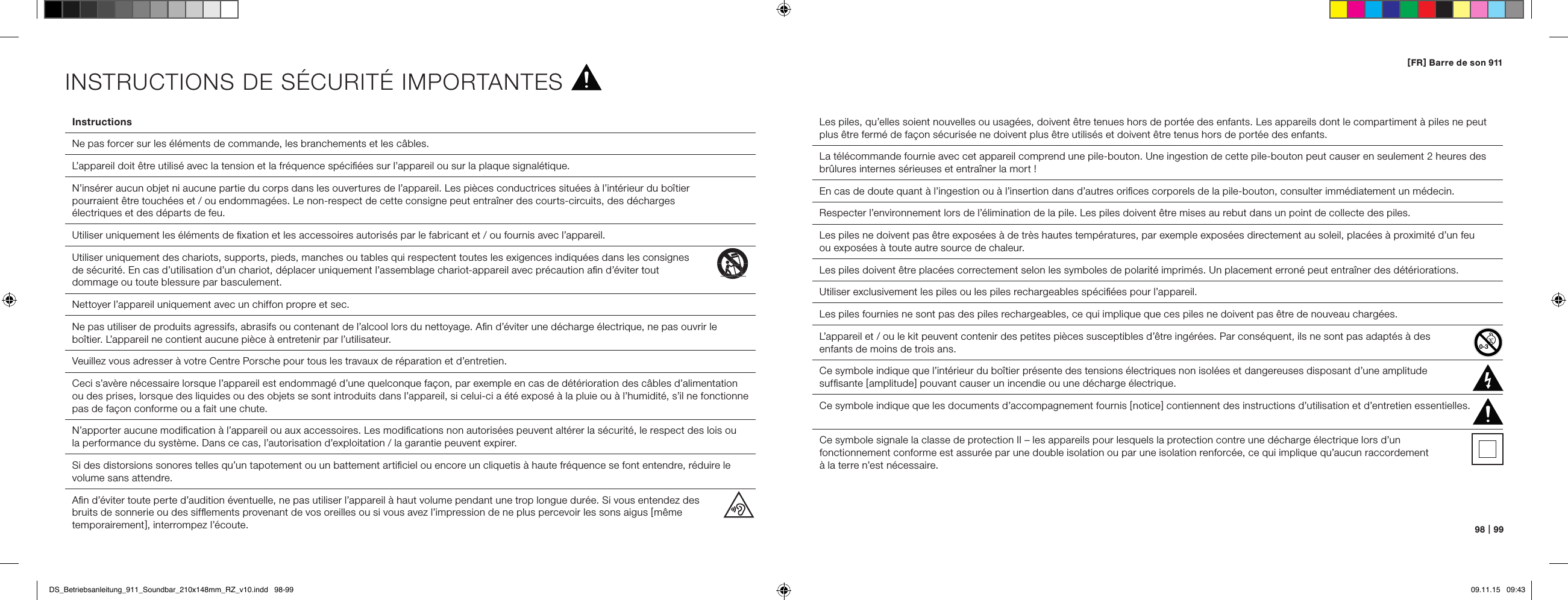 98   |   99[ FR ] Barre de son 911Instructions  Ne pas forcer sur les &eacute;l&eacute;ments de commande, les branchements et les c&acirc;bles.  L&rsquo;appareil doit &ecirc;tre utilis&eacute; avec la tension et la fr&eacute;quence sp&eacute;ciﬁ&eacute;es sur l&rsquo;appareil ou sur la plaque signal&eacute;tique.  N&rsquo;ins&eacute;rer aucun objet ni aucune partie du corps dans les ouvertures de l&rsquo;appareil. Les pi&egrave;ces conductrices situ&eacute;es &agrave; l&rsquo;int&eacute;rieur du bo&icirc;tier  pourraient &ecirc;tre touch&eacute;es et / ou endommag&eacute;es. Le non-respect de cette consigne peut entra&icirc;ner des courts-circuits, des d&eacute;charges  &eacute;lectriques et des d&eacute;parts de feu.  Utiliser uniquement les &eacute;l&eacute;ments de ﬁxation et les accessoires autoris&eacute;s par le fabricant et / ou fournis avec l&rsquo;appareil.Utiliser uniquement des chariots, supports, pieds, manches ou tables qui respectent toutes les exigences indiqu&eacute;es dans les consignes  de s&eacute;curit&eacute;. En cas d&rsquo;utilisation d&rsquo;un chariot, d&eacute;placer uniquement l&rsquo;assemblage chariot-appareil avec pr&eacute;caution aﬁn d&rsquo;&eacute;viter tout  dommage ou toute blessure par basculement. Nettoyer l&rsquo;appareil uniquement avec un chiffon propre et sec.Ne pas utiliser de produits agressifs, abrasifs ou contenant de l&rsquo;alcool lors du nettoyage. Aﬁn d&rsquo;&eacute;viter une d&eacute;charge &eacute;lectrique, ne pas ouvrir le bo&icirc;tier. L&rsquo;appareil ne contient aucune pi&egrave;ce &agrave; entretenir par l&rsquo;utilisateur.  Veuillez vous adresser &agrave; votre Centre Porsche pour tous les travaux de r&eacute;paration et d&rsquo;entretien.   Ceci s&rsquo;av&egrave;re n&eacute;cessaire lorsque l&rsquo;appareil est endommag&eacute; d&rsquo;une quelconque fa&ccedil;on, par exemple en cas de d&eacute;t&eacute;rioration des c&acirc;bles d&rsquo;alimentation ou des prises, lorsque des liquides ou des objets se sont introduits dans l&rsquo;appareil, si celui-ci a &eacute;t&eacute; expos&eacute; &agrave; la pluie ou &agrave; l&rsquo;humidit&eacute;, s&rsquo;il ne fonctionne pas de fa&ccedil;on conforme ou a fait une chute.  N&rsquo;apporter aucune modiﬁcation &agrave; l&rsquo;appareil ou aux accessoires. Les modiﬁcations non autoris&eacute;es peuvent alt&eacute;rer la s&eacute;curit&eacute;, le respect des lois ou  la performance du syst&egrave;me. Dans ce cas, l&rsquo;autorisation d&rsquo;exploitation / la garantie peuvent expirer.  Si des distorsions sonores telles qu&rsquo;un tapotement ou un battement artiﬁciel ou encore un cliquetis &agrave; haute fr&eacute;quence se font entendre, r&eacute;duire le volume sans attendre.  Aﬁn d&rsquo;&eacute;viter toute perte d&rsquo;audition &eacute;ventuelle, ne pas utiliser l&rsquo;appareil &agrave; haut volume pendant une trop longue dur&eacute;e. Si vous entendez des  bruits de sonnerie ou des sifﬂements provenant de vos oreilles ou si vous avez l&rsquo;impression de ne plus percevoir les sons aigus [ m&ecirc;me temporairement ], interrompez l&rsquo;&eacute;coute.Les piles, qu&rsquo;elles soient nouvelles ou usag&eacute;es, doivent &ecirc;tre tenues hors de port&eacute;e des enfants. Les appareils dont le compartiment &agrave; piles ne peut plus &ecirc;tre ferm&eacute; de fa&ccedil;on s&eacute;curis&eacute;e ne doivent plus &ecirc;tre utilis&eacute;s et doivent &ecirc;tre tenus hors de port&eacute;e des enfants.La t&eacute;l&eacute;commande fournie avec cet appareil comprend une pile-bouton. Une ingestion de cette pile-bouton peut causer en seulement 2 heures des br&ucirc;lures internes s&eacute;rieuses et entra&icirc;ner la mort !En cas de doute quant &agrave; l&rsquo;ingestion ou &agrave; l&rsquo;insertion dans d&rsquo;autres oriﬁces corporels de la pile-bouton, consulter imm&eacute;diatement un m&eacute;decin.Respecter l&rsquo;environnement lors de l&rsquo;&eacute;limination de la pile. Les piles doivent &ecirc;tre mises au rebut dans un point de collecte des piles.Les piles ne doivent pas &ecirc;tre expos&eacute;es &agrave; de tr&egrave;s hautes temp&eacute;ratures, par exemple expos&eacute;es directement au soleil, plac&eacute;es &agrave; proximit&eacute; d&rsquo;un feu  ou expos&eacute;es &agrave; toute autre source de chaleur.Les piles doivent &ecirc;tre plac&eacute;es correctement selon les symboles de polarit&eacute; imprim&eacute;s. Un placement erron&eacute; peut entra&icirc;ner des d&eacute;t&eacute;riorations.Utiliser exclusivement les piles ou les piles rechargeables sp&eacute;ciﬁ&eacute;es pour l&rsquo;appareil.Les piles fournies ne sont pas des piles rechargeables, ce qui implique que ces piles ne doivent pas &ecirc;tre de nouveau charg&eacute;es.L&rsquo;appareil et / ou le kit peuvent contenir des petites pi&egrave;ces susceptibles d&rsquo;&ecirc;tre ing&eacute;r&eacute;es. Par cons&eacute;quent, ils ne sont pas adapt&eacute;s &agrave; des  enfants de moins de trois ans.  Ce symbole indique que l&rsquo;int&eacute;rieur du bo&icirc;tier pr&eacute;sente des tensions &eacute;lectriques non isol&eacute;es et dangereuses disposant d&rsquo;une amplitude  sufﬁsante [ amplitude ] pouvant causer un incendie ou une d&eacute;charge &eacute;lectrique.  Ce symbole indique que les documents d&rsquo;accompagnement fournis [ notice ] contiennent des instructions d&rsquo;utilisation et d&rsquo;entretien essentielles.Ce symbole signale la classe de protection II &ndash; les appareils pour lesquels la protection contre une d&eacute;charge &eacute;lectrique lors d&rsquo;un  fonctionnement conforme est assur&eacute;e par une double isolation ou par une isolation renforc&eacute;e, ce qui implique qu&rsquo;aucun raccordement  &agrave; la terre n&rsquo;est n&eacute;cessaire.INSTRUCTIONS DE S&Eacute;CURIT&Eacute; IMPORTANTESDS_Betriebsanleitung_911_Soundbar_210x148mm_RZ_v10.indd   98-99 09.11.15   09:43
