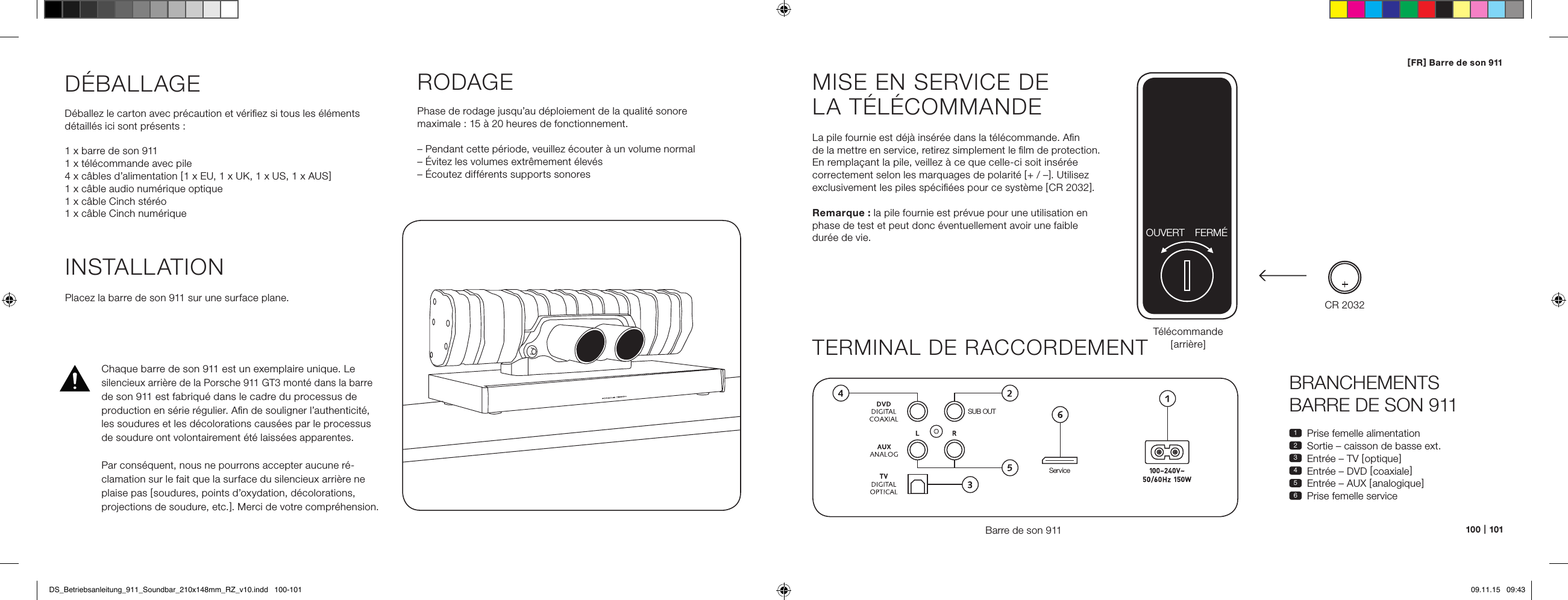 100   |   101[ FR ] Barre de son 911BRANCHEMENTS  BARRE DE SON 9111  Prise femelle alimentation2  Sortie &ndash; caisson de basse ext.3  Entr&eacute;e &ndash; TV [ optique ]4  Entr&eacute;e &ndash; DVD [ coaxiale ]5  Entr&eacute;e &ndash; AUX [ analogique ]6  Prise femelle serviceMISE EN SERVICE DE  LA T&Eacute;L&Eacute;COMMANDELa pile fournie est d&eacute;j&agrave; ins&eacute;r&eacute;e dans la t&eacute;l&eacute;commande. Aﬁn  de la mettre en service, retirez simplement le ﬁlm de protection. En rempla&ccedil;ant la pile, veillez &agrave; ce que celle-ci soit ins&eacute;r&eacute;e correctement selon les marquages de polarit&eacute; [ + / &ndash; ]. Utilisez exclusivement les piles sp&eacute;ciﬁ&eacute;es pour ce syst&egrave;me [ CR 2032 ].Remarque : la pile fournie est pr&eacute;vue pour une utilisation en phase de test et peut donc &eacute;ventuellement avoir une faible  dur&eacute;e de vie.TERMINAL DE RACCORDEMENTBarre de son 911SUB OUTServiceT&eacute;l&eacute;commande [ arri&egrave;re ]INSTALLATIONPlacez la barre de son 911 sur une surface plane.D&Eacute;BALLAGED&eacute;ballez le carton avec pr&eacute;caution et v&eacute;riﬁez si tous les &eacute;l&eacute;ments d&eacute;taill&eacute;s ici sont pr&eacute;sents :1 x barre de son 9111 x t&eacute;l&eacute;commande avec pile4 x c&acirc;bles d&rsquo;alimentation [ 1 x EU, 1 x UK, 1 x US, 1 x AUS ]1 x c&acirc;ble audio num&eacute;rique optique1 x c&acirc;ble Cinch st&eacute;r&eacute;o1 x c&acirc;ble Cinch num&eacute;riqueRODAGEPhase de rodage jusqu&rsquo;au d&eacute;ploiement de la qualit&eacute; sonore maximale : 15 &agrave; 20 heures de fonctionnement.&ndash; Pendant cette p&eacute;riode, veuillez &eacute;couter &agrave; un volume normal&ndash; &Eacute;vitez les volumes extr&ecirc;mement &eacute;lev&eacute;s&ndash; &Eacute;coutez diff&eacute;rents supports sonoresCR 2032OUVERT FERM&Eacute;Chaque barre de son 911 est un exemplaire unique. Le silencieux arri&egrave;re de la Porsche 911 GT3 mont&eacute; dans la barre de son 911 est fabriqu&eacute; dans le cadre du processus de production en s&eacute;rie r&eacute;gulier. Aﬁn de souligner l&rsquo;authenticit&eacute;, les soudures et les d&eacute;colorations caus&eacute;es par le processus de soudure ont volontairement &eacute;t&eacute; laiss&eacute;es apparentes. Par cons&eacute;quent, nous ne pourrons accepter aucune r&eacute;-clamation sur le fait que la surface du silencieux arri&egrave;re ne plaise pas [ soudures, points d&rsquo;oxydation, d&eacute;colorations, projections de soudure, etc. ]. Merci de votre compr&eacute;hension.DS_Betriebsanleitung_911_Soundbar_210x148mm_RZ_v10.indd   100-101 09.11.15   09:43