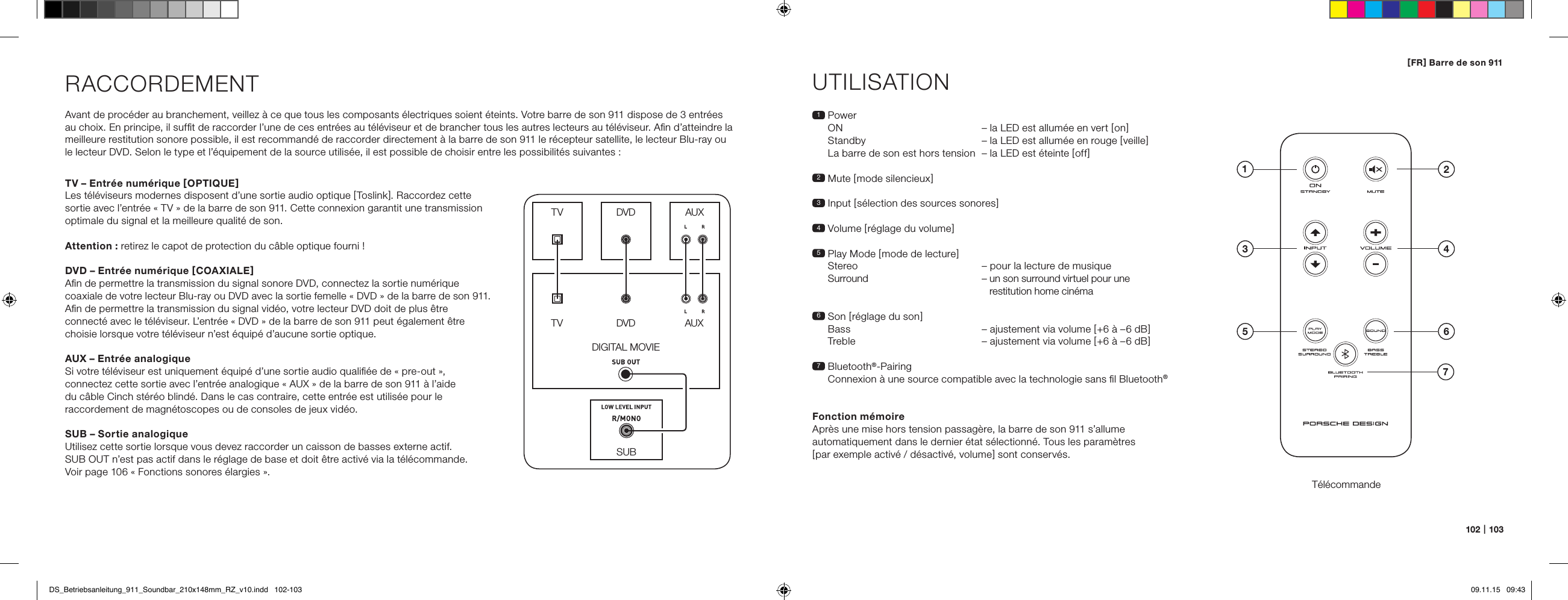 102   |   103[ FR ] Barre de son 911RACCORDEMENTAvant de proc&eacute;der au branchement, veillez &agrave; ce que tous les composants &eacute;lectriques soient &eacute;teints. Votre barre de son 911 dispose de 3 entr&eacute;es  au choix. En principe, il sufﬁt de raccorder l&rsquo;une de ces entr&eacute;es au t&eacute;l&eacute;viseur et de brancher tous les autres lecteurs au t&eacute;l&eacute;viseur. Aﬁn d&rsquo;atteindre la  meilleure restitution sonore possible, il est recommand&eacute; de raccorder directement &agrave; la barre de son 911 le r&eacute;cepteur satellite, le lecteur Blu-ray ou  le lecteur DVD. Selon le type et l&rsquo;&eacute;quipement de la source utilis&eacute;e, il est possible de choisir entre les possibilit&eacute;s suivantes :UTILISATIONT&eacute;l&eacute;commande1   Power ON   &ndash; la LED est allum&eacute;e en vert [ on ] Standby  &ndash; la LED est allum&eacute;e en rouge [ veille ] La barre de son est hors tension  &ndash; la LED est &eacute;teinte [ off ]2 Mute [ mode silencieux ]3   Input  [ s&eacute;lection des sources sonores ]4 Volume [ r&eacute;glage du volume ]5  Play Mode [ mode de lecture ] Stereo  &ndash; pour la lecture de musique  Surround  &ndash;  un son surround virtuel pour une  restitution home cin&eacute;ma6   Son  [ r&eacute;glage du son ] Bass  &ndash; ajustement via volume [ +6 &agrave; &ndash;6 dB ] Treble  &ndash; ajustement via volume [ +6 &agrave; &ndash;6 dB ]7   Bluetooth&reg;-Pairing Connexion &agrave; une source compatible avec la technologie sans ﬁl Bluetooth&reg;Fonction m&eacute;moireApr&egrave;s une mise hors tension passag&egrave;re, la barre de son 911 s&rsquo;allume automatiquement dans le dernier &eacute;tat s&eacute;lectionn&eacute;. Tous les param&egrave;tres  [ par exemple activ&eacute; / d&eacute;sactiv&eacute;, volume ] sont conserv&eacute;s.SUBDIGITAL MOVIEDVDDVDTVTVAUXAUXTV &ndash; Entr&eacute;e num&eacute;rique [ OPTIQUE ]Les t&eacute;l&eacute;viseurs modernes disposent d&rsquo;une sortie audio optique [ Toslink ]. Raccordez cette sortie avec l&rsquo;entr&eacute;e &laquo; TV &raquo; de la barre de son 911. Cette connexion garantit une transmission optimale du signal et la meilleure qualit&eacute; de son.Attention : retirez le capot de protection du c&acirc;ble optique fourni !DVD &ndash; Entr&eacute;e num&eacute;rique [ COAXIALE ]Aﬁn de permettre la transmission du signal sonore DVD, connectez la sortie num&eacute;rique coaxiale de votre lecteur Blu-ray ou DVD avec la sortie femelle &laquo; DVD &raquo; de la barre de son 911.  Aﬁn de permettre la transmission du signal vid&eacute;o, votre lecteur DVD doit de plus &ecirc;tre connect&eacute; avec le t&eacute;l&eacute;viseur. L&rsquo;entr&eacute;e &laquo; DVD &raquo; de la barre de son 911 peut &eacute;galement &ecirc;tre choisie lorsque votre t&eacute;l&eacute;viseur n&rsquo;est &eacute;quip&eacute; d&rsquo;aucune sortie optique.AUX &ndash; Entr&eacute;e analogiqueSi votre t&eacute;l&eacute;viseur est uniquement &eacute;quip&eacute; d&rsquo;une sortie audio qualiﬁ&eacute;e de &laquo; pre-out &raquo;, connectez cette sortie avec l&rsquo;entr&eacute;e analogique &laquo; AUX &raquo; de la barre de son 911 &agrave; l&rsquo;aide du c&acirc;ble Cinch st&eacute;r&eacute;o blind&eacute;. Dans le cas contraire, cette entr&eacute;e est utilis&eacute;e pour le raccordement de magn&eacute;toscopes ou de consoles de jeux vid&eacute;o.SUB &ndash; Sortie analogiqueUtilisez cette sortie lorsque vous devez raccorder un caisson de basses externe actif.  SUB OUT n&rsquo;est pas actif dans le r&eacute;glage de base et doit &ecirc;tre activ&eacute; via la t&eacute;l&eacute;commande.  Voir page 106 &laquo; Fonctions sonores &eacute;largies &raquo;.4ON  STANDBY135 672DS_Betriebsanleitung_911_Soundbar_210x148mm_RZ_v10.indd   102-103 09.11.15   09:43