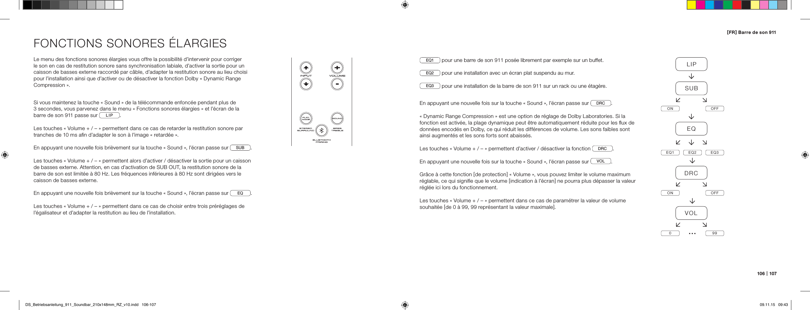 106   |   107[ FR ] Barre de son 911FONCTIONS SONORES &Eacute;LARGIESLe menu des fonctions sonores &eacute;largies vous offre la possibilit&eacute; d&rsquo;intervenir pour corriger le son en cas de restitution sonore sans synchronisation labiale, d&rsquo;activer la sortie pour un caisson de basses externe raccord&eacute; par c&acirc;ble, d&rsquo;adapter la restitution sonore au lieu choisi pour l&rsquo;installation ainsi que d&rsquo;activer ou de d&eacute;sactiver la fonction Dolby &laquo; Dynamic Range Compression &raquo;.Si vous maintenez la touche &laquo; Sound &raquo; de la t&eacute;l&eacute;commande enfonc&eacute;e pendant plus de  3 secondes, vous parvenez dans le menu &laquo; Fonctions sonores &eacute;largies &raquo; et l&rsquo;&eacute;cran de la  barre de son 911 passe sur  LIP .Les touches &laquo; Volume + / &ndash; &raquo; permettent dans ce cas de retarder la restitution sonore par tranches de 10 ms aﬁn d&rsquo;adapter le son &agrave; l&rsquo;image &laquo; retard&eacute;e &raquo;.En appuyant une nouvelle fois bri&egrave;vement sur la touche &laquo; Sound &raquo;, l&rsquo;&eacute;cran passe sur SUB.Les touches &laquo; Volume + / &ndash; &raquo; permettent alors d&rsquo;activer / d&eacute;sactiver la sortie pour un caisson de basses externe. Attention, en cas d&rsquo;activation de SUB OUT, la restitution sonore de la barre de son est limit&eacute;e &agrave; 80 Hz. Les fr&eacute;quences inf&eacute;rieures &agrave; 80 Hz sont dirig&eacute;es vers le caisson de basses externe.En appuyant une nouvelle fois bri&egrave;vement sur la touche &laquo; Sound &raquo;, l&rsquo;&eacute;cran passe sur EQ.Les touches &laquo; Volume + / &ndash; &raquo; permettent dans ce cas de choisir entre trois pr&eacute;r&eacute;glages de l&rsquo;&eacute;galisateur et d&rsquo;adapter la restitution au lieu de l&rsquo;installation.EQ1  pour une barre de son 911 pos&eacute;e librement par exemple sur un buffet.EQ2  pour une installation avec un &eacute;cran plat suspendu au mur.EQ3  pour une installation de la barre de son 911 sur un rack ou une &eacute;tag&egrave;re.En appuyant une nouvelle fois sur la touche &laquo; Sound &raquo;, l&rsquo;&eacute;cran passe sur  DRC .&laquo; Dynamic Range Compression &raquo; est une option de r&eacute;glage de Dolby Laboratories. Si la fonction est activ&eacute;e, la plage dynamique peut &ecirc;tre automatiquement r&eacute;duite pour les ﬂux de donn&eacute;es encod&eacute;s en Dolby, ce qui r&eacute;duit les diff&eacute;rences de volume. Les sons faibles sont ainsi augment&eacute;s et les sons forts sont abaiss&eacute;s.Les touches &laquo; Volume + / &ndash; &raquo; permettent d&rsquo;activer / d&eacute;sactiver la fonction  DRC .En appuyant une nouvelle fois sur la touche &laquo; Sound &raquo;, l&rsquo;&eacute;cran passe sur  VOL .Gr&acirc;ce &agrave; cette fonction [ de protection ] &laquo; Volume &raquo;, vous pouvez limiter le volume maximum r&eacute;glable, ce qui signiﬁe que le volume [ indication &agrave; l&rsquo;&eacute;cran ] ne pourra plus d&eacute;passer la valeur r&eacute;gl&eacute;e ici lors du fonctionnement. Les touches &laquo; Volume + / &ndash; &raquo; permettent dans ce cas de param&eacute;trer la valeur de volume souhait&eacute;e [ de 0 &agrave; 99, 99 repr&eacute;sentant la valeur maximale ].LIPSUBON OFFEQEQ1 EQ2 EQ3DRCON OFFVOL099&hellip;DS_Betriebsanleitung_911_Soundbar_210x148mm_RZ_v10.indd   106-107 09.11.15   09:43