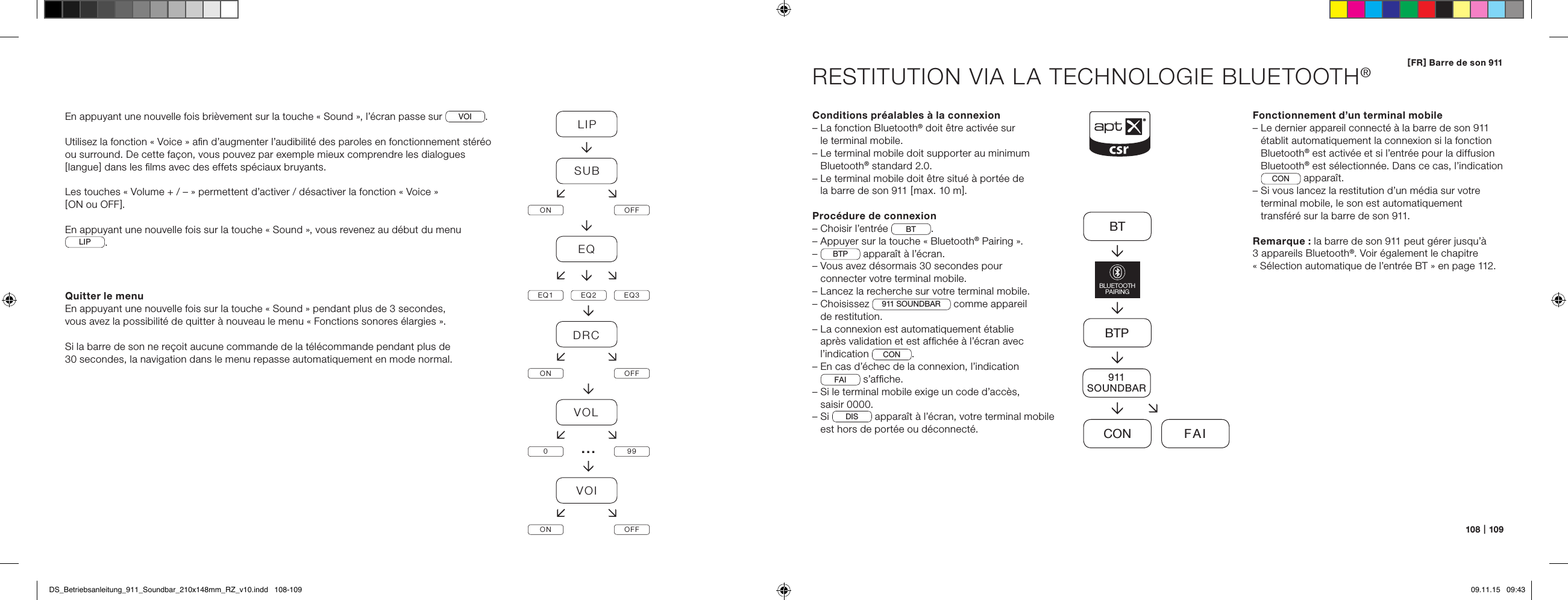108   |   109[ FR ] Barre de son 911RESTITUTION VIA LA TECHNOLOGIE BLUETOOTH&reg;Conditions pr&eacute;alables &agrave; la connexion&ndash;  La fonction Bluetooth&reg; doit &ecirc;tre activ&eacute;e sur  le terminal mobile.&ndash;  Le terminal mobile doit supporter au minimum Bluetooth&reg; standard 2.0.&ndash;  Le terminal mobile doit &ecirc;tre situ&eacute; &agrave; port&eacute;e de  la barre de son 911 [ max. 10 m ].Proc&eacute;dure de connexion&ndash; Choisir l&rsquo;entr&eacute;e  BT .&ndash; Appuyer sur la touche &laquo; Bluetooth&reg; Pairing &raquo;.&ndash;  BTP  appara&icirc;t &agrave; l&rsquo;&eacute;cran.&ndash;  Vous avez d&eacute;sormais 30 secondes pour  connecter votre terminal mobile.&ndash;  Lancez la recherche sur votre terminal mobile.&ndash;   Choisissez  911 SOUNDBAR  comme appareil  de restitution.&ndash;  La connexion est automatiquement &eacute;tablie  apr&egrave;s validation et est afﬁch&eacute;e &agrave; l&rsquo;&eacute;cran avec l&rsquo;indication  CON . &ndash;  En cas d&rsquo;&eacute;chec de la connexion, l&rsquo;indication  FAI  s&rsquo;afﬁche.&ndash;  Si le terminal mobile exige un code d&rsquo;acc&egrave;s,  saisir 0000.&ndash;   Si  DIS  appara&icirc;t &agrave; l&rsquo;&eacute;cran, votre terminal mobile est hors de port&eacute;e ou d&eacute;connect&eacute;.Fonctionnement d&rsquo;un terminal mobile&ndash;  Le dernier appareil connect&eacute; &agrave; la barre de son 911 &eacute;tablit automatiquement la connexion si la fonction Bluetooth&reg; est activ&eacute;e et si l&rsquo;entr&eacute;e pour la diffusion Bluetooth&reg; est s&eacute;lectionn&eacute;e. Dans ce cas, l&rsquo;indication CON  appara&icirc;t.&ndash;  Si vous lancez la restitution d&rsquo;un m&eacute;dia sur votre  terminal mobile, le son est automatiquement  transf&eacute;r&eacute; sur la barre de son 911.Remarque : la barre de son 911 peut g&eacute;rer jusqu&rsquo;&agrave;  3 appareils Bluetooth&reg;. Voir &eacute;galement le chapitre  &laquo; S&eacute;lection automatique de l&rsquo;entr&eacute;e BT &raquo; en page 112.BTBTPCON FAIBLUETOOTHPAIRING911SOUNDBAREn appuyant une nouvelle fois bri&egrave;vement sur la touche &laquo; Sound &raquo;, l&rsquo;&eacute;cran passe sur VOI.Utilisez la fonction &laquo; Voice &raquo; aﬁn d&rsquo;augmenter l&rsquo;audibilit&eacute; des paroles en fonctionnement st&eacute;r&eacute;o ou surround. De cette fa&ccedil;on, vous pouvez par exemple mieux comprendre les dialogues [ langue ] dans les ﬁlms avec des effets sp&eacute;ciaux bruyants.Les touches &laquo; Volume + / &ndash; &raquo; permettent d&rsquo;activer / d&eacute;sactiver la fonction &laquo; Voice &raquo;  [ ON ou OFF ].En appuyant une nouvelle fois sur la touche &laquo; Sound &raquo;, vous revenez au d&eacute;but du menu LIP . Quitter le menuEn appuyant une nouvelle fois sur la touche &laquo; Sound &raquo; pendant plus de 3 secondes,  vous avez la possibilit&eacute; de quitter &agrave; nouveau le menu &laquo; Fonctions sonores &eacute;largies &raquo;.Si la barre de son ne re&ccedil;oit aucune commande de la t&eacute;l&eacute;commande pendant plus de  30 secondes, la navigation dans le menu repasse automatiquement en mode normal.LIPSUBON OFFEQEQ1 EQ2 EQ3DRCON OFFVOL099VOION OFF&hellip;DS_Betriebsanleitung_911_Soundbar_210x148mm_RZ_v10.indd   108-109 09.11.15   09:43