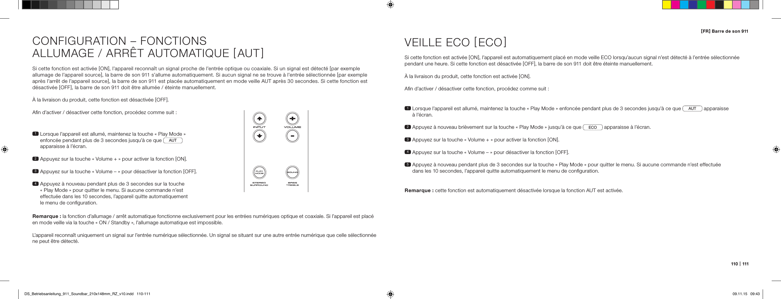 110   |   111[ FR ] Barre de son 911Si cette fonction est activ&eacute;e [ ON ], l&rsquo;appareil reconna&icirc;t un signal proche de l&rsquo;entr&eacute;e optique ou coaxiale. Si un signal est d&eacute;tect&eacute; [ par exemple allumage de l&rsquo;appareil source ], la barre de son 911 s&rsquo;allume automatiquement. Si aucun signal ne se trouve &agrave; l&rsquo;entr&eacute;e s&eacute;lectionn&eacute;e [ par exemple apr&egrave;s l&rsquo;arr&ecirc;t de l&rsquo;appareil source ], la barre de son 911 est plac&eacute;e automatiquement en mode veille AUT apr&egrave;s 30 secondes. Si cette fonction est d&eacute;sactiv&eacute;e [ OFF ], la barre de son 911 doit &ecirc;tre allum&eacute;e / &eacute;teinte manuellement.&Agrave; la livraison du produit, cette fonction est d&eacute;sactiv&eacute;e [ OFF ].Aﬁn d&rsquo;activer / d&eacute;sactiver cette fonction, proc&eacute;dez comme suit :1  Lorsque l&rsquo;appareil est allum&eacute;, maintenez la touche &laquo; Play Mode &raquo;  enfonc&eacute;e pendant plus de 3 secondes jusqu&rsquo;&agrave; ce que  AUT   apparaisse &agrave; l&rsquo;&eacute;cran.2  Appuyez sur la touche &laquo; Volume + &raquo; pour activer la fonction [ ON ].3  Appuyez sur la touche &laquo; Volume &ndash; &raquo; pour d&eacute;sactiver la fonction [ OFF ].4  Appuyez &agrave; nouveau pendant plus de 3 secondes sur la touche  &laquo; Play Mode &raquo; pour quitter le menu. Si aucune commande n&rsquo;est  effectu&eacute;e dans les 10 secondes, l&rsquo;appareil quitte automatiquement  le menu de conﬁguration.Remarque : la fonction d&rsquo;allumage / arr&ecirc;t automatique fonctionne exclusivement pour les entr&eacute;es num&eacute;riques optique et coaxiale. Si l&rsquo;appareil est plac&eacute; en mode veille via la touche &laquo; ON / Standby &raquo;, l&rsquo;allumage automatique est impossible.L&rsquo;appareil reconna&icirc;t uniquement un signal sur l&rsquo;entr&eacute;e num&eacute;rique s&eacute;lectionn&eacute;e. Un signal se situant sur une autre entr&eacute;e num&eacute;rique que celle s&eacute;lectionn&eacute;e ne peut &ecirc;tre d&eacute;tect&eacute;.CONFIGURATION &ndash; FONCTIONSALLUMAGE / ARR&Ecirc;T AUTOMATIQUE [ AUT ]1  Lorsque l&rsquo;appareil est allum&eacute;, maintenez la touche &laquo; Play Mode &raquo; enfonc&eacute;e pendant plus de 3 secondes jusqu&rsquo;&agrave; ce que AUT  apparaisse  &agrave; l&rsquo;&eacute;cran.2  Appuyez &agrave; nouveau bri&egrave;vement sur la touche &laquo; Play Mode &raquo; jusqu&rsquo;&agrave; ce que  ECO  apparaisse &agrave; l&rsquo;&eacute;cran.3   Appuyez sur la touche &laquo; Volume + &raquo; pour activer la fonction [ ON ].4  Appuyez sur la touche &laquo; Volume &ndash; &raquo; pour d&eacute;sactiver la fonction [ OFF ].5  Appuyez &agrave; nouveau pendant plus de 3 secondes sur la touche &laquo; Play Mode &raquo; pour quitter le menu. Si aucune commande n&rsquo;est effectu&eacute;e  dans les 10 secondes, l&rsquo;appareil quitte automatiquement le menu de conﬁguration.VEILLE ECO [ ECO ]Si cette fonction est activ&eacute;e [ ON ], l&rsquo;appareil est automatiquement plac&eacute; en mode veille ECO lorsqu&rsquo;aucun signal n&rsquo;est d&eacute;tect&eacute; &agrave; l&rsquo;entr&eacute;e s&eacute;lectionn&eacute;e pendant une heure. Si cette fonction est d&eacute;sactiv&eacute;e [ OFF ], la barre de son 911 doit &ecirc;tre &eacute;teinte manuellement. &Agrave; la livraison du produit, cette fonction est activ&eacute;e [ ON ].Aﬁn d&rsquo;activer / d&eacute;sactiver cette fonction, proc&eacute;dez comme suit :Remarque :  cette fonction est automatiquement d&eacute;sactiv&eacute;e lorsque la fonction AUT est activ&eacute;e.DS_Betriebsanleitung_911_Soundbar_210x148mm_RZ_v10.indd   110-111 09.11.15   09:43