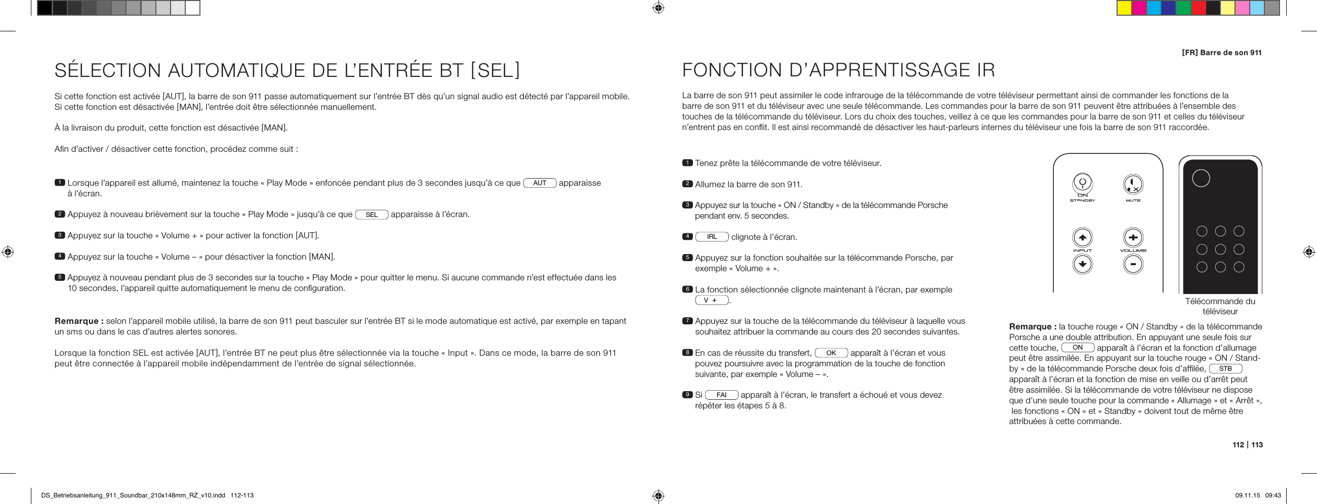 112   |   113[ FR ] Barre de son 911S&Eacute;LECTION AUTOMATIQUE DE L&rsquo;ENTR&Eacute;E BT [ SEL ] Si cette fonction est activ&eacute;e [ AUT ], la barre de son 911 passe automatiquement sur l&rsquo;entr&eacute;e BT d&egrave;s qu&rsquo;un signal audio est d&eacute;tect&eacute; par l&rsquo;appareil mobile. Si cette fonction est d&eacute;sactiv&eacute;e [ MAN ], l&rsquo;entr&eacute;e doit &ecirc;tre s&eacute;lectionn&eacute;e manuellement.&Agrave; la livraison du produit, cette fonction est d&eacute;sactiv&eacute;e [ MAN ].Aﬁn d&rsquo;activer / d&eacute;sactiver cette fonction, proc&eacute;dez comme suit :Remarque : selon l&rsquo;appareil mobile utilis&eacute;, la barre de son 911 peut basculer sur l&rsquo;entr&eacute;e BT si le mode automatique est activ&eacute;, par exemple en tapant un sms ou dans le cas d&rsquo;autres alertes sonores.Lorsque la fonction SEL est activ&eacute;e [ AUT ], l&rsquo;entr&eacute;e BT ne peut plus &ecirc;tre s&eacute;lectionn&eacute;e via la touche &laquo; Input &raquo;. Dans ce mode, la barre de son 911 peut &ecirc;tre connect&eacute;e &agrave; l&rsquo;appareil mobile ind&eacute;pendamment de l&rsquo;entr&eacute;e de signal s&eacute;lectionn&eacute;e.1  Lorsque l&rsquo;appareil est allum&eacute;, maintenez la touche &laquo; Play Mode &raquo; enfonc&eacute;e pendant plus de 3 secondes jusqu&rsquo;&agrave; ce que  AUT  apparaisse  &agrave; l&rsquo;&eacute;cran.2  Appuyez &agrave; nouveau bri&egrave;vement sur la touche &laquo; Play Mode &raquo; jusqu&rsquo;&agrave; ce que  SEL  apparaisse &agrave; l&rsquo;&eacute;cran.3   Appuyez sur la touche &laquo; Volume + &raquo; pour activer la fonction [ AUT ].4  Appuyez sur la touche &laquo; Volume &ndash; &raquo; pour d&eacute;sactiver la fonction [ MAN ].5  Appuyez &agrave; nouveau pendant plus de 3 secondes sur la touche &laquo; Play Mode &raquo; pour quitter le menu. Si aucune commande n&rsquo;est effectu&eacute;e dans les 10 secondes, l&rsquo;appareil quitte automatiquement le menu de conﬁguration.FONCTION D&rsquo;APPRENTISSAGE IRLa barre de son 911 peut assimiler le code infrarouge de la t&eacute;l&eacute;commande de votre t&eacute;l&eacute;viseur permettant ainsi de commander les fonctions de la  barre de son 911 et du t&eacute;l&eacute;viseur avec une seule t&eacute;l&eacute;commande. Les commandes pour la barre de son 911 peuvent &ecirc;tre attribu&eacute;es &agrave; l&rsquo;ensemble des touches de la t&eacute;l&eacute;commande du t&eacute;l&eacute;viseur. Lors du choix des touches, veillez &agrave; ce que les commandes pour la barre de son 911 et celles du t&eacute;l&eacute;viseur n&rsquo;entrent pas en conﬂit. Il est ainsi recommand&eacute; de d&eacute;sactiver les haut-parleurs internes du t&eacute;l&eacute;viseur une fois la barre de son 911 raccord&eacute;e.1  Tenez pr&ecirc;te la t&eacute;l&eacute;commande de votre t&eacute;l&eacute;viseur.2  Allumez la barre de son 911.3  Appuyez sur la touche &laquo; ON / Standby &raquo; de la t&eacute;l&eacute;commande Porsche pendant env. 5 secondes.4   IRL  clignote &agrave; l&rsquo;&eacute;cran.5  Appuyez sur la fonction souhait&eacute;e sur la t&eacute;l&eacute;commande Porsche, par exemple &laquo; Volume + &raquo;.6  La fonction s&eacute;lectionn&eacute;e clignote maintenant &agrave; l&rsquo;&eacute;cran, par exemple V.7  Appuyez sur la touche de la t&eacute;l&eacute;commande du t&eacute;l&eacute;viseur &agrave; laquelle vous souhaitez attribuer la commande au cours des 20 secondes suivantes.8  En cas de r&eacute;ussite du transfert,  OK  appara&icirc;t &agrave; l&rsquo;&eacute;cran et vous pouvez poursuivre avec la programmation de la touche de fonction suivante, par exemple &laquo; Volume &ndash; &raquo;.9   Si  FAI  appara&icirc;t &agrave; l&rsquo;&eacute;cran, le transfert a &eacute;chou&eacute; et vous devez r&eacute;p&eacute;ter les &eacute;tapes 5 &agrave; 8.T&eacute;l&eacute;commande du t&eacute;l&eacute;viseurON  STANDBYRemarque : la touche rouge &laquo; ON / Standby &raquo; de la t&eacute;l&eacute;commande Porsche a une double attribution. En appuyant une seule fois sur cette touche,  ON  appara&icirc;t &agrave; l&rsquo;&eacute;cran et la fonction d&rsquo;allumage peut &ecirc;tre assimil&eacute;e. En appuyant sur la touche rouge &laquo; ON / Stand-by &raquo; de la t&eacute;l&eacute;commande Porsche deux fois d&rsquo;afﬁl&eacute;e,  STB  appara&icirc;t &agrave; l&rsquo;&eacute;cran et la fonction de mise en veille ou d&rsquo;arr&ecirc;t peut &ecirc;tre assimil&eacute;e. Si la t&eacute;l&eacute;commande de votre t&eacute;l&eacute;viseur ne dispose que d&rsquo;une seule touche pour la commande &laquo; Allumage &raquo; et &laquo; Arr&ecirc;t &raquo;,  les fonctions &laquo; ON &raquo; et &laquo; Standby &raquo; doivent tout de m&ecirc;me &ecirc;tre attribu&eacute;es &agrave; cette commande.DS_Betriebsanleitung_911_Soundbar_210x148mm_RZ_v10.indd   112-113 09.11.15   09:43
