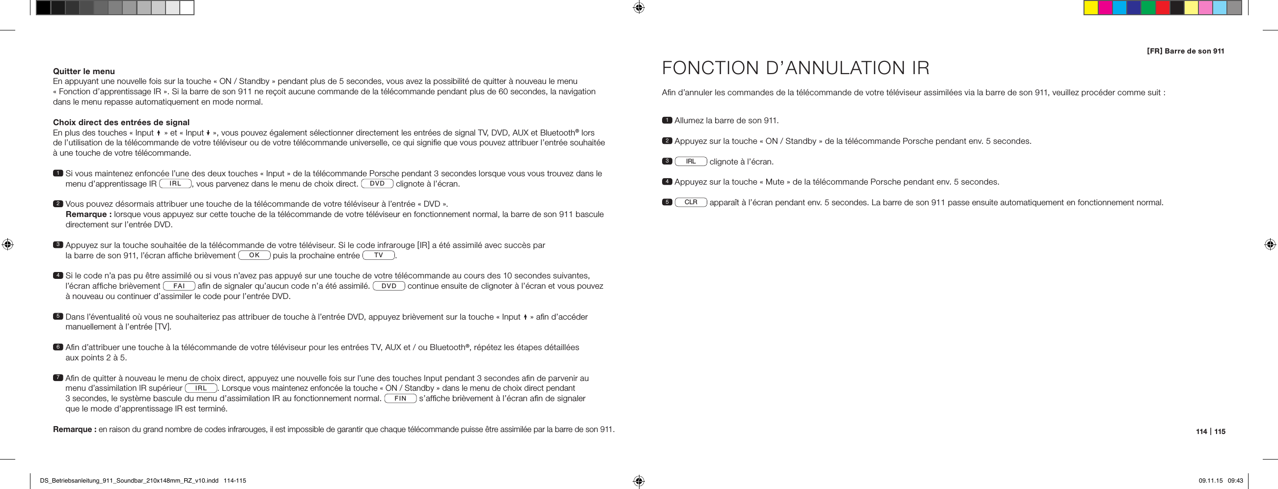 114   |   115[ FR ] Barre de son 911Quitter le menuEn appuyant une nouvelle fois sur la touche &laquo; ON / Standby &raquo; pendant plus de 5 secondes, vous avez la possibilit&eacute; de quitter &agrave; nouveau le menu  &laquo; Fonction d&rsquo;apprentissage IR &raquo;. Si la barre de son 911 ne re&ccedil;oit aucune commande de la t&eacute;l&eacute;commande pendant plus de 60 secondes, la navigation  dans le menu repasse automatiquement en mode normal.Choix direct des entr&eacute;es de signalEn plus des touches &laquo; Input   &raquo; et &laquo; Input   &raquo;, vous pouvez &eacute;galement s&eacute;lectionner directement les entr&eacute;es de signal TV, DVD, AUX et Bluetooth&reg; lors  de l&rsquo;utilisation de la t&eacute;l&eacute;commande de votre t&eacute;l&eacute;viseur ou de votre t&eacute;l&eacute;commande universelle, ce qui signiﬁe que vous pouvez attribuer l&rsquo;entr&eacute;e souhait&eacute;e  &agrave; une touche de votre t&eacute;l&eacute;commande.1  Si vous maintenez enfonc&eacute;e l&rsquo;une des deux touches &laquo; Input &raquo; de la t&eacute;l&eacute;commande Porsche pendant 3 secondes lorsque vous vous trouvez dans le menu d&rsquo;apprentissage IR  IRL , vous parvenez dans le menu de choix direct.  DVD  clignote &agrave; l&rsquo;&eacute;cran.2  Vous pouvez d&eacute;sormais attribuer une touche de la t&eacute;l&eacute;commande de votre t&eacute;l&eacute;viseur &agrave; l&rsquo;entr&eacute;e &laquo; DVD &raquo;.  Remarque : lorsque vous appuyez sur cette touche de la t&eacute;l&eacute;commande de votre t&eacute;l&eacute;viseur en fonctionnement normal, la barre de son 911 bascule directement sur l&rsquo;entr&eacute;e DVD.3  Appuyez sur la touche souhait&eacute;e de la t&eacute;l&eacute;commande de votre t&eacute;l&eacute;viseur. Si le code infrarouge [ IR ] a &eacute;t&eacute; assimil&eacute; avec succ&egrave;s par  la barre de son 911, l&rsquo;&eacute;cran afﬁche bri&egrave;vement  OK  puis la prochaine entr&eacute;e  TV . 4  Si le code n&rsquo;a pas pu &ecirc;tre assimil&eacute; ou si vous n&rsquo;avez pas appuy&eacute; sur une touche de votre t&eacute;l&eacute;commande au cours des 10 secondes suivantes,  l&rsquo;&eacute;cran afﬁche bri&egrave;vement  FAI  aﬁn de signaler qu&rsquo;aucun code n&rsquo;a &eacute;t&eacute; assimil&eacute;.  DVD  continue ensuite de clignoter &agrave; l&rsquo;&eacute;cran et vous pouvez  &agrave; nouveau ou continuer d&rsquo;assimiler le code pour l&rsquo;entr&eacute;e DVD. 5  Dans l&rsquo;&eacute;ventualit&eacute; o&ugrave; vous ne souhaiteriez pas attribuer de touche &agrave; l&rsquo;entr&eacute;e DVD, appuyez bri&egrave;vement sur la touche &laquo; Input  &raquo; aﬁn d&rsquo;acc&eacute;der  manuellement &agrave; l&rsquo;entr&eacute;e [ TV ]. 6  Aﬁn d&rsquo;attribuer une touche &agrave; la t&eacute;l&eacute;commande de votre t&eacute;l&eacute;viseur pour les entr&eacute;es TV, AUX et / ou Bluetooth&reg;, r&eacute;p&eacute;tez les &eacute;tapes d&eacute;taill&eacute;es  aux points 2 &agrave; 5.7  Aﬁn de quitter &agrave; nouveau le menu de choix direct, appuyez une nouvelle fois sur l&rsquo;une des touches Input pendant 3 secondes aﬁn de parvenir au  menu d&rsquo;assimilation IR sup&eacute;rieur IRL. Lorsque vous maintenez enfonc&eacute;e la touche &laquo; ON / Standby &raquo; dans le menu de choix direct pendant  3 secondes, le syst&egrave;me bascule du menu d&rsquo;assimilation IR au fonctionnement normal. FIN s&rsquo;afﬁche bri&egrave;vement &agrave; l&rsquo;&eacute;cran aﬁn de signaler  que le mode d&rsquo;apprentissage IR est termin&eacute;.Remarque : en raison du grand nombre de codes infrarouges, il est impossible de garantir que chaque t&eacute;l&eacute;commande puisse &ecirc;tre assimil&eacute;e par la barre de son 911.FONCTION D&rsquo;ANNULATION IRAﬁn d&rsquo;annuler les commandes de la t&eacute;l&eacute;commande de votre t&eacute;l&eacute;viseur assimil&eacute;es via la barre de son 911, veuillez proc&eacute;der comme suit :1  Allumez la barre de son 911.2  Appuyez sur la touche &laquo; ON / Standby &raquo; de la t&eacute;l&eacute;commande Porsche pendant env. 5 secondes.3     IRL  clignote &agrave; l&rsquo;&eacute;cran.4  Appuyez sur la touche &laquo; Mute &raquo; de la t&eacute;l&eacute;commande Porsche pendant env. 5 secondes.5   CLR  appara&icirc;t &agrave; l&rsquo;&eacute;cran pendant env. 5 secondes. La barre de son 911 passe ensuite automatiquement en fonctionnement normal.DS_Betriebsanleitung_911_Soundbar_210x148mm_RZ_v10.indd   114-115 09.11.15   09:43