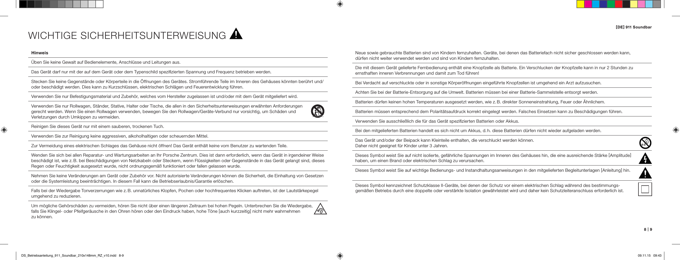[ DE ] 911 Soundbar8   |   9Hinweis  &Uuml;ben Sie keine Gewalt auf Bedienelemente, Anschl&uuml;sse und Leitungen aus.  Das Ger&auml;t darf nur mit der auf dem Ger&auml;t oder dem Typenschild speziﬁzierten Spannung und Frequenz betrieben werden.  Stecken Sie keine Gegenst&auml;nde oder K&ouml;rperteile in die &Ouml;ffnungen des Ger&auml;tes. Stromf&uuml;hrende Teile im Inneren des Geh&auml;uses k&ouml;nnten ber&uuml;hrt und/oder besch&auml;digt werden. Dies kann zu Kurzschl&uuml;ssen, elektrischen Schl&auml;gen und Feuerentwicklung f&uuml;hren.   Verwenden Sie nur Befestigungsmaterial und Zubeh&ouml;r, welches vom Hersteller zugelassen ist und/oder mit dem Ger&auml;t mitgeliefert wird.  Verwenden Sie nur Rollwagen, St&auml;nder, Stative, Halter oder Tische, die allen in den Sicherheitsunterweisungen erw&auml;hnten Anforderungen  gerecht werden. Wenn Sie einen Rollwagen verwenden, bewegen Sie den Rollwagen/Ger&auml;te-Verbund nur vorsichtig, um Sch&auml;den und  Verletzungen durch Umkippen zu vermeiden. Reinigen Sie dieses Ger&auml;t nur mit einem sauberen, trockenen Tuch.  Verwenden Sie zur Reinigung keine aggressiven, alkoholhaltigen oder scheuernden Mittel.  Zur Vermeidung eines elektrischen Schlages das Geh&auml;use nicht &ouml;ffnen! Das Ger&auml;t enth&auml;lt keine vom Benutzer zu wartenden Teile.  Wenden Sie sich bei allen Reparatur- und Wartungsarbeiten an Ihr Porsche Zentrum. Dies ist dann erforderlich, wenn das Ger&auml;t in irgendeiner Weise besch&auml;digt ist, wie z. B. bei Besch&auml;digungen von Netzkabeln oder Steckern, wenn Fl&uuml;ssigkeiten oder Gegenst&auml;nde in das Ger&auml;t gelangt sind, dieses Regen oder Feuchtigkeit ausgesetzt wurde, nicht ordnungsgem&auml;&szlig; funktioniert oder fallen gelassen wurde.   Nehmen Sie keine Ver&auml;nderungen am Ger&auml;t oder Zubeh&ouml;r vor. Nicht autorisierte Ver&auml;nderungen k&ouml;nnen die Sicherheit, die Einhaltung von Gesetzen oder die Systemleistung beeintr&auml;chtigen. In diesem Fall kann die Betriebserlaubnis/Garantie erl&ouml;schen.   Falls bei der Wiedergabe Tonverzerrungen wie z. B. unnat&uuml;rliches Klopfen, Pochen oder hochfrequentes Klicken auftreten, ist der Lautst&auml;rkepegel umgehend zu reduzieren.   Um m&ouml;gliche Geh&ouml;rsch&auml;den zu vermeiden, h&ouml;ren Sie nicht &uuml;ber einen l&auml;ngeren Zeitraum bei hohen Pegeln. Unterbrechen Sie die Wiedergabe,  falls Sie Klingel- oder Pfeifger&auml;usche in den Ohren h&ouml;ren oder den Eindruck haben, hohe T&ouml;ne [ auch kurzzeitig ] nicht mehr wahrnehmen  zu k&ouml;nnen. Neue sowie gebrauchte Batterien sind von Kindern fernzuhalten. Ger&auml;te, bei denen das Batteriefach nicht sicher geschlossen werden kann,  d&uuml;rfen nicht weiter verwendet werden und sind von Kindern fernzuhalten.Die mit diesem Ger&auml;t gelieferte Fernbedienung enth&auml;lt eine Knopfzelle als Batterie. Ein Verschlucken der Knopfzelle kann in nur 2 Stunden zu ernsthaften inneren Verbrennungen und damit zum Tod f&uuml;hren! Bei Verdacht auf verschluckte oder in sonstige K&ouml;rper&ouml;ffnungen eingef&uuml;hrte Knopfzellen ist umgehend ein Arzt aufzusuchen.Achten Sie bei der Batterie-Entsorgung auf die Umwelt. Batterien m&uuml;ssen bei einer Batterie-Sammelstelle entsorgt werden.Batterien d&uuml;rfen keinen hohen Temperaturen ausgesetzt werden, wie z. B. direkter Sonneneinstrahlung, Feuer oder &Auml;hnlichem.Batterien m&uuml;ssen entsprechend dem Polarit&auml;tsaufdruck korrekt eingelegt werden. Falsches Einsetzen kann zu Besch&auml;digungen f&uuml;hren. Verwenden Sie ausschlie&szlig;lich die f&uuml;r das Ger&auml;t speziﬁzierten Batterien oder Akkus.Bei den mitgelieferten Batterien handelt es sich nicht um Akkus, d. h. diese Batterien d&uuml;rfen nicht wieder aufgeladen werden. Das Ger&auml;t und/oder der Beipack kann Kleinteile enthalten, die verschluckt werden k&ouml;nnen.  Daher nicht geeignet f&uuml;r Kinder unter 3 Jahren.  Dieses Symbol weist Sie auf nicht isolierte, gef&auml;hrliche Spannungen im Inneren des Geh&auml;uses hin, die eine ausreichende St&auml;rke [ Amplitude ] haben, um einen Brand oder elektrischen Schlag zu verursachen.  Dieses Symbol weist Sie auf wichtige Bedienungs- und Instandhaltungsanweisungen in den mitgelieferten Begleitunterlagen [ Anleitung ] hin.Dieses Symbol kennzeichnet Schutzklasse II-Ger&auml;te, bei denen der Schutz vor einem elektrischen Schlag w&auml;hrend des bestimmungs - gem&auml;&szlig;en Betriebs durch eine doppelte oder verst&auml;rkte Isolation gew&auml;hrleistet wird und daher kein   Schutzleiteranschluss erforderlich ist.WICHTIGE SICHERHEITSUNTERWEISUNGDS_Betriebsanleitung_911_Soundbar_210x148mm_RZ_v10.indd   8-9 09.11.15   09:43