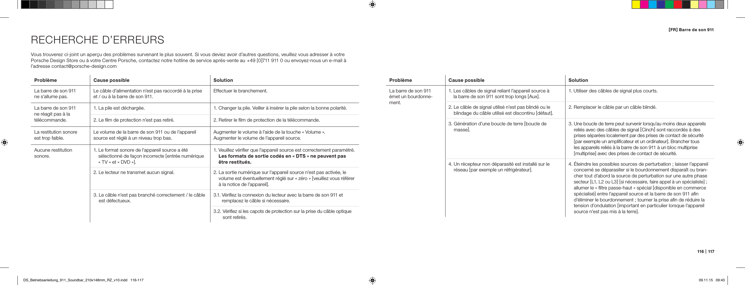116   |   117[ FR ] Barre de son 911RECHERCHE D&rsquo;ERREURSVous trouverez ci-joint un aper&ccedil;u des probl&egrave;mes survenant le plus souvent. Si vous deviez avoir d&rsquo;autres questions, veuillez vous adresser &agrave; votre  Porsche Design Store ou &agrave; votre Centre Porsche, contactez notre hotline de service apr&egrave;s-vente au  +49 [ 0 ]711 911 0 ou envoyez-nous un e-mail &agrave; l&rsquo;adresse contact@porsche-design.comProbl&egrave;me Cause possible SolutionLa barre de son 911  ne s&rsquo;allume pas.Le c&acirc;ble d&rsquo;alimentation n&rsquo;est pas raccord&eacute; &agrave; la prise et / ou &agrave; la barre de son 911.Effectuer le branchement.La barre de son 911  ne r&eacute;agit pas &agrave; la  t&eacute;l&eacute;commande.1. La pile est d&eacute;charg&eacute;e. 1.  Changer la pile. Veiller &agrave; ins&eacute;rer la pile selon la bonne polarit&eacute;.2. Le ﬁlm de protection n&rsquo;est pas retir&eacute;. 2. Retirer le ﬁlm de protection de la t&eacute;l&eacute;commande.La restitution sonore  est trop faible. Le volume de la barre de son 911 ou de l&rsquo;appareil source est r&eacute;gl&eacute; &agrave; un niveau trop bas.Augmenter le volume &agrave; l&rsquo;aide de la touche &laquo; Volume &raquo;.Augmenter le volume de l&rsquo;appareil source.Aucune restitution sonore.1.  Le format sonore de l&rsquo;appareil source a &eacute;t&eacute;  s&eacute;lectionn&eacute; de fa&ccedil;on incorrecte [ entr&eacute;e num&eacute;rique &laquo; TV &raquo; et &laquo; DVD &raquo; ].1.  Veuillez v&eacute;riﬁer que l&rsquo;appareil source est correctement param&eacute;tr&eacute;. Les formats de sortie cod&eacute;s en &laquo; DTS &raquo; ne peuvent pas &ecirc;tre restitu&eacute;s.2. Le lecteur ne transmet aucun signal. 2.  La sortie num&eacute;rique sur l&rsquo;appareil source n&rsquo;est pas activ&eacute;e, le volume est &eacute;ventuellement r&eacute;gl&eacute; sur &laquo; z&eacute;ro &raquo; [ veuillez vous r&eacute;f&eacute;rer &agrave; la notice de l&rsquo;appareil ].3.  Le c&acirc;ble n&rsquo;est pas branch&eacute; correctement / le c&acirc;ble est d&eacute;fectueux.3.1.  V&eacute;riﬁez la connexion du lecteur avec la barre de son 911 et remplacez le c&acirc;ble si n&eacute;cessaire.3.2.  V&eacute;riﬁez si les capots de protection sur la prise du c&acirc;ble optique sont retir&eacute;s.Probl&egrave;me Cause possible SolutionLa barre de son 911  &eacute;met un bourdonne-ment.1.  Les c&acirc;bles de signal reliant l&rsquo;appareil source &agrave;  la barre de son 911 sont trop longs [ Aux ].1. Utiliser des c&acirc;bles de signal plus courts.2.  Le c&acirc;ble de signal utilis&eacute; n&rsquo;est pas blind&eacute; ou le  blindage du c&acirc;ble utilis&eacute; est discontinu [ d&eacute;faut ].2. Remplacer le c&acirc;ble par un c&acirc;ble blind&eacute;.3.  G&eacute;n&eacute;ration d&rsquo;une boucle de terre [ boucle de masse ].3.  Une boucle de terre peut survenir lorsqu&rsquo;au moins deux appareils reli&eacute;s avec des c&acirc;bles de signal [ Cinch ] sont raccord&eacute;s &agrave; des  prises s&eacute;par&eacute;es localement par des prises de contact de s&eacute;curit&eacute; [ par exemple un ampliﬁcateur et un ordinateur ]. Brancher tous  les appareils reli&eacute;s &agrave; la barre de son 911 &agrave; un bloc multiprise  [ multiprise ] avec des prises de contact de s&eacute;curit&eacute;.4.  Un r&eacute;cepteur non d&eacute;parasit&eacute; est install&eacute; sur le r&eacute;seau [ par exemple un r&eacute;frig&eacute;rateur ].4.  &Eacute;teindre les possibles sources de perturbation ; laisser l&rsquo;appareil concern&eacute; se d&eacute;parasiter si le bourdonnement dispara&icirc;t ou bran-cher tout d&rsquo;abord la source de perturbation sur une autre phase secteur [ L1, L2 ou L3 ] [ si n&eacute;cessaire, faire appel &agrave; un sp&eacute;cialiste ] ;  allumer le &laquo; ﬁltre passe-haut &raquo; sp&eacute;cial [ disponible en commerce sp&eacute;cialis&eacute; ] entre l&rsquo;appareil source et la barre de son 911 aﬁn d&rsquo;&eacute;liminer le bourdonnement ; tourner la prise aﬁn de r&eacute;duire la tension d&rsquo;ondulation [ important en particulier lorsque l&rsquo;appareil source n&rsquo;est pas mis &agrave; la terre ].DS_Betriebsanleitung_911_Soundbar_210x148mm_RZ_v10.indd   116-117 09.11.15   09:43
