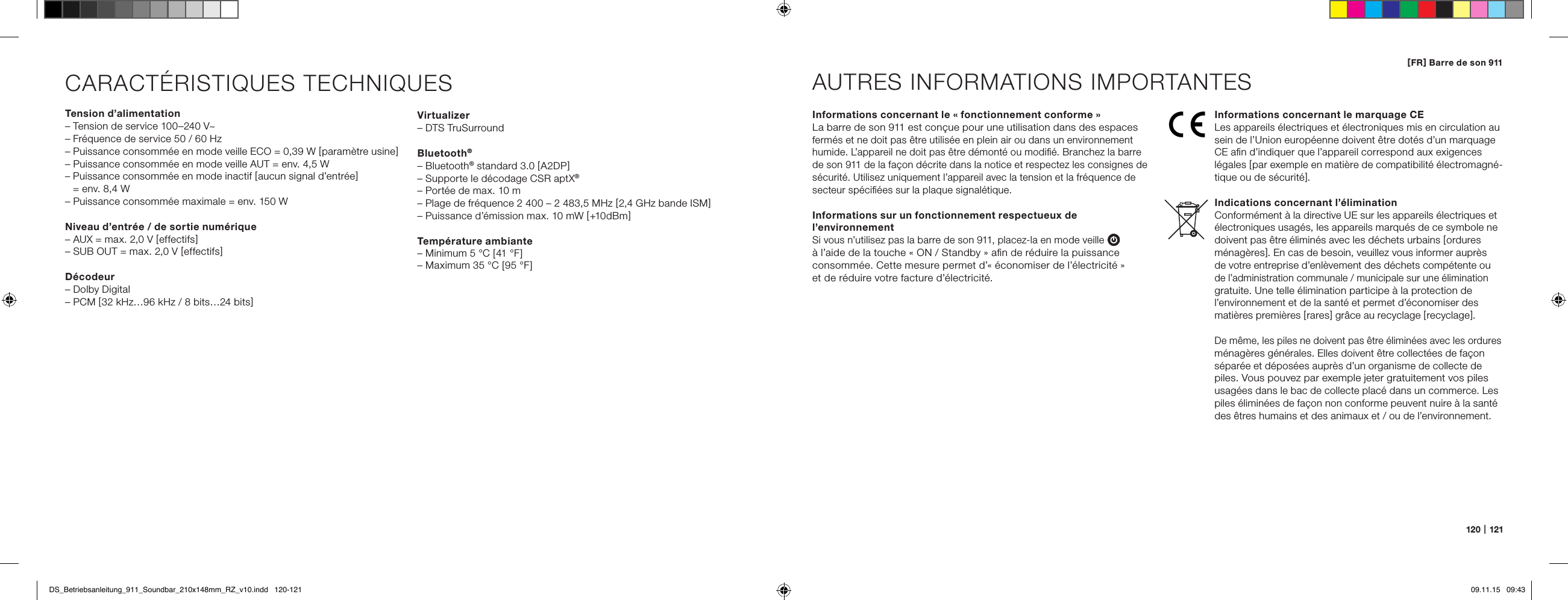 120   |   121[ FR ] Barre de son 911CARACT&Eacute;RISTIQUES TECHNIQUESTension d&rsquo;alimentation&ndash; Tension de service 100&ndash;240 V~&ndash; Fr&eacute;quence de service 50 / 60 Hz&ndash; Puissance consomm&eacute;e en mode veille ECO = 0,39 W [ param&egrave;tre usine ]&ndash; Puissance consomm&eacute;e en mode veille AUT = env. 4,5 W&ndash;  Puissance consomm&eacute;e en mode inactif [ aucun signal d&rsquo;entr&eacute;e ]  = env. 8,4 W&ndash; Puissance consomm&eacute;e maximale = env. 150 WNiveau d&rsquo;entr&eacute;e / de sortie num&eacute;rique&ndash; AUX = max. 2,0 V [ effectifs ]&ndash; SUB OUT = max. 2,0 V [ effectifs ]D&eacute;codeur&ndash; Dolby Digital&ndash; PCM [ 32 kHz&hellip;96 kHz / 8 bits&hellip;24 bits ]Informations concernant le &laquo; fonctionnement conforme &raquo;La barre de son 911 est con&ccedil;ue pour une utilisation dans des espaces ferm&eacute;s et ne doit pas &ecirc;tre utilis&eacute;e en plein air ou dans un environnement humide. L&rsquo;appareil ne doit pas &ecirc;tre d&eacute;mont&eacute; ou modiﬁ&eacute;. Branchez la barre de son 911 de la fa&ccedil;on d&eacute;crite dans la notice et respectez les consignes de s&eacute;curit&eacute;. Utilisez uniquement l&rsquo;appareil avec la tension et la fr&eacute;quence de secteur sp&eacute;ciﬁ&eacute;es sur la plaque signal&eacute;tique.Informations sur un fonctionnement respectueux de l&rsquo;environnementSi vous n&rsquo;utilisez pas la barre de son 911, placez-la en mode veille  &agrave; l&rsquo;aide de la touche &laquo; ON / Standby &raquo; aﬁn de r&eacute;duire la puissance consomm&eacute;e. Cette mesure permet d&rsquo;&laquo; &eacute;conomiser de l&rsquo;&eacute;lectricit&eacute; &raquo;  et de r&eacute;duire votre facture d&rsquo;&eacute;lectricit&eacute;.AUTRES INFORMATIONS IMPORTANTESInformations concernant le marquage CELes appareils &eacute;lectriques et &eacute;lectroniques mis en circulation au sein de l&rsquo;Union europ&eacute;enne doivent &ecirc;tre dot&eacute;s d&rsquo;un marquage CE aﬁn d&rsquo;indiquer que l&rsquo;appareil correspond aux exigences  l&eacute;gales [ par exemple en mati&egrave;re de compatibilit&eacute; &eacute;lectromagn&eacute;-tique ou de s&eacute;curit&eacute; ].Indications concernant l&rsquo;&eacute;liminationConform&eacute;ment &agrave; la directive UE sur les appareils &eacute;lectriques et &eacute;lectroniques usag&eacute;s, les appareils marqu&eacute;s de ce symbole ne doivent pas &ecirc;tre &eacute;limin&eacute;s avec les d&eacute;chets urbains [ ordures  m&eacute;nag&egrave;res ]. En cas de besoin, veuillez vous informer aupr&egrave;s  de votre entreprise d&rsquo;enl&egrave;vement des d&eacute;chets comp&eacute;tente ou de l&rsquo;administration communale / municipale sur une &eacute;limination  gratuite. Une telle &eacute;limination participe &agrave; la protection de l&rsquo;environnement et de la sant&eacute; et permet d&rsquo;&eacute;conomiser des  mati&egrave;res premi&egrave;res [ rares ] gr&acirc;ce au recyclage [ recyclage ].De m&ecirc;me, les piles ne doivent pas &ecirc;tre &eacute;limin&eacute;es avec les ordures m&eacute;nag&egrave;res g&eacute;n&eacute;rales. Elles doivent &ecirc;tre collect&eacute;es de fa&ccedil;on  s&eacute;par&eacute;e et d&eacute;pos&eacute;es aupr&egrave;s d&rsquo;un organisme de collecte de piles. Vous pouvez par exemple jeter gratuitement vos piles usag&eacute;es dans le bac de collecte plac&eacute; dans un commerce. Les piles &eacute;limin&eacute;es de fa&ccedil;on non conforme peuvent nuire &agrave; la sant&eacute; des &ecirc;tres humains et des animaux et / ou de l&rsquo;environnement.Virtualizer&ndash; DTS TruSurroundBluetooth&reg;&ndash; Bluetooth&reg; standard 3.0 [ A2DP ]&ndash; Supporte le d&eacute;codage CSR aptX&reg;&ndash; Port&eacute;e de max. 10 m&ndash; Plage de fr&eacute;quence 2 400 &ndash; 2 483,5 MHz [ 2,4 GHz bande ISM ]&ndash; Puissance d&rsquo;&eacute;mission max. 10 mW [ +10 dBm ]Temp&eacute;rature ambiante&ndash; Minimum 5 &deg;C [ 41 &deg;F ]&ndash; Maximum 35 &deg;C [ 95 &deg;F ]DS_Betriebsanleitung_911_Soundbar_210x148mm_RZ_v10.indd   120-121 09.11.15   09:43