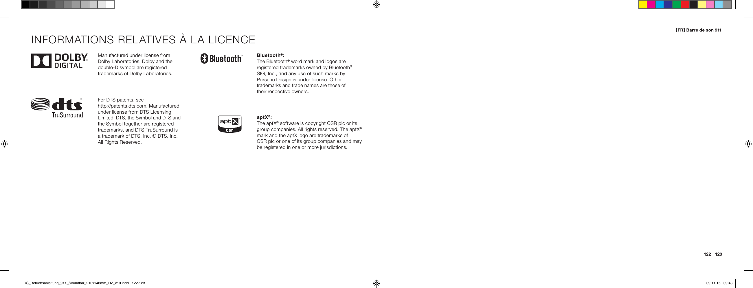 122   |   123Manufactured under license from  Dolby Laboratories. Dolby and the double-D symbol are registered  trademarks of Dolby Laboratories.For DTS patents, see  http://patents.dts.com. Manufactured under license from DTS Licensing Limited. DTS, the Symbol and DTS and the Symbol together are registered trademarks, and DTS TruSurround is  a trademark of DTS, Inc. &copy; DTS, Inc. All Rights Reserved.Bluetooth&reg;:The Bluetooth&reg; word mark and logos are  registered trademarks owned by Bluetooth&reg; SIG, Inc., and any use of such marks by  Porsche Design is under license. Other trademarks and trade names are those of  their respective owners.aptX&reg;:The aptX&reg; software is copyright CSR plc or its group companies. All rights reserved. The aptX&reg; mark and the aptX logo are trademarks of  CSR plc or one of its group companies and may be registered in one or more jurisdictions.INFORMATIONS RELATIVES &Agrave; LA LICENCE[ FR ] Barre de son 911DS_Betriebsanleitung_911_Soundbar_210x148mm_RZ_v10.indd   122-123 09.11.15   09:43