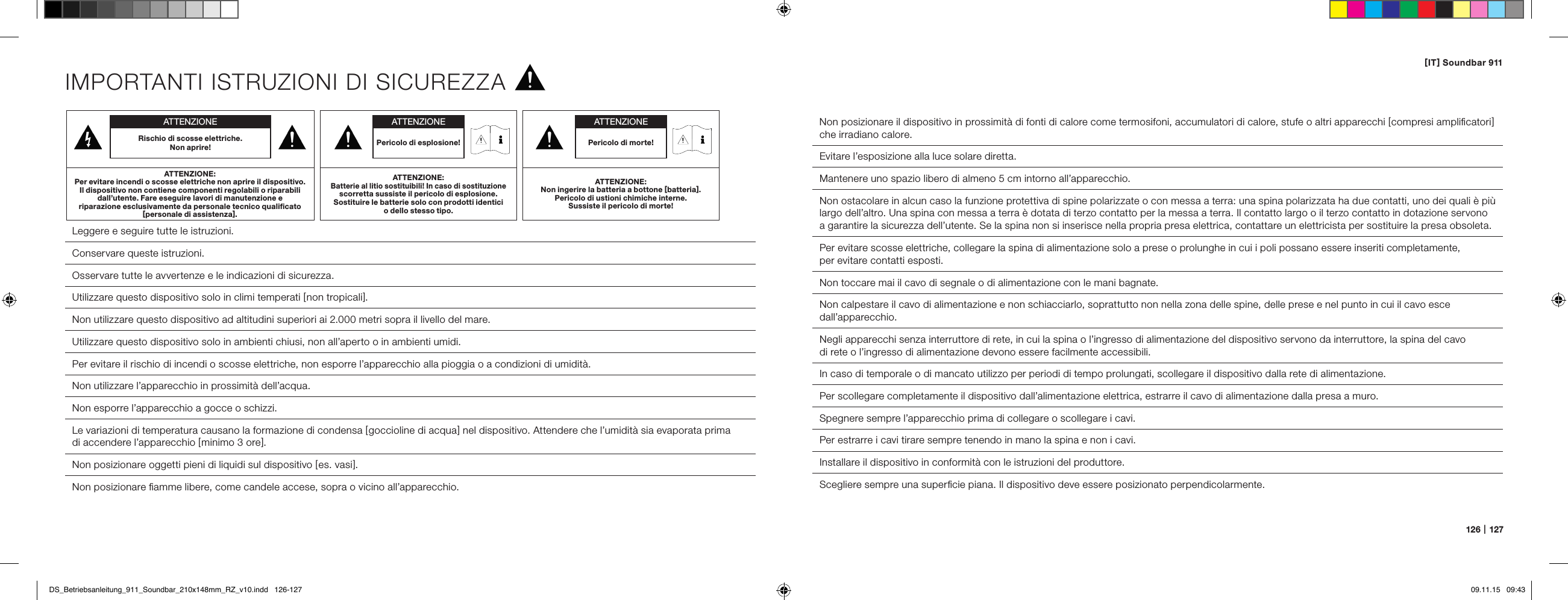 [ IT ] Soundbar 911126   |   127IMPORTANTI ISTRUZIONI DI SICUREZZA Leggere e seguire tutte le istruzioni.Conservare queste istruzioni. Osservare tutte le avvertenze e le indicazioni di sicurezza. Utilizzare questo dispositivo solo in climi temperati [ non tropicali ].Non utilizzare questo dispositivo ad altitudini superiori ai 2.000 metri sopra il livello del mare.  Utilizzare questo dispositivo solo in ambienti chiusi, non all&rsquo;aperto o in ambienti umidi.  Per evitare il rischio di incendi o scosse elettriche, non esporre l&rsquo;apparecchio alla pioggia o a condizioni di umidit&agrave;.  Non utilizzare l&rsquo;apparecchio in prossimit&agrave; dell&rsquo;acqua.  Non esporre l&rsquo;apparecchio a gocce o schizzi.  Le variazioni di temperatura causano la formazione di condensa [ goccioline di acqua ] nel dispositivo. Attendere che l&rsquo;umidit&agrave; sia evaporata prima  di accendere l&rsquo;apparecchio [ minimo 3 ore ].  Non posizionare oggetti pieni di liquidi sul dispositivo [ es. vasi ].  Non posizionare ﬁamme libere, come candele accese, sopra o vicino all&rsquo;apparecchio.  Non posizionare il dispositivo in prossimit&agrave; di fonti di calore come termosifoni, accumulatori di calore, stufe o altri apparecchi [ compresi ampliﬁcatori ] che irradiano calore.  Evitare l&rsquo;esposizione alla luce solare diretta.  Mantenere uno spazio libero di almeno 5 cm intorno all&rsquo;apparecchio.Non ostacolare in alcun caso la funzione protettiva di spine polarizzate o con messa a terra: una spina polarizzata ha due contatti, uno dei quali &egrave; pi&ugrave; largo dell&rsquo;altro. Una spina con messa a terra &egrave; dotata di terzo contatto per la messa a terra. Il contatto largo o il terzo contatto in dotazione servono a garantire la sicurezza dell&rsquo;utente. Se la spina non si inserisce nella propria presa elettrica, contattare un elettricista per sostituire la presa obsoleta.  Per evitare scosse elettriche, collegare la spina di alimentazione solo a prese o prolunghe in cui i poli possano essere inseriti completamente,  per evitare contatti esposti.  Non toccare mai il cavo di segnale o di alimentazione con le mani bagnate.  Non calpestare il cavo di alimentazione e non schiacciarlo, soprattutto non nella zona delle spine, delle prese e nel punto in cui il cavo esce dall&rsquo;apparecchio.Negli apparecchi senza interruttore di rete, in cui la spina o l&rsquo;ingresso di alimentazione del dispositivo servono da interruttore, la spina del cavo  di rete o l&rsquo;ingresso di alimentazione devono essere facilmente accessibili.  In caso di temporale o di mancato utilizzo per periodi di tempo prolungati, scollegare il dispositivo dalla rete di alimentazione.  Per scollegare completamente il dispositivo dall&rsquo;alimentazione elettrica, estrarre il cavo di alimentazione dalla presa a muro.  Spegnere sempre l&rsquo;apparecchio prima di collegare o scollegare i cavi.Per estrarre i cavi tirare sempre tenendo in mano la spina e non i cavi.  Installare il dispositivo in conformit&agrave; con le istruzioni del produttore.  Scegliere sempre una superﬁcie piana. Il dispositivo deve essere posizionato perpendicolarmente.ATTENZIONERischio di scosse elettriche.  Non aprire!ATTENZIONE:Per evitare incendi o scosse elettriche non aprire il dispositivo. Il dispositivo non contiene componenti regolabili o riparabili dall&rsquo;utente. Fare eseguire lavori di manutenzione e  riparazione esclusivamente da personale tecnico qualiﬁcato  [ personale di assistenza ].ATTENZIONEPericolo di morte!ATTENZIONE:Non ingerire la batteria a bottone [ batteria ]. Pericolo di ustioni chimiche interne.  Sussiste il pericolo di morte!ATTENZIONEPericolo di esplosione!ATTENZIONE:Batterie al litio sostituibili! In caso di sostituzione scorretta sussiste il pericolo di esplosione. Sostituire le batterie solo con prodotti identici o dello stesso tipo.DS_Betriebsanleitung_911_Soundbar_210x148mm_RZ_v10.indd   126-127 09.11.15   09:43