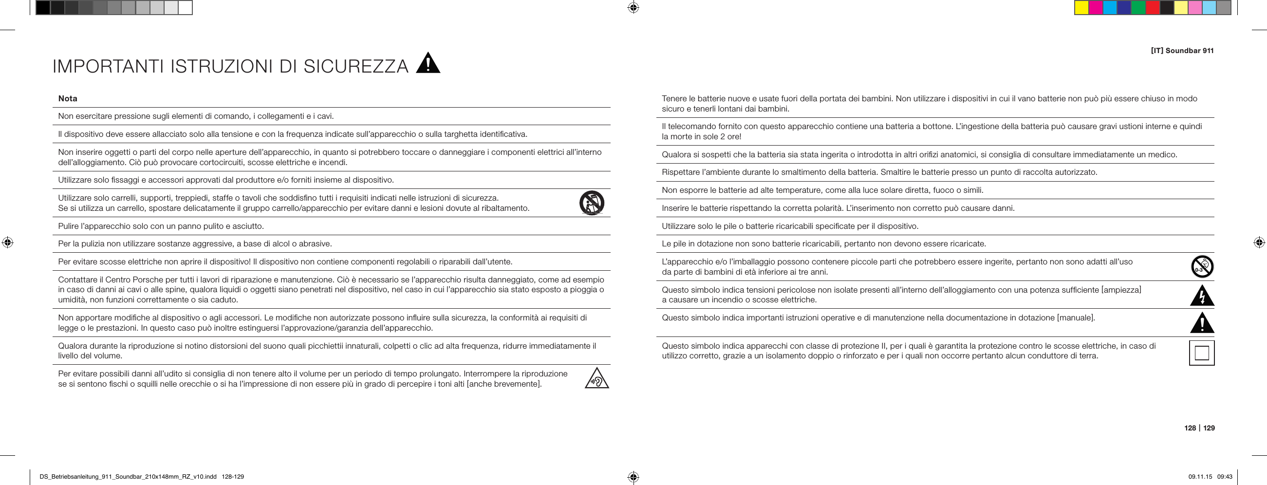 [ IT ] Soundbar 911128   |   12 9Nota  Non esercitare pressione sugli elementi di comando, i collegamenti e i cavi.  Il dispositivo deve essere allacciato solo alla tensione e con la frequenza indicate sull&rsquo;apparecchio o sulla targhetta identiﬁcativa.  Non inserire oggetti o parti del corpo nelle aperture dell&rsquo;apparecchio, in quanto si potrebbero toccare o danneggiare i componenti elettrici all&rsquo;interno dell&rsquo;alloggiamento. Ci&ograve; pu&ograve; provocare cortocircuiti, scosse elettriche e incendi.   Utilizzare solo ﬁssaggi e accessori approvati dal produttore e/o forniti insieme al dispositivo.  Utilizzare solo carrelli, supporti, treppiedi, staffe o tavoli che soddisﬁno tutti i requisiti indicati nelle istruzioni di sicurezza.  Se si utilizza un carrello, spostare delicatamente il gruppo carrello/apparecchio per evitare danni e lesioni dovute al ribaltamento. Pulire l&rsquo;apparecchio solo con un panno pulito e asciutto.  Per la pulizia non utilizzare sostanze aggressive, a base di alcol o abrasive.  Per evitare scosse elettriche non aprire il dispositivo! Il dispositivo non contiene componenti regolabili o riparabili dall&rsquo;utente.Contattare il Centro Porsche per tutti i lavori di riparazione e manutenzione. Ci&ograve; &egrave; necessario se l&rsquo;apparecchio risulta danneggiato, come ad esempio in caso di danni ai cavi o alle spine, qualora liquidi o oggetti siano penetrati nel dispositivo, nel caso in cui l&rsquo;apparecchio sia stato esposto a pioggia o umidit&agrave;, non funzioni correttamente o sia caduto.  Non apportare modiﬁche al dispositivo o agli accessori. Le modiﬁche non autorizzate possono inﬂuire sulla sicurezza, la conformit&agrave; ai requisiti di legge o le prestazioni. In questo caso pu&ograve; inoltre estinguersi l&rsquo;approvazione/garanzia dell&rsquo;apparecchio.  Qualora durante la riproduzione si notino distorsioni del suono quali picchiettii innaturali, colpetti o clic ad alta frequenza, ridurre immediatamente il livello del volume.  Per evitare possibili danni all&rsquo;udito si consiglia di non tenere alto il volume per un periodo di tempo prolungato. Interrompere la riproduzione  se si sentono ﬁschi o squilli nelle orecchie o si ha l&rsquo;impressione di non essere pi&ugrave; in grado di percepire i toni alti [ anche brevemente ].Tenere le batterie nuove e usate fuori della portata dei bambini. Non utilizzare i dispositivi in cui il vano batterie non pu&ograve; pi&ugrave; essere chiuso in modo sicuro e tenerli lontani dai bambini.Il telecomando fornito con questo apparecchio contiene una batteria a bottone. L&rsquo;ingestione della batteria pu&ograve; causare gravi ustioni interne e quindi la morte in sole 2 ore!Qualora si sospetti che la batteria sia stata ingerita o introdotta in altri oriﬁzi anatomici, si consiglia di consultare immediatamente un medico.Rispettare l&rsquo;ambiente durante lo smaltimento della batteria. Smaltire le batterie presso un punto di raccolta autorizzato.Non esporre le batterie ad alte temperature, come alla luce solare diretta, fuoco o simili.Inserire le batterie rispettando la corretta polarit&agrave;. L&rsquo;inserimento non corretto pu&ograve; causare danni.Utilizzare solo le pile o batterie ricaricabili speciﬁcate per il dispositivo.Le pile in dotazione non sono batterie ricaricabili, pertanto non devono essere ricaricate.L&rsquo;apparecchio e/o l&rsquo;imballaggio possono contenere piccole parti che potrebbero essere ingerite, pertanto non sono adatti all&rsquo;uso  da parte di bambini di et&agrave; inferiore ai tre anni.  Questo simbolo indica tensioni pericolose non isolate presenti all&rsquo;interno dell&rsquo;alloggiamento con una potenza sufﬁciente [ ampiezza ]  a causare un incendio o scosse elettriche.  Questo simbolo indica importanti istruzioni operative e di manutenzione nella documentazione in dotazione [ manuale ].Questo simbolo indica apparecchi con classe di protezione II, per i quali &egrave; garantita la protezione contro le scosse elettriche, in caso di  utilizzo corretto, grazie a un isolamento doppio o rinforzato e per i quali non occorre pertanto alcun conduttore di terra.IMPORTANTI ISTRUZIONI DI SICUREZZADS_Betriebsanleitung_911_Soundbar_210x148mm_RZ_v10.indd   128-129 09.11.15   09:43