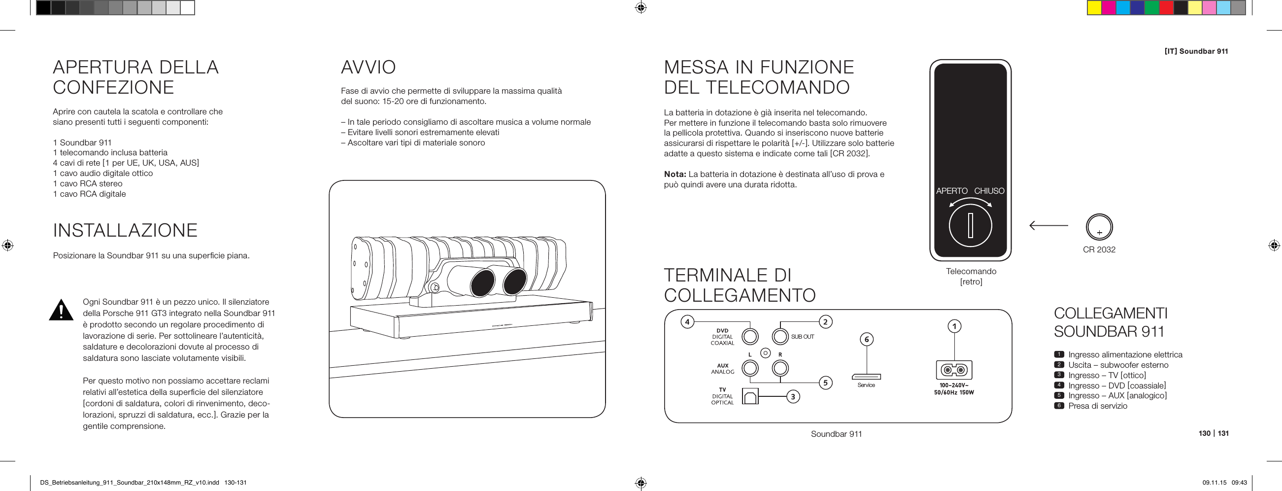 [ IT ] Soundbar 911130   |   131COLLEGAMENTI  SOUNDBAR 9111  Ingresso alimentazione elettrica2  Uscita &ndash; subwoofer esterno3  Ingresso &ndash; TV [ ottico ]4  Ingresso &ndash; DVD [ coassiale ]5  Ingresso &ndash; AUX [ analogico ]6  Presa di servizioMESSA IN FUNZIONE  DEL TELECOMANDOLa batteria in dotazione &egrave; gi&agrave; inserita nel telecomando.  Per mettere in funzione il telecomando basta solo rimuovere la pellicola protettiva. Quando si inseriscono nuove batterie assicurarsi di rispettare le polarit&agrave; [ +/- ]. Utilizzare solo batterie adatte a questo sistema e indicate come tali [ CR 2032 ].Nota: La batteria in dotazione &egrave; destinata all&rsquo;uso di prova e  pu&ograve; quindi avere una durata ridotta.TERMINALE DI  COLLEGAMENTOSoundbar 911SUB OUTServiceTelecomando  [ retro ]INSTALLAZIONEPosizionare la Soundbar 911 su una superﬁcie piana.APERTURA DELLA  CONFEZIONEAprire con cautela la scatola e controllare che  siano presenti tutti i seguenti componenti:1 Soundbar 9111 telecomando inclusa batteria4 cavi di rete [ 1 per UE, UK, USA, AUS ]1 cavo audio digitale ottico1 cavo RCA stereo1 cavo RCA digitaleAVVIOFase di avvio che permette di sviluppare la massima qualit&agrave;  del suono: 15-20 ore di funzionamento. &ndash; In tale periodo consigliamo di ascoltare musica a volume normale&ndash; Evitare livelli sonori estremamente elevati&ndash; Ascoltare vari tipi di materiale sonoroCR 2032APERTO CHIUSOOgni Soundbar 911 &egrave; un pezzo unico. Il silenziatore della Porsche 911 GT3 integrato nella Soundbar 911  &egrave; prodotto secondo un regolare procedimento di lavorazione di serie. Per sottolineare l&rsquo;autenticit&agrave;,  saldature e decolorazioni dovute al processo di  saldatura sono lasciate volutamente visibili. Per questo motivo non possiamo accettare reclami relativi all&rsquo;estetica della superﬁcie del silenziatore [ cordoni di saldatura, colori di rinvenimento, deco-lorazioni, spruzzi di saldatura, ecc. ]. Grazie per la gentile comprensione.DS_Betriebsanleitung_911_Soundbar_210x148mm_RZ_v10.indd   130-131 09.11.15   09:43