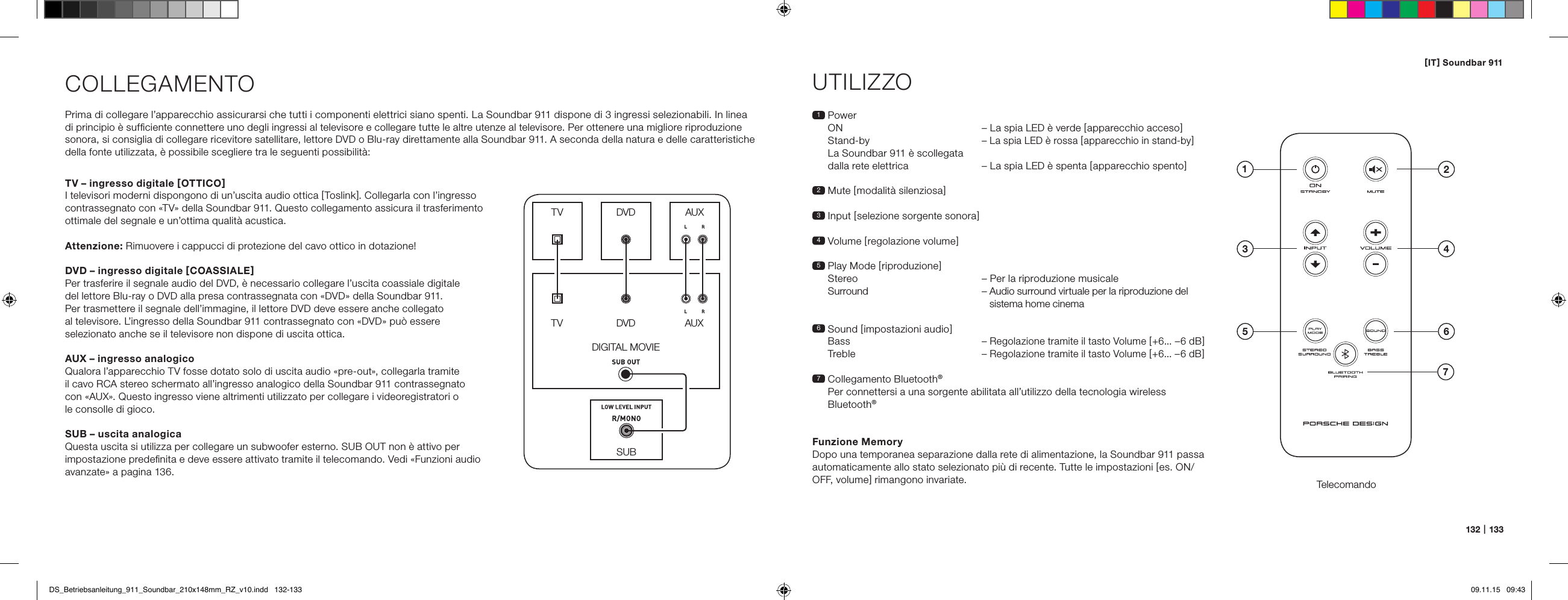 [ IT ] Soundbar 911132   |   133COLLEGAMENTOPrima di collegare l&rsquo;apparecchio assicurarsi che tutti i componenti elettrici siano spenti. La Soundbar 911 dispone di 3 ingressi selezionabili. In linea  di principio &egrave; sufﬁciente connettere uno degli ingressi al televisore e collegare tutte le altre utenze al televisore. Per ottenere una migliore riproduzione sonora, si consiglia di collegare ricevitore satellitare, lettore DVD o Blu-ray direttamente alla Soundbar 911. A seconda della natura e delle caratteristiche della fonte utilizzata, &egrave; possibile scegliere tra le seguenti possibilit&agrave;:UTILIZZOTelecomando1   Power ON   &ndash; La spia LED &egrave; verde [ apparecchio acceso ] Stand-by &ndash; La spia LED &egrave; rossa [ apparecchio in stand-by ] La Soundbar 911 &egrave; scollegata  dalla rete elettrica   &ndash;  La spia LED &egrave; spenta [ apparecchio spento ]2 Mute [ modalit&agrave; silenziosa ]3 Input [ selezione sorgente sonora ]4 Volume [ regolazione volume ]5  Play Mode [ riproduzione ]  Stereo  &ndash; Per la riproduzione musicale   Surround  &ndash;  Audio surround virtuale per la riproduzione del sistema home cinema6   Sound  [ impostazioni audio ] Bass  &ndash; Regolazione tramite il tasto Volume [ +6... &ndash;6 dB ] Treble &ndash; Regolazione tramite il tasto Volume [ +6... &ndash;6 dB ]7  Collegamento Bluetooth&reg; Per connettersi a una sorgente abilitata all&rsquo;utilizzo della tecnologia wireless  Bluetooth&reg;Funzione MemoryDopo una temporanea separazione dalla rete di alimentazione, la Soundbar 911 passa automaticamente allo stato selezionato pi&ugrave; di recente. Tutte le impostazioni [ es. ON/OFF, volume ] rimangono invariate.SUBDIGITAL MOVIEDVDDVDTVTVAUXAUXTV &ndash; ingresso digitale [ OTTICO ]I televisori moderni dispongono di un&rsquo;uscita audio ottica [ Toslink ]. Collegarla con l&rsquo;ingresso contrassegnato con &laquo;TV&raquo; della Soundbar 911. Questo collegamento assicura il trasferimento ottimale del segnale e un&rsquo;ottima qualit&agrave; acustica. Attenzione: Rimuovere i cappucci di protezione del cavo ottico in dotazione!DVD &ndash; ingresso digitale [ COASSIALE ]Per trasferire il segnale audio del DVD, &egrave; necessario collegare l&rsquo;uscita coassiale digitale  del lettore Blu-ray o DVD alla presa contrassegnata con &laquo;DVD&raquo; della Soundbar 911.  Per trasmettere il segnale dell&rsquo;immagine, il lettore DVD deve essere anche collegato  al televisore. L&rsquo;ingresso della Soundbar 911 contrassegnato con &laquo;DVD&raquo; pu&ograve; essere selezionato anche se il televisore non dispone di uscita ottica.AUX &ndash; ingresso analogicoQualora l&rsquo;apparecchio TV fosse dotato solo di uscita audio &laquo;pre-out&raquo;, collegarla tramite  il cavo RCA stereo schermato all&rsquo;ingresso analogico della Soundbar 911 contrassegnato  con &laquo;AUX&raquo;. Questo ingresso viene altrimenti utilizzato per collegare i videoregistratori o  le consolle di gioco.SUB &ndash; uscita analogicaQuesta uscita si utilizza per collegare un subwoofer esterno. SUB OUT non &egrave; attivo per impostazione predeﬁnita e deve essere attivato tramite il telecomando. Vedi &laquo;Funzioni audio avanzate&raquo; a pagina 136.4ON  STANDBY135 672DS_Betriebsanleitung_911_Soundbar_210x148mm_RZ_v10.indd   132-133 09.11.15   09:43