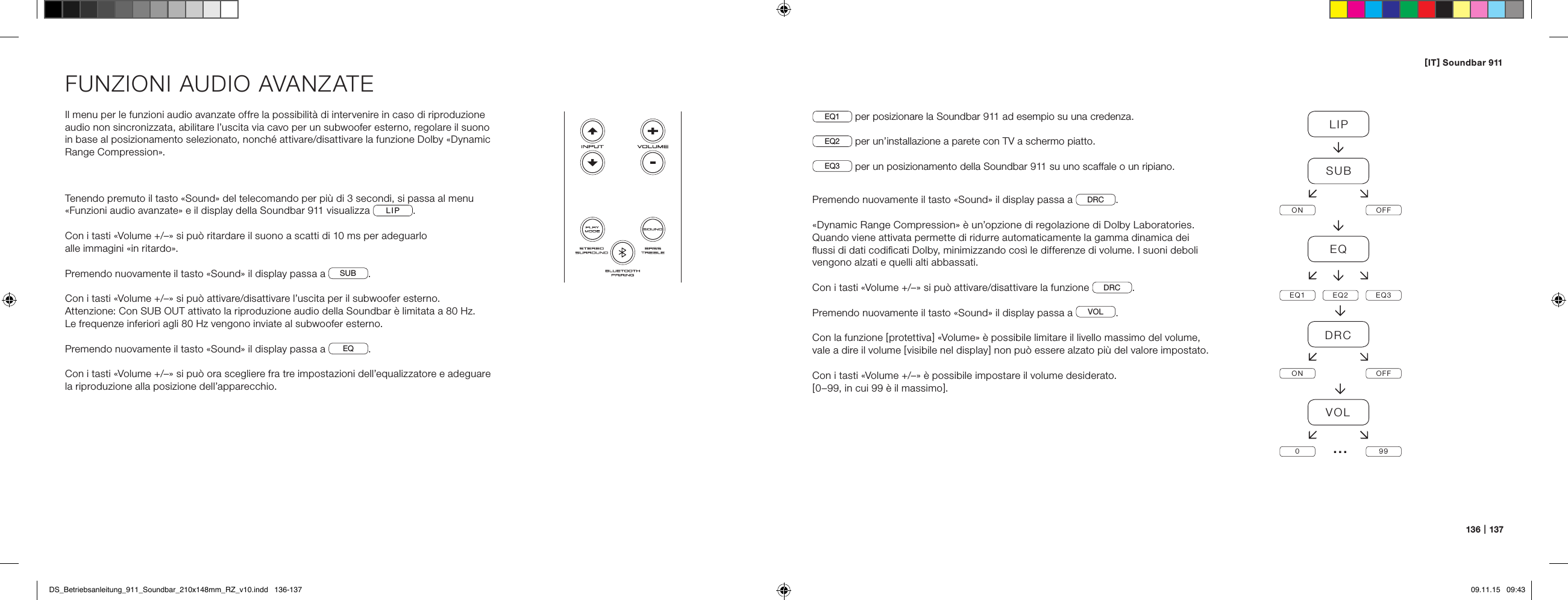 [ IT ] Soundbar 911136   |   137FUNZIONI AUDIO AVANZATEIl menu per le funzioni audio avanzate offre la possibilit&agrave; di intervenire in caso di riproduzione audio non sincronizzata, abilitare l&rsquo;uscita via cavo per un subwoofer esterno, regolare il suono in base al posizionamento selezionato, nonch&eacute; attivare/disattivare la funzione Dolby &laquo;Dynamic Range Compression&raquo;.Tenendo premuto il tasto &laquo;Sound&raquo; del telecomando per pi&ugrave; di 3 secondi, si passa al menu &laquo;Funzioni audio avanzate&raquo; e il display della Soundbar 911 visualizza  LIP .Con i tasti &laquo;Volume +/&ndash;&raquo; si pu&ograve; ritardare il suono a scatti di 10 ms per adeguarlo  alle immagini &laquo;in ritardo&raquo;.Premendo nuovamente il tasto &laquo;Sound&raquo; il display passa a  SUB .Con i tasti &laquo;Volume +/&ndash;&raquo; si pu&ograve; attivare/disattivare l&rsquo;uscita per il subwoofer esterno. Attenzione: Con SUB OUT attivato la riproduzione audio della Soundbar &egrave; limitata a 80 Hz.  Le frequenze inferiori agli 80 Hz vengono inviate al subwoofer esterno.Premendo nuovamente il tasto &laquo;Sound&raquo; il display passa a  EQ .Con i tasti &laquo;Volume +/&ndash;&raquo; si pu&ograve; ora scegliere fra tre impostazioni dell&rsquo;equalizzatore e adeguare la riproduzione alla posizione dell&rsquo;apparecchio.EQ1  per posizionare la Soundbar 911 ad esempio su una credenza.EQ2  per un&rsquo;installazione a parete con TV a schermo piatto.EQ3  per un posizionamento della Soundbar 911 su uno scaffale o un ripiano.Premendo nuovamente il tasto &laquo;Sound&raquo; il display passa a  DRC .&laquo;Dynamic Range Compression&raquo; &egrave; un&rsquo;opzione di regolazione di Dolby Laboratories.  Quando viene attivata permette di ridurre automaticamente la gamma dinamica dei  ﬂussi di dati codiﬁcati Dolby, minimizzando cos&igrave; le differenze di volume. I suoni deboli vengono alzati e quelli alti abbassati.Con i tasti &laquo;Volume +/&ndash;&raquo; si pu&ograve; attivare/disattivare la funzione  DRC .Premendo nuovamente il tasto &laquo;Sound&raquo; il display passa a  VOL .Con la funzione [ protettiva ] &laquo;Volume&raquo; &egrave; possibile limitare il livello massimo del volume,  vale a dire il volume [ visibile nel display ] non pu&ograve; essere alzato pi&ugrave; del valore impostato.Con i tasti &laquo;Volume +/&ndash;&raquo; &egrave; possibile impostare il volume desiderato.[ 0&ndash;99, in cui 99 &egrave; il massimo ].LIPSUBON OFFEQEQ1 EQ2 EQ3DRCON OFFVOL099&hellip;DS_Betriebsanleitung_911_Soundbar_210x148mm_RZ_v10.indd   136-137 09.11.15   09:43