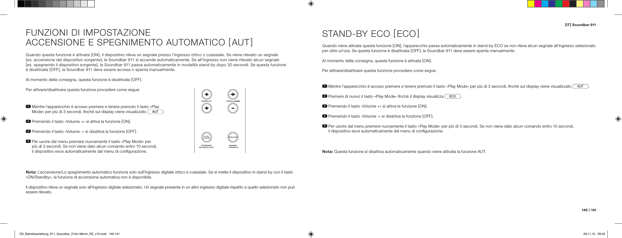 [ IT ] Soundbar 911140   |   141Quando questa funzione &egrave; attivata [ ON ], il dispositivo rileva un segnale presso l&rsquo;ingresso ottico o coassiale. Se viene rilevato un segnale  [ es. accensione del dispositivo sorgente ], la Soundbar 911 si accende automaticamente. Se all&rsquo;ingresso non viene rilevato alcun segnale  [ es. spegnendo il dispositivo sorgente ], la Soundbar 911 passa automaticamente in modalit&agrave; stand-by dopo 30 secondi. Se questa funzione  &egrave; disattivata [ OFF ], la Soundbar 911 deve essere accesa o spenta manualmente.Al momento della consegna, questa funzione &egrave; disattivata [ OFF ].Per attivare/disattivare questa funzione procedere come segue:1  Mentre l&rsquo;apparecchio &egrave; acceso premere e tenere premuto il tasto &laquo;Play Mode&raquo; per pi&ugrave; di 3 secondi, ﬁnch&eacute; sul display viene visualizzato AUT .2  Premendo il tasto &laquo;Volume +&raquo; si attiva la funzione [ ON ].3  Premendo il tasto &laquo;Volume -&raquo; si disattiva la funzione [ OFF ].4  Per uscire dal menu premere nuovamente il tasto &laquo;Play Mode&raquo; per  pi&ugrave; di 3 secondi. Se non viene dato alcun comando entro 10 secondi,  il dispositivo esce automaticamente dal menu di conﬁgurazione.Nota: L&rsquo;accensione/Lo spegnimento automatico funziona solo sull&rsquo;ingresso digitale ottico e coassiale. Se si mette il dispositivo in stand-by con il tasto  &laquo;ON/Standby&raquo;, la funzione di accensione automatica non &egrave; disponibile.  Il dispositivo rileva un segnale solo all&rsquo;ingresso digitale selezionato. Un segnale presente in un altro ingresso digitale rispetto a quello selezionato non pu&ograve; essere rilevato.FUNZIONI DI IMPOSTAZIONEACCENSIONE E SPEGNIMENTO AUTOMATICO [ AUT ]1  Mentre l&rsquo;apparecchio &egrave; acceso premere e tenere premuto il tasto &laquo;Play Mode&raquo; per pi&ugrave; di 3 secondi, ﬁnch&eacute; sul display viene visualizzato  AUT .2  Premere di nuovo il tasto &laquo;Play Mode&raquo; ﬁnch&eacute; il display visualizza ECO .3   Premendo il tasto &laquo;Volume +&raquo; si attiva la funzione [ ON ].4  Premendo il tasto &laquo;Volume -&raquo; si disattiva la funzione [ OFF ].5  Per uscire dal menu premere nuovamente il tasto &laquo;Play Mode&raquo; per pi&ugrave; di 3 secondi. Se non viene dato alcun comando entro 10 secondi,  il dispositivo esce automaticamente dal menu di conﬁgurazione.STAND-BY ECO [ ECO ]Quando viene attivata questa funzione [ ON ], l&rsquo;apparecchio passa automaticamente in stand-by ECO se non rileva alcun segnale all&rsquo;ingresso selezionato per oltre un&rsquo;ora. Se questa funzione &egrave; disattivata [ OFF ], la Soundbar 911 deve essere spenta manualmente.Al momento della consegna, questa funzione &egrave; attivata [ ON ].Per attivare/disattivare questa funzione procedere come segue:Nota:  Questa funzione si disattiva automaticamente quando viene attivata la funzione AUT.DS_Betriebsanleitung_911_Soundbar_210x148mm_RZ_v10.indd   140-141 09.11.15   09:43