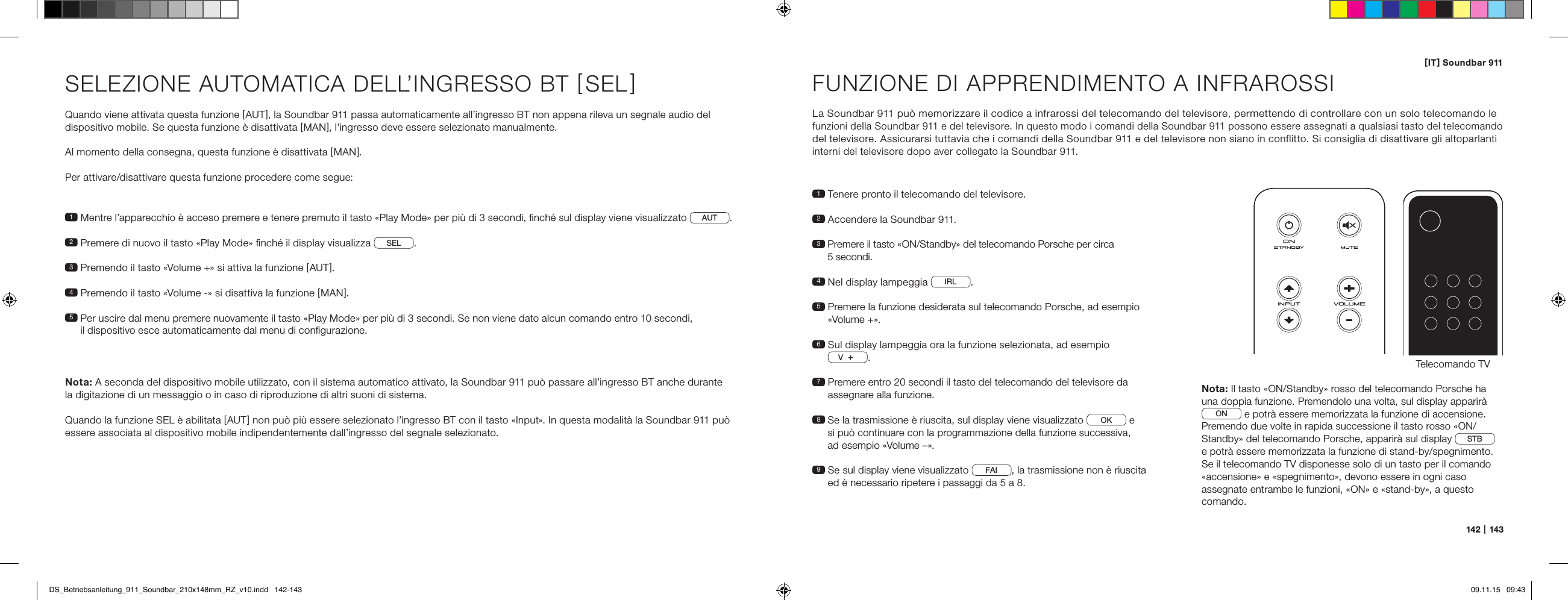 [ IT ] Soundbar 911142   |   14 3SELEZIONE AUTOMATICA DELL&rsquo;INGRESSO BT [ SEL ] Quando viene attivata questa funzione [ AUT ], la Soundbar 911 passa automaticamente all&rsquo;ingresso BT non appena rileva un segnale audio del  dispositivo mobile. Se questa funzione &egrave; disattivata [ MAN ], l&rsquo;ingresso deve essere selezionato manualmente. Al momento della consegna, questa funzione &egrave; disattivata [ MAN ].Per attivare/disattivare questa funzione procedere come segue:Nota: A seconda del dispositivo mobile utilizzato, con il sistema automatico attivato, la Soundbar 911 pu&ograve; passare all&rsquo;ingresso BT anche durante  la digitazione di un messaggio o in caso di riproduzione di altri suoni di sistema.Quando la funzione SEL &egrave; abilitata [ AUT ] non pu&ograve; pi&ugrave; essere selezionato l&rsquo;ingresso BT con il tasto &laquo;Input&raquo;. In questa modalit&agrave; la Soundbar 911 pu&ograve; essere associata al dispositivo mobile indipendentemente dall&rsquo;ingresso del segnale selezionato.1  Mentre l&rsquo;apparecchio &egrave; acceso premere e tenere premuto il tasto &laquo;Play Mode&raquo; per pi&ugrave; di 3 secondi, ﬁnch&eacute; sul display viene visualizzato AUT.2  Premere di nuovo il tasto &laquo;Play Mode&raquo; ﬁnch&eacute; il display visualizza  SEL .3   Premendo il tasto &laquo;Volume +&raquo; si attiva la funzione [ AUT ].4  Premendo il tasto &laquo;Volume -&raquo; si disattiva la funzione [ MAN ].5  Per uscire dal menu premere nuovamente il tasto &laquo;Play Mode&raquo; per pi&ugrave; di 3 secondi. Se non viene dato alcun comando entro 10 secondi,  il dispositivo esce automaticamente dal menu di conﬁgurazione.FUNZIONE DI APPRENDIMENTO A INFRAROSSILa Soundbar 911 pu&ograve; memorizzare il codice a infrarossi del telecomando del televisore, permettendo di controllare con un solo telecomando le  funzioni della Soundbar 911 e del televisore. In questo modo i comandi della Soundbar 911 possono essere assegnati a qualsiasi tasto del telecomando del televisore. Assicurarsi tuttavia che i comandi della Soundbar 911 e del televisore non siano in conflitto. Si consiglia di disattivare gli altoparlanti interni del televisore dopo aver collegato la Soundbar 911.1  Tenere pronto il telecomando del televisore.2  Accendere la Soundbar 911.3  Premere il tasto &laquo;ON/Standby&raquo; del telecomando Porsche per circa  5 secondi.4  Nel display lampeggia  IRL .5  Premere la funzione desiderata sul telecomando Porsche, ad esempio &laquo;Volume +&raquo;.6  Sul display lampeggia ora la funzione selezionata, ad esempio V.7  Premere entro 20 secondi il tasto del telecomando del televisore da assegnare alla funzione.8  Se la trasmissione &egrave; riuscita, sul display viene visualizzato  OK  e  si pu&ograve; continuare con la programmazione della funzione successiva,  ad esempio &laquo;Volume &ndash;&raquo;.9  Se sul display viene visualizzato  FAI , la trasmissione non &egrave; riuscita ed &egrave; necessario ripetere i passaggi da 5 a 8.Telecomando TVON  STANDBYNota: Il tasto &laquo;ON/Standby&raquo; rosso del telecomando Porsche ha una doppia funzione. Premendolo una volta, sul display apparir&agrave; ON  e potr&agrave; essere memorizzata la funzione di accensione. Premendo due volte in rapida successione il tasto rosso &laquo;ON/Standby&raquo; del telecomando Porsche, apparir&agrave; sul display  STB  e potr&agrave; essere memorizzata la funzione di stand-by/spegnimento.  Se il telecomando TV disponesse solo di un tasto per il comando &laquo;accensione&raquo; e &laquo;spegnimento&raquo;, devono essere in ogni caso  assegnate entrambe le funzioni, &laquo;ON&raquo; e &laquo;stand-by&raquo;, a questo comando.DS_Betriebsanleitung_911_Soundbar_210x148mm_RZ_v10.indd   142-143 09.11.15   09:43
