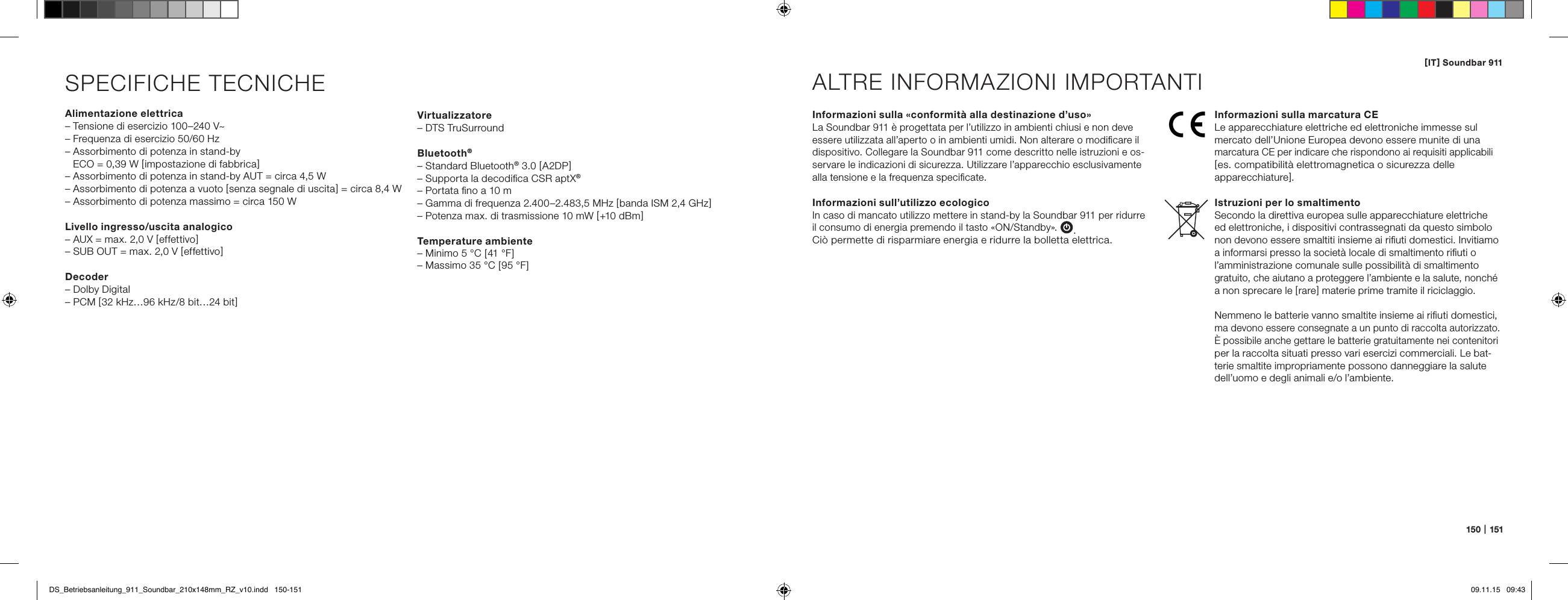 [ IT ] Soundbar 911150   |   151SPECIFICHE TECNICHEAlimentazione elettrica&ndash; Tensione di esercizio 100&ndash;240 V~&ndash; Frequenza di esercizio 50/60 Hz&ndash;  Assorbimento di potenza in stand-by  ECO = 0,39 W [ impostazione di fabbrica ]&ndash; Assorbimento di potenza in stand-by AUT = circa 4,5 W&ndash; Assorbimento di potenza a vuoto [ senza segnale di uscita ] = circa 8,4 W&ndash; Assorbimento di potenza massimo = circa 150 WLivello ingresso/uscita analogico&ndash; AUX = max. 2,0 V [ effettivo ]&ndash; SUB OUT = max. 2,0 V [ effettivo ]Decoder&ndash; Dolby Digital&ndash; PCM [ 32 kHz&hellip;96 kHz/8 bit&hellip;24 bit ]Informazioni sulla &laquo;conformit&agrave; alla destinazione d&rsquo;uso&raquo;La Soundbar 911 &egrave; progettata per l&rsquo;utilizzo in ambienti chiusi e non deve essere utilizzata all&rsquo;aperto o in ambienti umidi. Non alterare o modiﬁcare il dispositivo. Collegare la Soundbar 911 come descritto nelle istruzioni e os-servare le indicazioni di sicurezza. Utilizzare l&rsquo;apparecchio esclusivamente alla tensione e la frequenza speciﬁcate.Informazioni sull&rsquo;utilizzo ecologico In caso di mancato utilizzo mettere in stand-by la Soundbar 911 per ridurre il consumo di energia premendo il tasto &laquo;ON/Standby&raquo;. .  Ci&ograve; permette di risparmiare energia e ridurre la bolletta elettrica.ALTRE INFORMAZIONI IMPORTANTIInformazioni sulla marcatura CELe apparecchiature elettriche ed elettroniche immesse sul  mercato dell&rsquo;Unione Europea devono essere munite di una marcatura CE per indicare che rispondono ai requisiti applicabili [ es. compatibilit&agrave; elettromagnetica o sicurezza delle  apparecchiature ].Istruzioni per lo smaltimentoSecondo la direttiva europea sulle apparecchiature elettriche ed elettroniche, i dispositivi contrassegnati da questo simbolo non devono essere smaltiti insieme ai riﬁuti domestici. Invitiamo a informarsi presso la societ&agrave; locale di smaltimento riﬁuti o l&rsquo;amministrazione comunale sulle possibilit&agrave; di smaltimento  gratuito, che aiutano a proteggere l&rsquo;ambiente e la salute, nonch&eacute; a non sprecare le [ rare ] materie prime tramite il riciclaggio.Nemmeno le batterie vanno smaltite insieme ai riﬁuti domestici, ma devono essere consegnate a un punto di raccolta autorizzato. &Egrave; possibile anche gettare le batterie gratuitamente nei contenitori per la raccolta situati presso vari esercizi commerciali. Le bat-terie smaltite impropriamente possono danneggiare la salute dell&rsquo;uomo e degli animali e/o l&rsquo;ambiente.Virtualizzatore&ndash; DTS TruSurroundBluetooth&reg;&ndash; Standard Bluetooth&reg; 3.0 [ A2DP ]&ndash; Supporta la decodiﬁca CSR aptX&reg;&ndash; Portata ﬁno a 10 m&ndash; Gamma di frequenza 2.400&ndash;2.483,5 MHz [ banda ISM 2,4 GHz ]&ndash; Potenza max. di trasmissione 10 mW [ +10 dBm ]Temperature ambiente&ndash; Minimo 5 &deg;C [ 41 &deg;F ]&ndash; Massimo 35 &deg;C [ 95 &deg;F ]DS_Betriebsanleitung_911_Soundbar_210x148mm_RZ_v10.indd   150-151 09.11.15   09:43