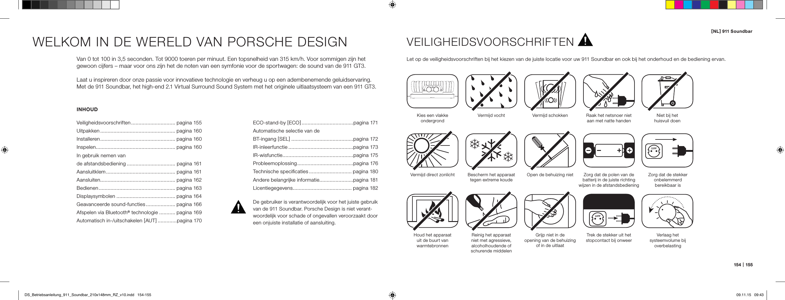 [ NL ] 911 Soundbar154   |   155INHOUDVeiligheidsvoorschriften .............................. pagina 155Uitpakken ................................................... pagina 160Installeren ................................................... pagina 160Inspelen ...................................................... pagina 160In gebruik nemen van  de afstandsbediening ................................. pagina 161Aansluitklem ............................................... pagina 161Aansluiten................................................... pagina 162Bedienen .................................................... pagina 163Displaysymbolen ........................................ pagina 164Geavanceerde sound-functies .................... pagina 166Afspelen via Bluetooth&reg; technologie ........... pagina 169Automatisch in-/uitschakelen [ AUT ] .............pagina 170WELKOM IN DE WERELD VAN PORSCHE DESIGNVan 0 tot 100 in 3,5 seconden. Tot 9000 toeren per minuut. Een topsnelheid van 315 km/h. Voor sommigen zijn het gewoon cijfers &ndash; maar voor ons zijn het de noten van een symfonie voor de sportwagen: de sound van de 911 GT3.Laat u inspireren door onze passie voor innovatieve technologie en verheug u op een adembenemende geluidservaring. Met de 911 Soundbar, het high-end 2.1 Virtual Surround Sound System met het originele uitlaatsysteem van een 911 GT3.VEILIGHEIDSVOORSCHRIFTENLet op de veiligheidsvoorschriften bij het kiezen van de juiste locatie voor uw 911 Soundbar en ook bij het onderhoud en de bediening ervan.Kies een vlakke  ondergrondVermijd vocht Vermijd schokkenVermijd direct zonlichtHoud het apparaat  uit de buurt van  warmtebronnenBescherm het apparaat tegen extreme koudeReinig het apparaat  niet met agressieve, alcoholhoudende of schurende middelenOpen de behuizing nietGrijp niet in de  opening van de behuizing of in de uitlaatTrek de stekker uit het stopcontact bij onweerRaak het netsnoer niet aan met natte handenZorg dat de polen van de  batterij in de juiste richting  wijzen in de afstandsbedieningNiet bij het  huisvuil doenDe gebruiker is verantwoordelijk voor het juiste gebruik van de 911 Soundbar. Porsche Design is niet verant-woordelijk voor schade of ongevallen veroorzaakt door een onjuiste installatie of aansluiting.Zorg dat de stekker  onbelemmerd  bereikbaar isVerlaag het  syste emvolume bij  overbelastingECO-stand-by [ ECO ] ...................................pagina 171Automatische selectie van de  BT-ingang [ SEL ] ..........................................pagina 172IR-inleerfunctie ............................................pagina 173 IR-wisfunctie ................................................pagina 175 Probleemoplossing ......................................pagina 176Technische speciﬁcaties ............................. pagina 180 Andere belangrijke informatie.......................pagina 181 Licentiegegevens ........................................ pagina 182DS_Betriebsanleitung_911_Soundbar_210x148mm_RZ_v10.indd   154-155 09.11.15   09:43