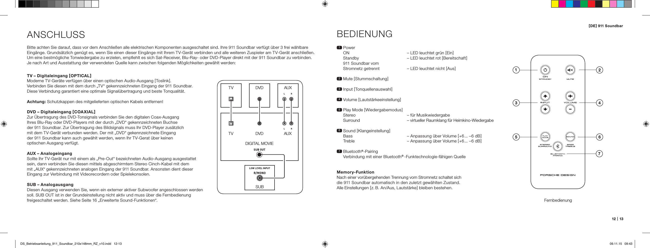 [ DE ] 911 Soundbar12   |   13ANSCHLUSSBitte achten Sie darauf, dass vor dem Anschlie&szlig;en alle elektrischen Komponenten ausgeschaltet sind. Ihre 911 Soundbar verf&uuml;gt &uuml;ber 3 frei w&auml;hlbare Eing&auml;nge. Grunds&auml;tzlich gen&uuml;gt es, wenn Sie einen dieser Eing&auml;nge mit Ihrem TV-Ger&auml;t verbinden und alle weiteren Zuspieler am TV-Ger&auml;t anschlie&szlig;en. Um eine bestm&ouml;gliche Tonwiedergabe zu erzielen, empﬁehlt es sich Sat-Receiver, Blu-Ray- oder DVD-Player direkt mit der 911 Soundbar zu verbinden. Je nach Art und Ausstattung der verwendeten Quelle kann zwischen folgenden M&ouml;glichkeiten gew&auml;hlt werden:BEDIENUNGFernbedienung1   Power ON   &ndash; LED leuchtet gr&uuml;n [ Ein ] Standby  &ndash; LED leuchtet rot [ Bereitschaft ] 911 Soundbar vom Stromnetz getrennt  &ndash; LED leuchtet nicht [ Aus ]2 Mute [ Stummschaltung ]3   Input  [ Tonquellenauswahl ]4 Volume [ Lautst&auml;rkeeinstellung ]5  Play Mode [ Wiedergabemodus ]  Stereo  &ndash; f&uuml;r Musikwiedergabe   Surround  &ndash; virtueller Raumklang f&uuml;r Heimkino-Wiedergabe6   Sound  [ Klangeinstellung ] Bass  &ndash; Anpassung &uuml;ber Volume [ +6... &ndash;6 dB ] Treble  &ndash; Anpassung &uuml;ber Volume [ +6... &ndash;6 dB ]7   Bluetooth&reg;-Pairing Verbindung mit einer Bluetooth&reg; -Funktechnologie-f&auml;higen QuelleMemory-FunktionNach einer vor&uuml;bergehenden Trennung vom Stromnetz schaltet sich die 911 Soundbar automatisch in den zuletzt gew&auml;hlten Zustand. Alle Einstellungen [ z. B. An/Aus, Lautst&auml;rke ] bleiben bestehen.SUBDIGITAL MOVIEDVDDVDTVTVAUXAUXTV &ndash; Digitaleingang [ OPTICAL ]Moderne TV-Ger&auml;te verf&uuml;gen &uuml;ber einen optischen Audio-Ausgang [ Toslink ]. Verbinden Sie diesen mit dem durch &bdquo;TV&ldquo; gekennzeichneten Eingang der 911 Soundbar. Diese Verbindung garantiert eine optimale Signal&uuml;bertragung und beste Tonqualit&auml;t. Achtung: Schutzkappen des mitgelieferten optischen Kabels entfernen!DVD &ndash; Digitaleingang [ COAXIAL ]Zur &Uuml;bertragung des DVD-Tonsignals verbinden Sie den digitalen Coax-Ausgang  Ihres Blu-Ray oder DVD-Players mit der durch &bdquo;DVD&ldquo; gekennzeichneten Buchse  der 911 Soundbar. Zur &Uuml;bertragung des Bildsignals muss Ihr DVD-Player zus&auml;tzlich  mit dem TV-Ger&auml;t verbunden werden. Der mit &bdquo;DVD&ldquo; gekennzeichnete Eingang  der 911 Soundbar kann auch gew&auml;hlt werden, wenn Ihr TV-Gerat &uuml;ber keinen  optischen Ausgang verf&uuml;gt.AUX &ndash; AnalogeingangSollte Ihr TV-Ger&auml;t nur mit einem als &bdquo;Pre-Out&ldquo; bezeichneten Audio-Ausgang ausgestattet sein, dann verbinden Sie diesen mittels abgeschirmtem Stereo Cinch-Kabel mit dem  mit &bdquo;AUX&ldquo; gekennzeichneten analogen Eingang der 911 Soundbar. Ansonsten dient dieser Eingang zur Verbindung mit Videorecordern oder Spielekonsolen.SUB &ndash; AnalogausgangDiesen Ausgang verwenden Sie, wenn ein externer aktiver Subwoofer angeschlossen werden soll. SUB OUT ist in der Grundeinstellung nicht aktiv und muss &uuml;ber die Fernbedienung freigeschaltet werden. Siehe Seite 16 &bdquo;Erweiterte Sound-Funktionen&ldquo;.4ON  STANDBY135 672DS_Betriebsanleitung_911_Soundbar_210x148mm_RZ_v10.indd   12-13 09.11.15   09:43