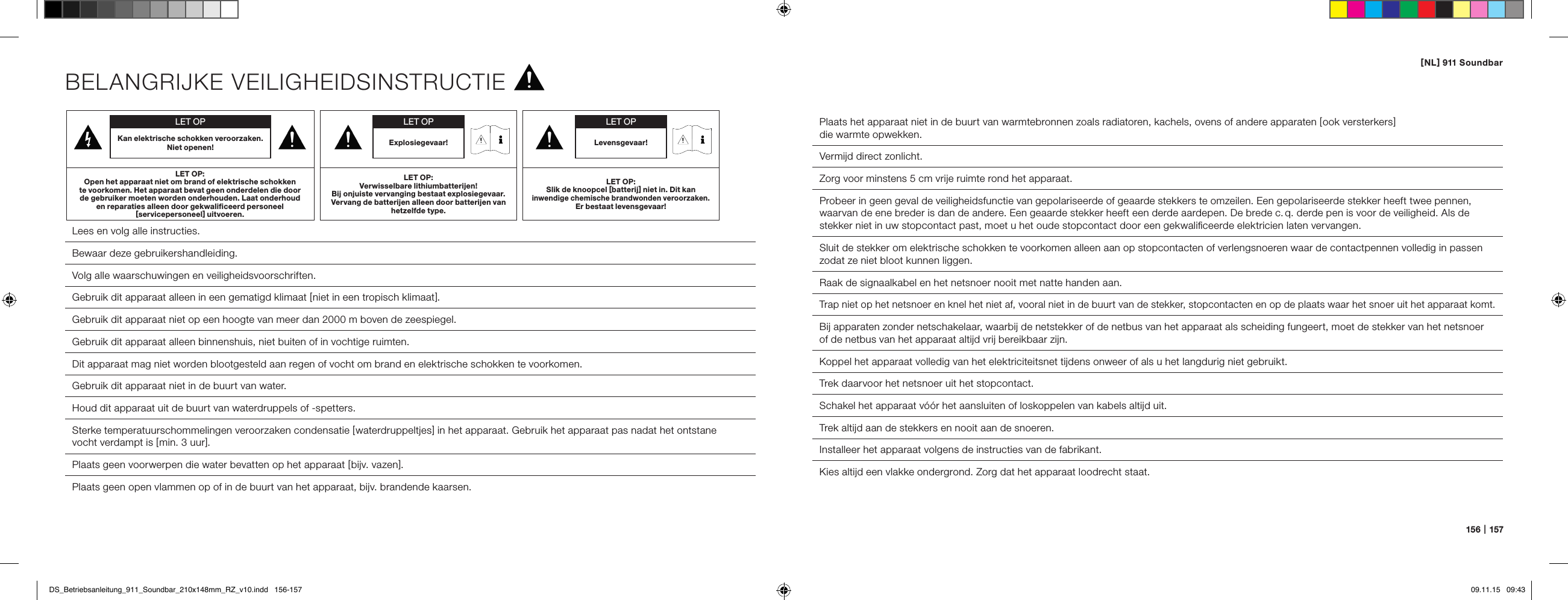 [ NL ] 911 Soundbar156   |   157BELANGRIJKE VEILIGHEIDSINSTRUCTIE Lees en volg alle instructies. Bewaar deze gebruikershandleiding. Volg alle waarschuwingen en veiligheidsvoorschriften. Gebruik dit apparaat alleen in een gematigd klimaat [ niet in een tropisch klimaat ].Gebruik dit apparaat niet op een hoogte van meer dan 2000 m boven de zeespiegel.  Gebruik dit apparaat alleen binnenshuis, niet buiten of in vochtige ruimten.Dit apparaat mag niet worden blootgesteld aan regen of vocht om brand en elektrische schokken te voorkomen.  Gebruik dit apparaat niet in de buurt van water.  Houd dit apparaat uit de buurt van waterdruppels of -spetters.  Sterke temperatuurschommelingen veroorzaken condensatie [ waterdruppeltjes ] in het apparaat. Gebruik het apparaat pas nadat het ontstane  vocht verdampt is [ min. 3 uur ].  Plaats geen voorwerpen die water bevatten op het apparaat [ bijv. vazen ].  Plaats geen open vlammen op of in de buurt van het apparaat, bijv. brandende kaarsen.  Plaats het apparaat niet in de buurt van warmtebronnen zoals radiatoren, kachels, ovens of andere apparaten [ ook versterkers ]  die warmte opwekken.Vermijd direct zonlicht.  Zorg voor minstens 5 cm vrije ruimte rond het apparaat.Probeer in geen geval de veiligheidsfunctie van gepolariseerde of geaarde stekkers te omzeilen. Een gepolariseerde stekker heeft twee pennen, waarvan de ene breder is dan de andere. Een geaarde stekker heeft een derde aardepen. De brede c. q. derde pen is voor de veiligheid. Als de stekker niet in uw stopcontact past, moet u het oude stopcontact door een gekwaliﬁceerde elektricien laten vervangen.  Sluit de stekker om elektrische schokken te voorkomen alleen aan op stopcontacten of verlengsnoeren waar de contactpennen volledig in passen zodat ze niet bloot kunnen liggen.Raak de signaalkabel en het netsnoer nooit met natte handen aan.Trap niet op het netsnoer en knel het niet af, vooral niet in de buurt van de stekker, stopcontacten en op de plaats waar het snoer uit het apparaat komt.Bij apparaten zonder netschakelaar, waarbij de netstekker of de netbus van het apparaat als scheiding fungeert, moet de stekker van het netsnoer  of de netbus van het apparaat altijd vrij bereikbaar zijn.Koppel het apparaat volledig van het elektriciteitsnet tijdens onweer of als u het langdurig niet gebruikt.  Trek daarvoor het netsnoer uit het stopcontact.  Schakel het apparaat v&oacute;&oacute;r het aansluiten of loskoppelen van kabels altijd uit.  Trek altijd aan de stekkers en nooit aan de snoeren.  Installeer het apparaat volgens de instructies van de fabrikant.  Kies altijd een vlakke ondergrond. Zorg dat het apparaat loodrecht staat.LET OPKan elektrische schokken veroorzaken. Niet openen!LET OP:Open het apparaat niet om brand of elektrische schokken  te voorkomen. Het apparaat bevat geen onderdelen die door  de gebruiker moeten worden onderhouden. Laat onderhoud  en reparaties alleen door gekwaliﬁceerd personeel  [ servicepersoneel ] uitvoeren.LET OPLevensgevaar!LET OP:Slik de knoopcel [ batterij ] niet in. Dit kan  inwendige chemische brandwonden veroorzaken.  Er bestaat levensgevaar!LET OPExplosiegevaar!LET OP:Verwisselbare lithiumbatterijen!  Bij onjuiste vervanging bestaat explosiegevaar. Vervang de batterijen alleen door batterijen van hetzelfde type.DS_Betriebsanleitung_911_Soundbar_210x148mm_RZ_v10.indd   156-157 09.11.15   09:43
