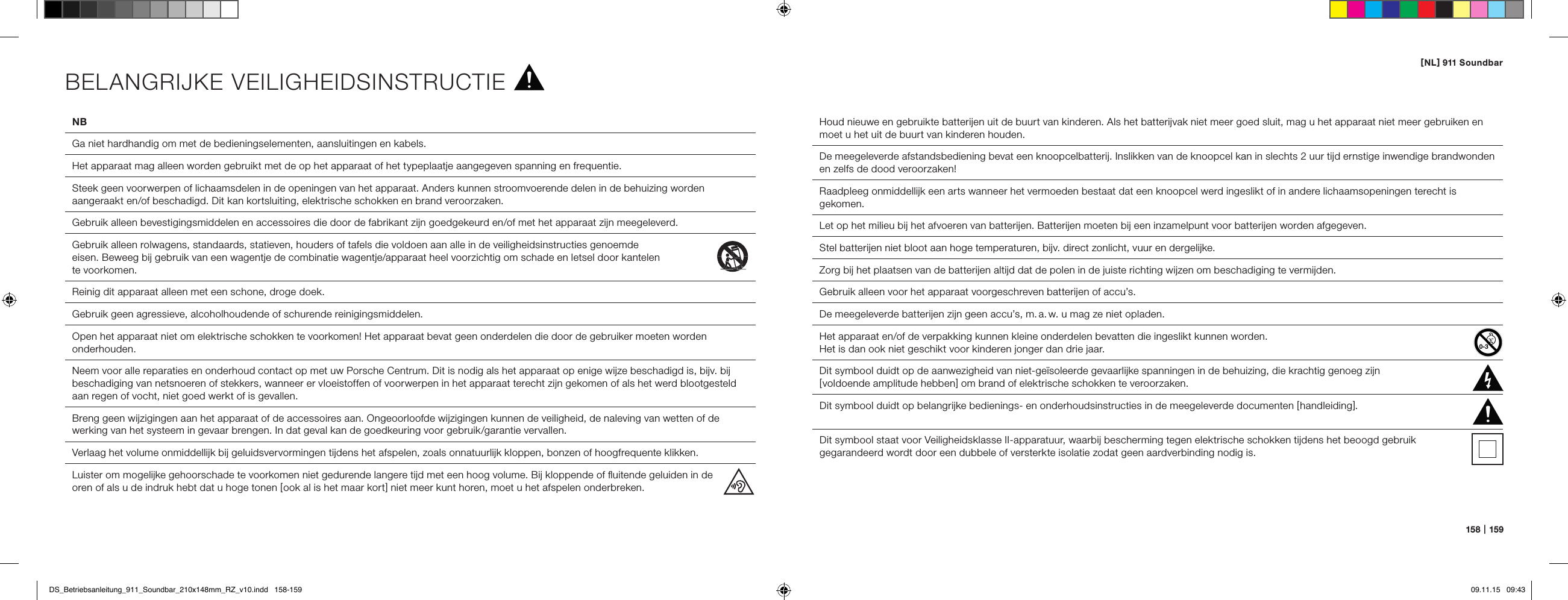[ NL ] 911 Soundbar158   |   159NB  Ga niet hardhandig om met de bedieningselementen, aansluitingen en kabels.  Het apparaat mag alleen worden gebruikt met de op het apparaat of het typeplaatje aangegeven spanning en frequentie.  Steek geen voorwerpen of lichaamsdelen in de openingen van het apparaat. Anders kunnen stroomvoerende delen in de behuizing worden aangeraakt en/of beschadigd. Dit kan kortsluiting, elektrische schokken en brand veroorzaken.  Gebruik alleen bevestigingsmiddelen en accessoires die door de fabrikant zijn goedgekeurd en/of met het apparaat zijn meegeleverd.  Gebruik alleen rolwagens, standaards, statieven, houders of tafels die voldoen aan alle in de veiligheidsinstructies genoemde  eisen. Beweeg bij gebruik van een wagentje de combinatie wagentje/apparaat heel voorzichtig om schade en letsel door kantelen  te voorkomen. Reinig dit apparaat alleen met een schone, droge doek.  Gebruik geen agressieve, alcoholhoudende of schurende reinigingsmiddelen.  Open het apparaat niet om elektrische schokken te voorkomen! Het apparaat bevat geen onderdelen die door de gebruiker moeten worden onderhouden.  Neem voor alle reparaties en onderhoud contact op met uw Porsche Centrum. Dit is nodig als het apparaat op enige wijze beschadigd is, bijv. bij beschadiging van netsnoeren of stekkers, wanneer er vloeistoffen of voorwerpen in het apparaat terecht zijn gekomen of als het werd blootgesteld aan regen of vocht, niet goed werkt of is gevallen.  Breng geen wijzigingen aan het apparaat of de accessoires aan. Ongeoorloofde wijzigingen kunnen de veiligheid, de naleving van wetten of de werking van het systeem in gevaar brengen. In dat geval kan de goedkeuring voor gebruik/garantie vervallen.  Verlaag het volume onmiddellijk bij geluidsvervormingen tijdens het afspelen, zoals onnatuurlijk kloppen, bonzen of hoogfrequente klikken.  Luister om mogelijke gehoorschade te voorkomen niet gedurende langere tijd met een hoog volume. Bij kloppende of ﬂuitende geluiden in de  oren of als u de indruk hebt dat u hoge tonen [ ook al is het maar kort ] niet meer kunt horen, moet u het afspelen onderbreken.Houd nieuwe en gebruikte batterijen uit de buurt van kinderen. Als het batterijvak niet meer goed sluit, mag u het apparaat niet meer gebruiken en moet u het uit de buurt van kinderen houden.De meegeleverde afstandsbediening bevat een knoopcelbatterij. Inslikken van de knoopcel kan in slechts 2 uur tijd ernstige inwendige brandwonden en zelfs de dood veroorzaken!Raadpleeg onmiddellijk een arts wanneer het vermoeden bestaat dat een knoopcel werd ingeslikt of in andere lichaamsopeningen terecht is gekomen.Let op het milieu bij het afvoeren van batterijen. Batterijen moeten bij een inzamelpunt voor batterijen worden afgegeven.Stel batterijen niet bloot aan hoge temperaturen, bijv. direct zonlicht, vuur en dergelijke.Zorg bij het plaatsen van de batterijen altijd dat de polen in de juiste richting wijzen om beschadiging te vermijden.Gebruik alleen voor het apparaat voorgeschreven batterijen of accu&rsquo;s.De meegeleverde batterijen zijn geen accu&rsquo;s, m. a. w. u mag ze niet opladen.Het apparaat en/of de verpakking kunnen kleine onderdelen bevatten die ingeslikt kunnen worden.  Het is dan ook niet geschikt voor kinderen jonger dan drie jaar.  Dit symbool duidt op de aanwezigheid van niet-ge&iuml;soleerde gevaarlijke spanningen in de behuizing, die krachtig genoeg zijn  [ voldoende amplitude hebben ] om brand of elektrische schokken te veroorzaken.  Dit symbool duidt op belangrijke bedienings- en onderhoudsinstructies in de meegeleverde documenten [ handleiding ].Dit symbool staat voor Veiligheidsklasse II-apparatuur, waarbij bescherming tegen elektrische schokken tijdens het beoogd gebruik  gegarandeerd wordt door een dubbele of versterkte isolatie zodat geen aardverbinding nodig is.BELANGRIJKE VEILIGHEIDSINSTRUCTIEDS_Betriebsanleitung_911_Soundbar_210x148mm_RZ_v10.indd   158-159 09.11.15   09:43