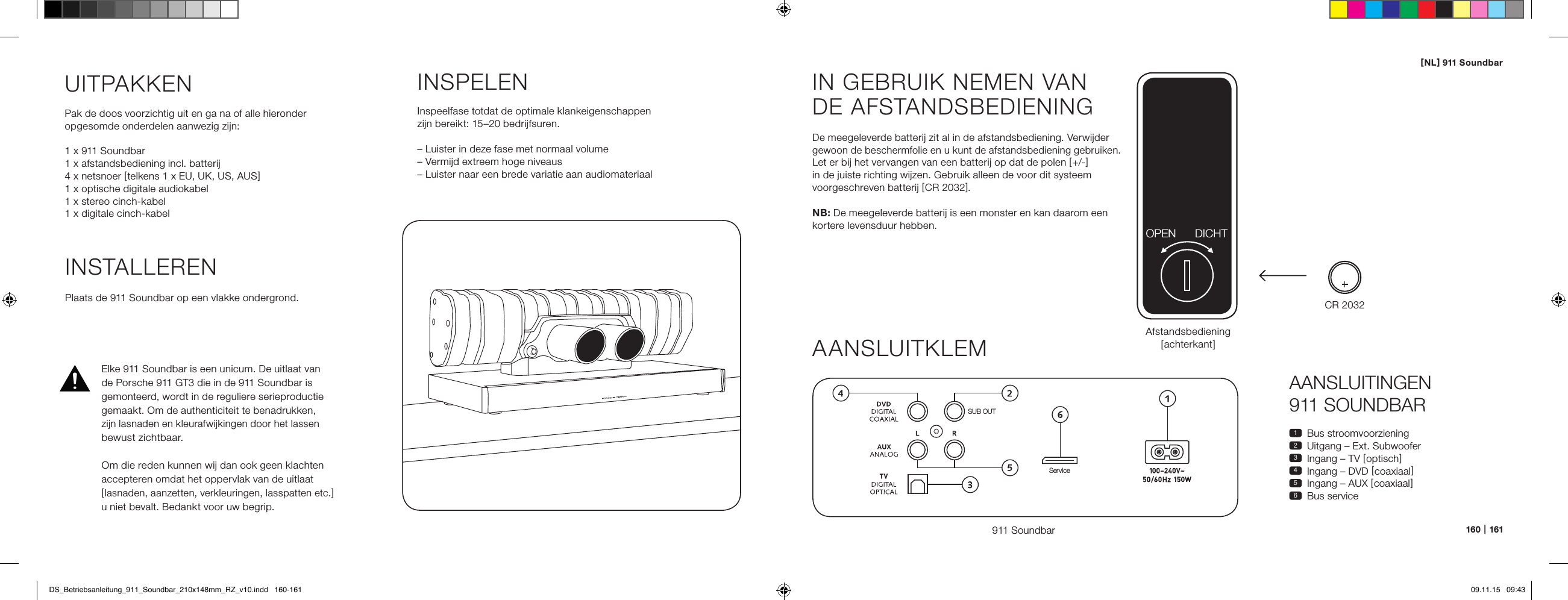 [ NL ] 911 Soundbar160   |   161AANSLUITINGEN  911 SOUNDBAR1  Bus stroomvoorziening2  Uitgang &ndash; Ext. Subwoofer3  Ingang &ndash; TV [ optisch ]4  Ingang &ndash; DVD [ coaxiaal ]5  Ingang &ndash; AUX [ coaxiaal ]6  Bus serviceIN GEBRUIK NEMEN VAN  DE AFSTANDSBEDIENINGDe meegeleverde batterij zit al in de afstandsbediening. Verwijder gewoon de beschermfolie en u kunt de afstandsbediening gebruiken. Let er bij het vervangen van een batterij op dat de polen [ +/- ] in de juiste richting wijzen. Gebruik alleen de voor dit systeem voorgeschreven batterij [ CR 2032 ].NB: De meegeleverde batterij is een monster en kan daarom een kortere levensduur hebben.AANSLUITKLEM911 SoundbarSUB OUTServiceAfstandsbediening [ achterka nt ]INSTALLERENPlaats de 911 Soundbar op een vlakke ondergrond.UITPAKKENPak de doos voorzichtig uit en ga na of alle hieronder  opgesomde onderdelen aanwezig zijn:1 x 911 Soundbar1 x afstandsbediening incl. batterij4 x netsnoer [ telkens 1 x EU, UK, US, AUS ]1 x optische digitale audiokabel1 x stereo cinch-kabel1 x digitale cinch-kabelINSPELENInspeelfase totdat de optimale klankeigenschappen zijn bereikt: 15&ndash;20 bedrijfsuren.&ndash; Luister in deze fase met normaal volume&ndash; Vermijd extreem hoge niveaus&ndash; Luister naar een brede variatie aan audiomateriaalCR 2032OPEN DICHTElke 911 Soundbar is een unicum. De uitlaat van  de Porsche 911 GT3 die in de 911 Soundbar is gemonteerd, wordt in de reguliere serieproductie gemaakt. Om de authenticiteit te benadrukken,  zijn lasnaden en kleurafwijkingen door het lassen bewust zichtbaar.  Om die reden kunnen wij dan ook geen klachten accepteren omdat het oppervlak van de uitlaat  [ lasnaden, aanzetten, verkleuringen, lasspatten etc. ] u niet bevalt. Bedankt voor uw begrip.DS_Betriebsanleitung_911_Soundbar_210x148mm_RZ_v10.indd   160-161 09.11.15   09:43