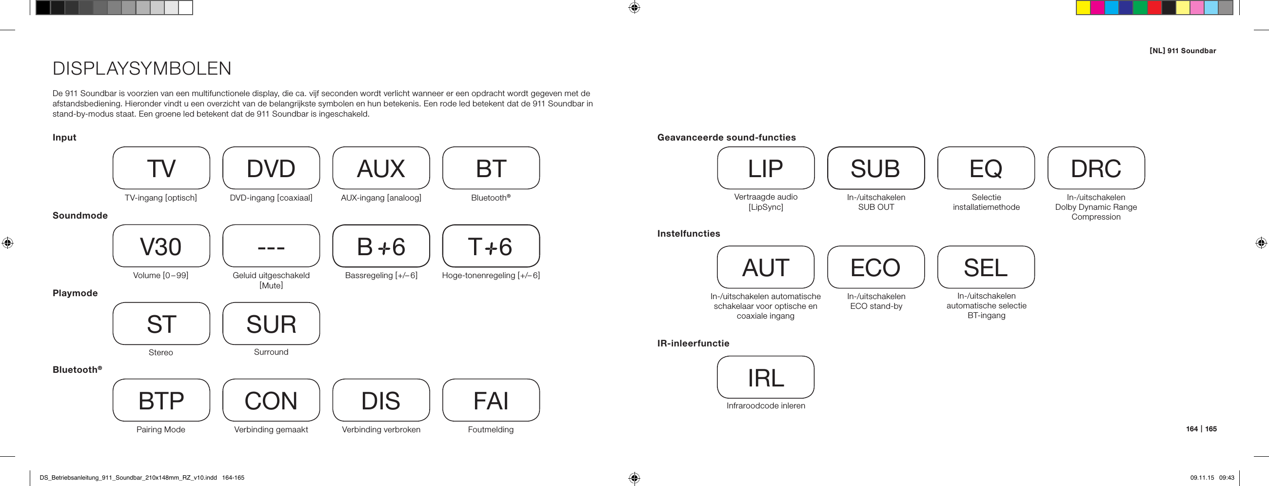 [ NL ] 911 Soundbar164   |   165DISPLAYSYMBOLENDe 911 Soundbar is voorzien van een multifunctionele display, die ca. vijf seconden wordt verlicht wanneer er een opdracht wordt gegeven met de afstandsbediening. Hieronder vindt u een overzicht van de belangrijkste symbolen en hun betekenis. Een rode led betekent dat de 911 Soundbar in stand-by-modus staat. Een groene led betekent dat de 911 Soundbar is ingeschakeld.InputSoundmodePlaymodeTV-ingang [ optisch ]TVVolume [ 0 &ndash; 99 ]V30Stereo STPairing ModeBTPDVD-ingang [ coaxiaal ]DVDGeluid uitgeschakeld [ Mute ]---SurroundSURVerbinding gemaaktCONAUX-ingang [ analoog ]AUXBassregeling [ +/&ndash; 6 ]B     6Verbinding verbrokenDISBluetooth&reg;BTHoge-tonenregeling [ +/&ndash; 6 ]T     6FoutmeldingFAIBluetooth&reg;InstelfunctiesIn-/uitschakelen automatische schakelaar voor optische en coaxiale ingangAUTIn-/uitschakelen  automatische selectie BT-ingangSELIn-/uitschakelen  ECO stand-byECOIR-inleerfunctieInfraroodcode inlerenIRLGeavanceerde sound-functiesVertraagde audio  [ LipSync ]LIPIn-/uitschakelen  SUB OUTSUBIn-/uitschakelen  Dolby Dynamic Range CompressionDRCSelectie  installatiemethodeEQDS_Betriebsanleitung_911_Soundbar_210x148mm_RZ_v10.indd   164-165 09.11.15   09:43