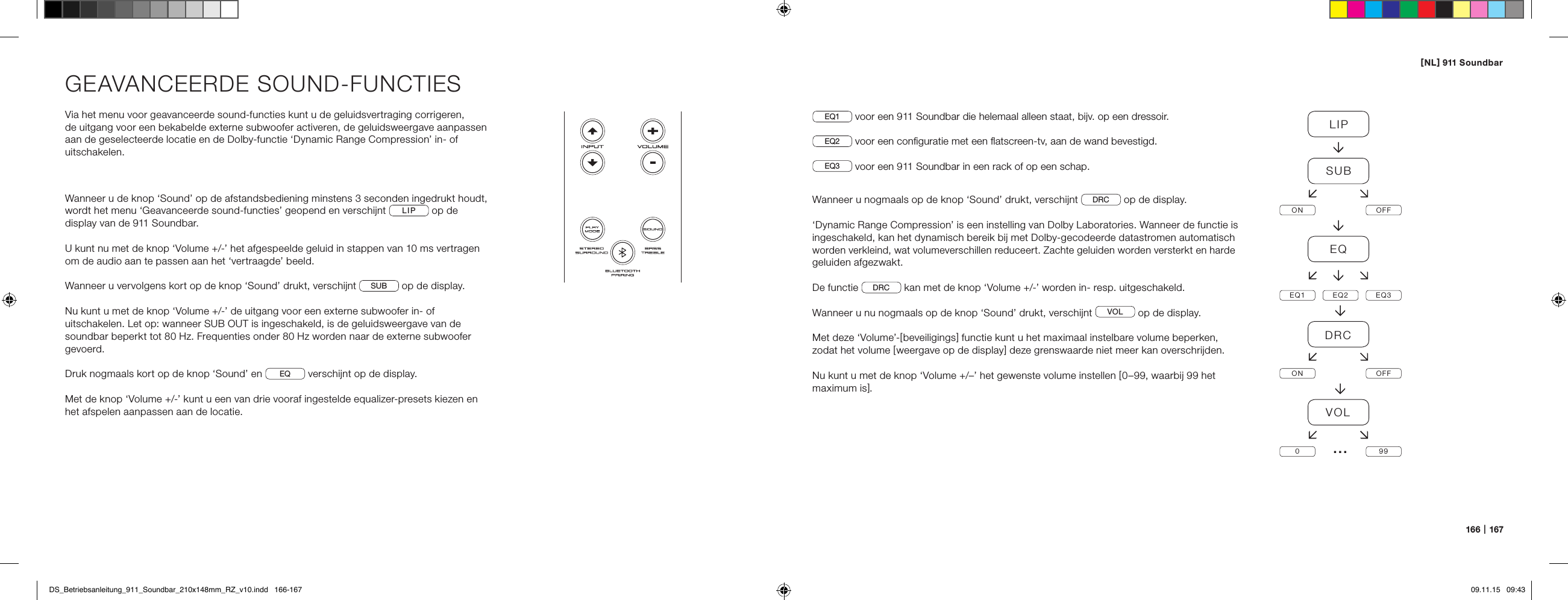 [ NL ] 911 Soundbar166   |   167GEAVANCEERDE SOUND-FUNCTIESVia het menu voor geavanceerde sound-functies kunt u de geluidsvertraging corrigeren,  de uitgang voor een bekabelde externe subwoofer activeren, de geluidsweergave aanpassen aan de geselecteerde locatie en de Dolby-functie &lsquo;Dynamic Range Compression&rsquo; in- of uitschakelen.Wanneer u de knop &lsquo;Sound&rsquo; op de afstandsbediening minstens 3 seconden ingedrukt houdt, wordt het menu &lsquo;Geavanceerde sound-functies&rsquo; geopend en verschijnt  LIP  op de display van de 911 Soundbar.U kunt nu met de knop &lsquo;Volume +/-&rsquo; het afgespeelde geluid in stappen van 10 ms vertragen om de audio aan te passen aan het &lsquo;vertraagde&rsquo; beeld.Wanneer u vervolgens kort op de knop &lsquo;Sound&rsquo; drukt, verschijnt  SUB  op de display.Nu kunt u met de knop &lsquo;Volume +/-&rsquo; de uitgang voor een externe subwoofer in- of uitschakelen. Let op: wanneer SUB OUT is ingeschakeld, is de geluidsweergave van de soundbar beperkt tot 80 Hz. Frequenties onder 80 Hz worden naar de externe subwoofer gevoerd.Druk nogmaals kort op de knop &lsquo;Sound&rsquo; en  EQ  verschijnt op de display.Met de knop &lsquo;Volume +/-&rsquo; kunt u een van drie vooraf ingestelde equalizer-presets kiezen en het afspelen aanpassen aan de locatie.EQ1  voor een 911 Soundbar die helemaal alleen staat, bijv. op een dressoir.EQ2  voor een conﬁguratie met een ﬂatscreen-tv, aan de wand bevestigd.EQ3  voor een 911 Soundbar in een rack of op een schap.Wanneer u nogmaals op de knop &lsquo;Sound&rsquo; drukt, verschijnt  DRC  op de display.&lsquo;Dynamic Range Compression&rsquo; is een instelling van Dolby Laboratories. Wanneer de functie is ingeschakeld, kan het dynamisch bereik bij met Dolby-gecodeerde datastromen automatisch worden verkleind, wat volumeverschillen reduceert. Zachte geluiden worden versterkt en harde geluiden afgezwakt.De functie  DRC  kan met de knop &lsquo;Volume +/-&rsquo; worden in- resp. uitgeschakeld.Wanneer u nu nogmaals op de knop &lsquo;Sound&rsquo; drukt, verschijnt  VOL  op de display.Met deze &lsquo;Volume&rsquo;-[ beveiligings ] functie kunt u het maximaal instelbare volume beperken, zodat het volume [ weergave op de display ] deze grenswaarde niet meer kan overschrijden. Nu kunt u met de knop &lsquo;Volume +/&ndash;&rsquo; het gewenste volume instellen [ 0&ndash;99, waarbij 99 het maximum is ].LIPSUBON OFFEQEQ1 EQ2 EQ3DRCON OFFVOL099&hellip;DS_Betriebsanleitung_911_Soundbar_210x148mm_RZ_v10.indd   166-167 09.11.15   09:43