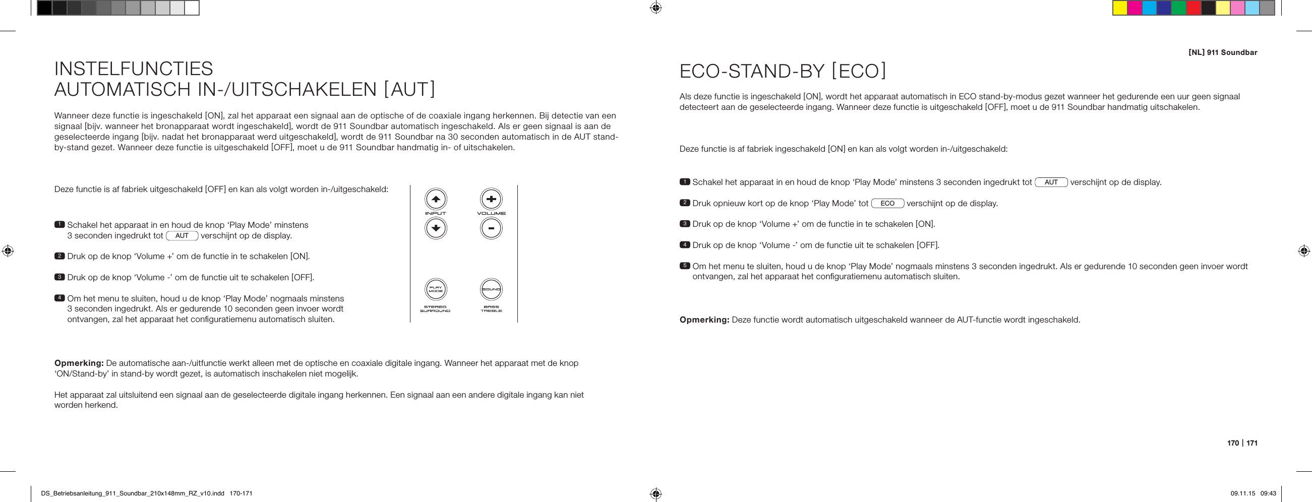 [ NL ] 911 Soundbar170   |   171Wanneer deze functie is ingeschakeld [ ON ], zal het apparaat een signaal aan de optische of de coaxiale ingang herkennen. Bij detectie van een signaal [ bijv. wanneer het bronapparaat wordt ingeschakeld ], wordt de 911 Soundbar automatisch ingeschakeld. Als er geen signaal is aan de geselecteerde ingang [ bijv. nadat het bronapparaat werd uitgeschakeld ], wordt de 911 Soundbar na 30 seconden automatisch in de AUT stand- by-stand gezet. Wanneer deze functie is uitgeschakeld [ OFF ], moet u de 911 Soundbar handmatig in- of uitschakelen.Deze functie is af fabriek uitgeschakeld [ OFF ] en kan als volgt worden in-/uitgeschakeld:1  Schakel het apparaat in en houd de knop &lsquo;Play Mode&rsquo; minstens  3 seconden ingedrukt tot  AUT  verschijnt op de display.2  Druk op de knop &lsquo;Volume +&rsquo; om de functie in te schakelen [ ON ].3  Druk op de knop &lsquo;Volume -&rsquo; om de functie uit te schakelen [ OFF ].4  Om het menu te sluiten, houd u de knop &lsquo;Play Mode&rsquo; nogmaals minstens 3 seconden ingedrukt. Als er gedurende 10 seconden geen invoer wordt ontvangen, zal het apparaat het conﬁguratiemenu automatisch sluiten.Opmerking: De automatische aan-/uitfunctie werkt alleen met de optische en coaxiale digitale ingang. Wanneer het apparaat met de knop  &lsquo;ON/Stand-by&rsquo; in stand-by wordt gezet, is automatisch inschakelen niet mogelijk.Het apparaat zal uitsluitend een signaal aan de geselecteerde digitale ingang herkennen. Een signaal aan een andere digitale ingang kan niet  worden herkend.INSTELFUNCTIESAUTOMATISCH IN-/UITSCHAKELEN [ AUT ]1  Schakel het apparaat in en houd de knop &lsquo;Play Mode&rsquo; minstens 3 seconden ingedrukt tot AUT  verschijnt op de display.2  Druk opnieuw kort op de knop &lsquo;Play Mode&rsquo; tot ECO  verschijnt op de display.3   Druk op de knop &lsquo;Volume +&rsquo; om de functie in te schakelen [ ON ].4  Druk op de knop &lsquo;Volume -&rsquo; om de functie uit te schakelen [ OFF ].5  Om het menu te sluiten, houd u de knop &lsquo;Play Mode&rsquo; nogmaals minstens 3 seconden ingedrukt. Als er gedurende 10 seconden geen invoer wordt ontvangen, zal het apparaat het conﬁguratiemenu automatisch sluiten.ECO-STAND-BY [ ECO ]Als deze functie is ingeschakeld [ ON ], wordt het apparaat automatisch in ECO stand-by-modus gezet wanneer het gedurende een uur geen signaal detecteert aan de geselecteerde ingang. Wanneer deze functie is uitgeschakeld [ OFF ], moet u de 911 Soundbar handmatig uitschakelen.Deze functie is af fabriek ingeschakeld [ ON ] en kan als volgt worden in-/uitgeschakeld:Opmerking:  Deze functie wordt automatisch uitgeschakeld wanneer de AUT-functie wordt ingeschakeld.DS_Betriebsanleitung_911_Soundbar_210x148mm_RZ_v10.indd   170-171 09.11.15   09:43