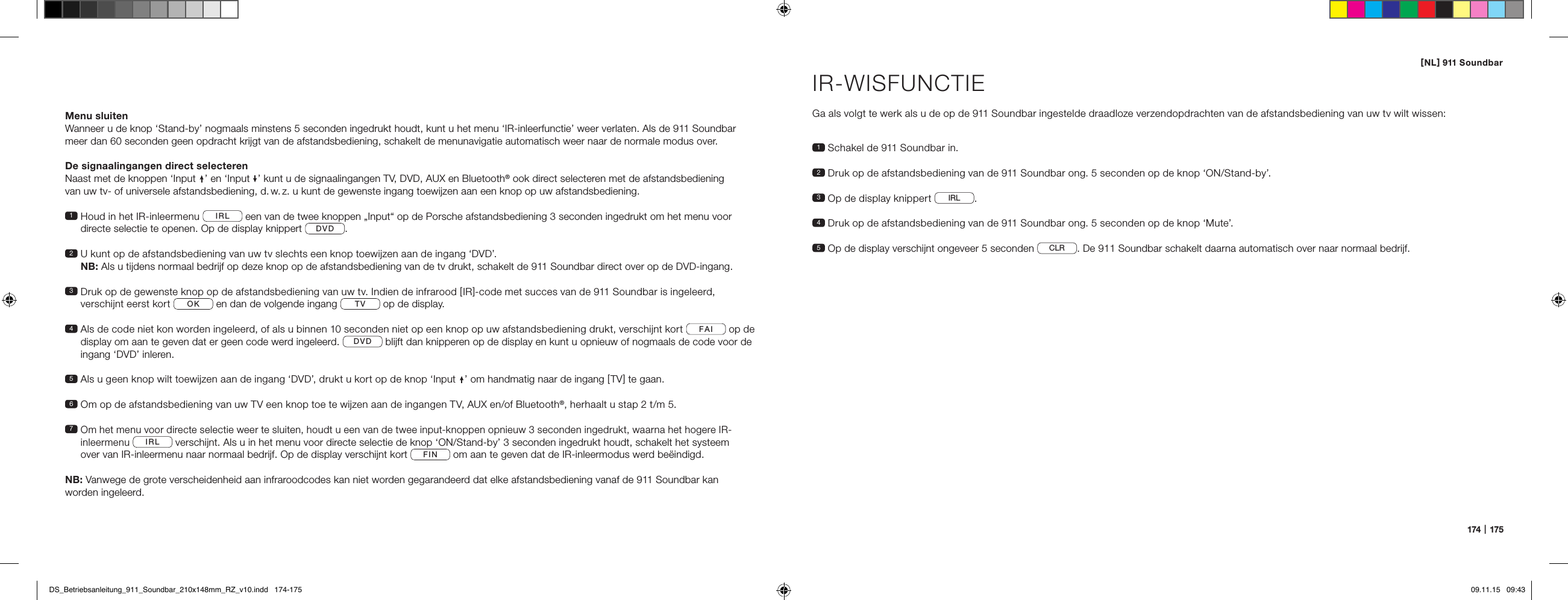 [ NL ] 911 Soundbar174   |   175Menu sluitenWanneer u de knop &lsquo;Stand-by&rsquo; nogmaals minstens 5 seconden ingedrukt houdt, kunt u het menu &lsquo;IR-inleerfunctie&rsquo; weer verlaten. Als de 911 Soundbar meer dan 60 seconden geen opdracht krijgt van de afstandsbediening, schakelt de menunavigatie automatisch weer naar de normale modus over.De signaalingangen direct selecterenNaast met de knoppen &lsquo;Input &rsquo; en &lsquo;Input &rsquo; kunt u de signaalingangen TV, DVD, AUX en Bluetooth&reg; ook direct selecteren met de afstandsbediening  van uw tv- of universele afstandsbediening, d. w. z. u kunt de gewenste ingang toewijzen aan een knop op uw afstandsbediening.1  Houd in het IR-inleermenu  IRL  een van de twee knoppen &bdquo;Input&ldquo; op de Porsche afstandsbediening 3 seconden ingedrukt om het menu voor directe selectie te openen. Op de display knippert  DVD .2  U kunt op de afstandsbediening van uw tv slechts een knop toewijzen aan de ingang &lsquo;DVD&rsquo;.  NB: Als u tijdens normaal bedrijf op deze knop op de afstandsbediening van de tv drukt, schakelt de 911 Soundbar direct over op de DVD-ingang.3  Druk op de gewenste knop op de afstandsbediening van uw tv. Indien de infrarood [ IR ]-code met succes van de 911 Soundbar is ingeleerd,  verschijnt eerst kort  OK  en dan de volgende ingang  TV  op de display. 4  Als de code niet kon worden ingeleerd, of als u binnen 10 seconden niet op een knop op uw afstandsbediening drukt, verschijnt kort  FAI  op de display om aan te geven dat er geen code werd ingeleerd.  DVD  blijft dan knipperen op de display en kunt u opnieuw of nogmaals de code voor de ingang &lsquo;DVD&rsquo; inleren. 5  Als u geen knop wilt toewijzen aan de ingang &lsquo;DVD&rsquo;, drukt u kort op de knop &lsquo;Input &rsquo; om handmatig naar de ingang [ TV ] te gaan. 6  Om op de afstandsbediening van uw TV een knop toe te wijzen aan de ingangen TV, AUX en/of Bluetooth&reg;, herhaalt u stap 2 t/m 5.7  Om het menu voor directe selectie weer te sluiten, houdt u een van de twee input-knoppen opnieuw 3 seconden ingedrukt, waarna het hogere IR-inleermenu IRL  verschijnt. Als u in het menu voor directe selectie de knop &lsquo;ON/Stand-by&rsquo; 3 seconden ingedrukt houdt, schakelt het systeem  over van IR-inleermenu naar normaal bedrijf. Op de display verschijnt kort  FIN  om aan te geven dat de IR-inleermodus werd be&euml;indigd.NB: Vanwege de grote verscheidenheid aan infraroodcodes kan niet worden gegarandeerd dat elke afstandsbediening vanaf de 911 Soundbar kan  worden ingeleerd.IR-WISFUNCTIEGa als volgt te werk als u de op de 911 Soundbar ingestelde draadloze verzendopdrachten van de afstandsbediening van uw tv wilt wissen:1  Schakel de 911 Soundbar in.2  Druk op de afstandsbediening van de 911 Soundbar ong. 5 seconden op de knop &lsquo;ON/Stand-by&rsquo;.3   Op de display knippert  IRL .4  Druk op de afstandsbediening van de 911 Soundbar ong. 5 seconden op de knop &lsquo;Mute&rsquo;.5 Op de display verschijnt ongeveer 5 seconden  CLR . De 911 Soundbar schakelt daarna automatisch over naar normaal bedrijf.DS_Betriebsanleitung_911_Soundbar_210x148mm_RZ_v10.indd   174-175 09.11.15   09:43