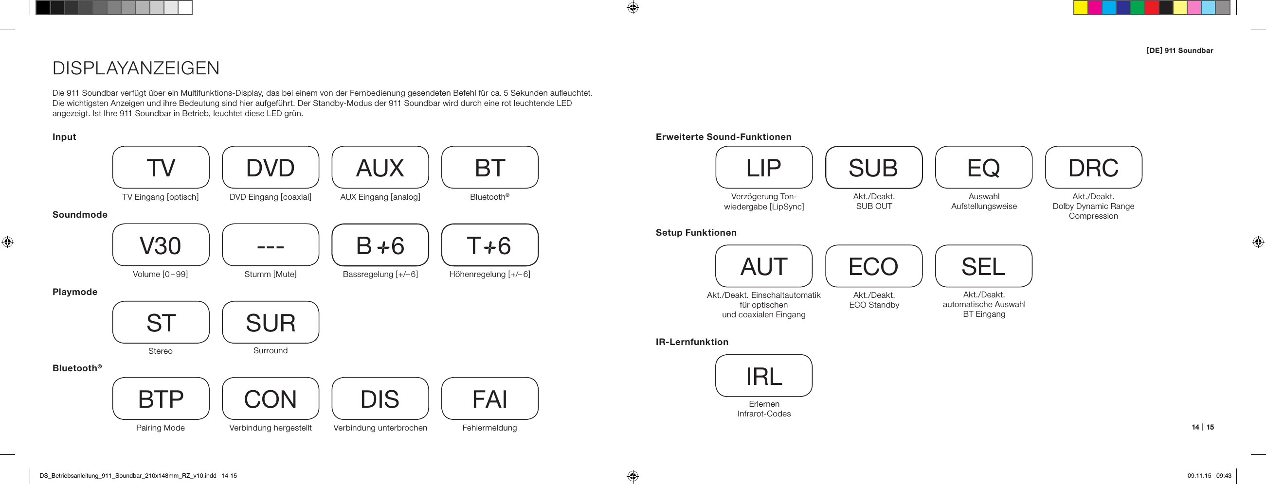 [ DE ] 911 Soundbar14   |   15DISPLAYANZEIGENDie 911 Soundbar verf&uuml;gt &uuml;ber ein Multifunktions-Display, das bei einem von der Fernbedienung gesendeten Befehl f&uuml;r ca. 5 Sekunden auﬂeuchtet. Die wichtigsten Anzeigen und ihre Bedeutung sind hier aufgef&uuml;hrt. Der Standby-Modus der 911 Soundbar wird durch eine rot leuchtende LED angezeigt. Ist Ihre 911 Soundbar in Betrieb, leuchtet diese LED gr&uuml;n.InputSoundmodePlaymodeTV Eingang [ optisch ] TVVolume [ 0 &ndash; 99 ]V30Stereo STPairing ModeBTPDVD Eingang [ coaxial ] DVDStumm [ Mute ]---SurroundSURVerbindung hergestelltCONAUX Eingang [ analog ] AUXBassregelung [ +/&ndash; 6 ]B     6Verbindung unterbrochenDISBluetooth&reg;BTH&ouml;henregelung [ +/&ndash; 6 ]T     6FehlermeldungFAIBluetooth&reg;Setup FunktionenAkt./Deakt.  Einschalt automatik f&uuml;r optischen  und coaxialen EingangAUTAkt./Deakt. automatische Auswahl BT Eingang SELAkt./Deakt.  ECO StandbyECOIR-LernfunktionErlernen  Infrarot-CodesIRLErweiterte Sound-FunktionenVerz&ouml;gerung Ton-wiedergabe [ LipSync ]LIPAkt./Deakt.  SUB OUTSUBAkt./Deakt.  Dolby Dynamic Range  CompressionDRCAuswahl  AufstellungsweiseEQDS_Betriebsanleitung_911_Soundbar_210x148mm_RZ_v10.indd   14-15 09.11.15   09:43