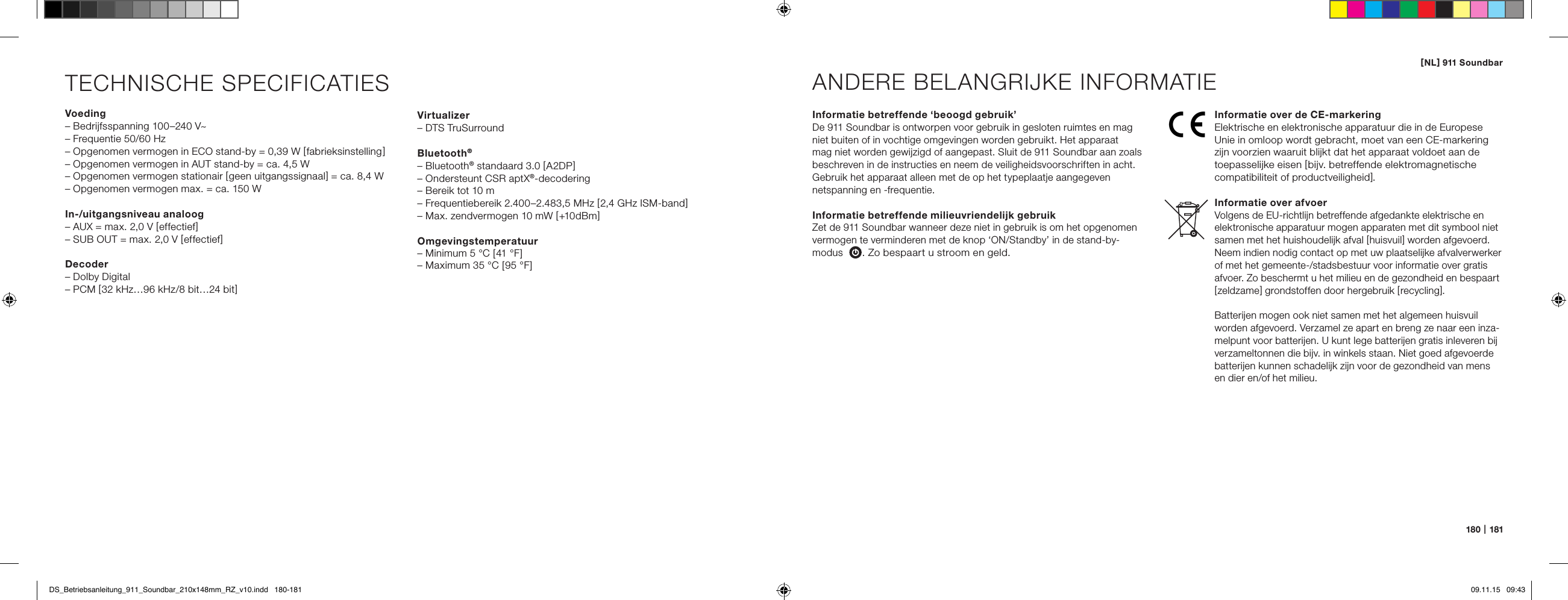 [ NL ] 911 Soundbar180   |   181TECHNISCHE SPECIFICATIESVoeding&ndash; Bedrijfsspanning 100&ndash;240 V~&ndash; Frequentie 50/60 Hz&ndash; Opgenomen vermogen in ECO stand-by = 0,39 W [ fabrieksinstelling  ]&ndash; Opgenomen vermogen in AUT stand-by = ca. 4,5 W&ndash; Opgenomen vermogen stationair [ geen uitgangssignaal ] = ca. 8,4 W&ndash; Opgenomen vermogen max. = ca. 150 WIn-/uitgangsniveau analoog&ndash; AUX = max. 2,0 V [ effectief ]&ndash; SUB OUT = max. 2,0 V [ effectief ]Decoder&ndash; Dolby Digital&ndash; PCM [ 32 kHz&hellip;96 kHz/8 bit&hellip;24 bit ]Informatie betreffende &lsquo;beoogd gebruik&rsquo;De 911 Soundbar is ontworpen voor gebruik in gesloten ruimtes en mag niet buiten of in vochtige omgevingen worden gebruikt. Het apparaat  mag niet worden gewijzigd of aangepast. Sluit de 911 Soundbar aan zoals beschreven in de instructies en neem de veiligheidsvoorschriften in acht. Gebruik het apparaat alleen met de op het typeplaatje aangegeven  netspanning en -frequentie.Informatie betreffende milieuvriendelijk gebruik Zet de 911 Soundbar wanneer deze niet in gebruik is om het opgenomen vermogen te verminderen met de knop &lsquo;ON/Standby&rsquo; in de stand-by- modus  . Zo bespaart u stroom en geld.ANDERE BELANGRIJKE INFORMATIEInformatie over de CE-markeringElektrische en elektronische apparatuur die in de Europese Unie in omloop wordt gebracht, moet van een CE-markering zijn voorzien waaruit blijkt dat het apparaat voldoet aan de  toepasselijke eisen [ bijv. betreffende elektromagnetische  compatibiliteit of productveiligheid ].Informatie over afvoerVolgens de EU-richtlijn betreffende afgedankte elektrische en elektronische apparatuur mogen apparaten met dit symbool niet samen met het huishoudelijk afval [ huisvuil ] worden afgevoerd. Neem indien nodig contact op met uw plaatselijke afvalverwerker of met het gemeente-/stadsbestuur voor informatie over gratis afvoer. Zo beschermt u het milieu en de gezondheid en bespaart [ zeldzame ] grondstoffen door hergebruik [ recycling ].Batterijen mogen ook niet samen met het algemeen huisvuil worden afgevoerd. Verzamel ze apart en breng ze naar een inza-melpunt voor batterijen. U kunt lege batterijen gratis inleveren bij verzameltonnen die bijv. in winkels staan. Niet goed afgevoerde batterijen kunnen schadelijk zijn voor de gezondheid van mens en dier en/of het milieu.Virtualizer&ndash; DTS TruSurroundBluetooth&reg;&ndash; Bluetooth&reg; standaard 3.0 [ A2DP ]&ndash; Ondersteunt CSR aptX&reg;-decodering&ndash; Bereik tot 10 m&ndash; Frequentiebereik 2.400&ndash;2.483,5 MHz [ 2,4 GHz ISM-band ]&ndash; Max. zendvermogen 10 mW [ +10 dBm ]Omgevingstemperatuur&ndash; Minimum 5 &deg;C [ 41 &deg;F ]&ndash; Maximum 35 &deg;C [ 95 &deg;F ]DS_Betriebsanleitung_911_Soundbar_210x148mm_RZ_v10.indd   180-181 09.11.15   09:43