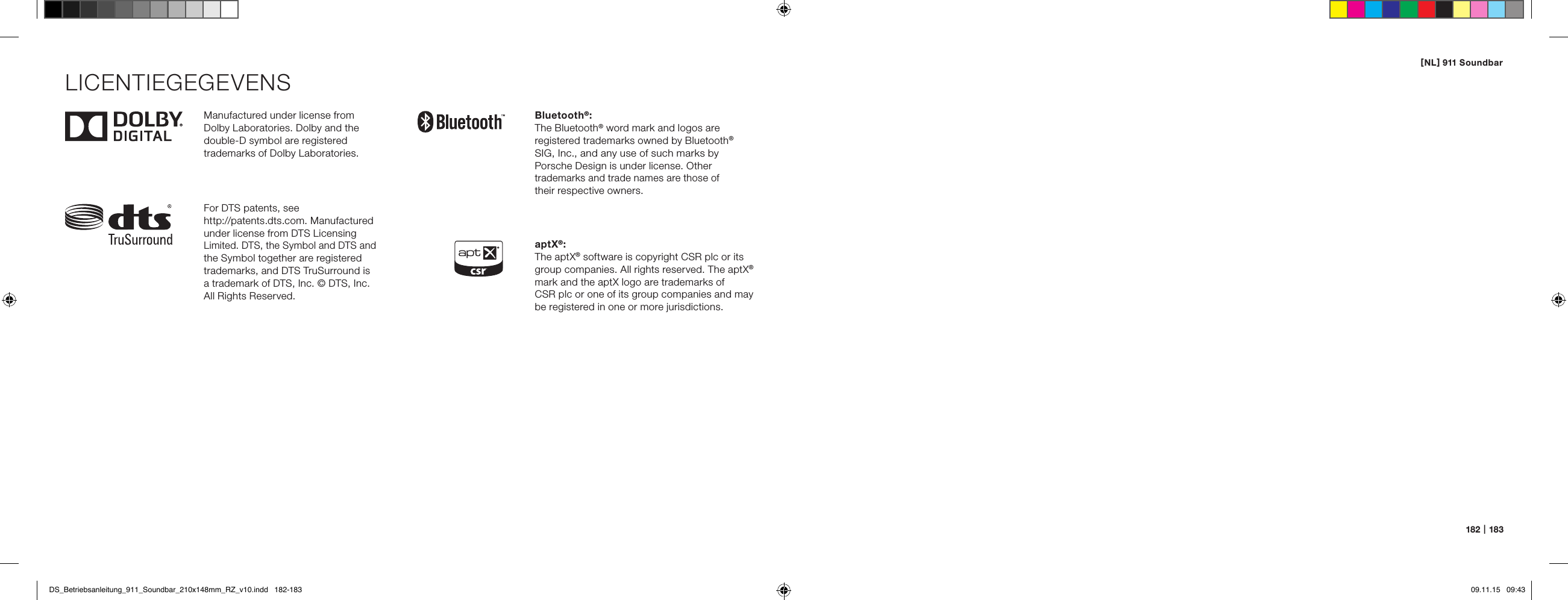 [ NL ] 911 Soundbar182   |   183Manufactured under license from  Dolby Laboratories. Dolby and the double-D symbol are registered  trademarks of Dolby Laboratories.For DTS patents, see  http://patents.dts.com. Manufactured under license from DTS Licensing Limited. DTS, the Symbol and DTS and the Symbol together are registered trademarks, and DTS TruSurround is  a trademark of DTS, Inc. &copy; DTS, Inc. All Rights Reserved.Bluetooth&reg;:The Bluetooth&reg; word mark and logos are  registered trademarks owned by Bluetooth&reg; SIG, Inc., and any use of such marks by  Porsche Design is under license. Other trademarks and trade names are those of  their respective owners.aptX&reg;:The aptX&reg; software is copyright CSR plc or its group companies. All rights reserved. The aptX&reg; mark and the aptX logo are trademarks of  CSR plc or one of its group companies and may be registered in one or more jurisdictions.LICENTIEGEGEVENSDS_Betriebsanleitung_911_Soundbar_210x148mm_RZ_v10.indd   182-183 09.11.15   09:43
