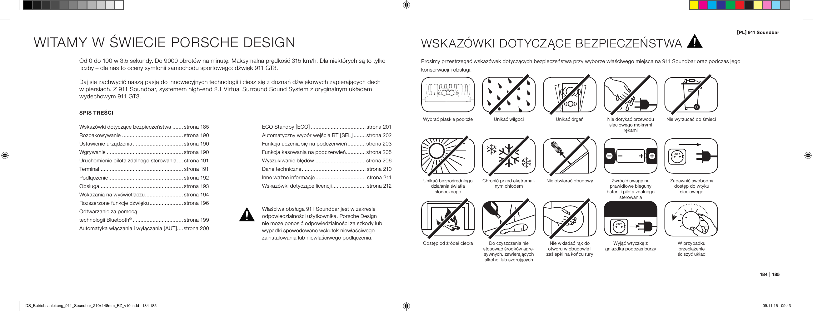 [ PL ] 911 Soundbar184   |   185SPIS TREŚCIWskaz&oacute;wki dotyczące bezpieczeństwa ....... strona 185Rozpakowywanie ........................................strona 190Ustawienie urządzenia ................................. strona 190Wgrywanie ..................................................strona 190Uruchomienie pilota zdalnego sterowania .... strona 191Terminal ....................................................... strona 191Podłączenie ................................................. strona 192Obsługa ....................................................... strona 193Wskazania na wyświetlaczu ......................... strona 194Rozszerzone funkcje dźwięku ...................... strona 196Odtwarzanie za pomocą  technologii Bluetooth&reg; ................................. strona 199Automatyka włączania i wyłączania [ AUT ]....strona 200WITAMY W ŚWIECIE PORSCHE DESIGNOd 0 do 100 w 3,5 sekundy. Do 9000 obrot&oacute;w na minutę. Maksymalna prędkość 315 km/h. Dla niekt&oacute;rych są to tylko liczby &ndash; dla nas to oceny symfonii samochodu sportowego: dźwięk 911 GT3.Daj się zachwycić naszą pasją do innowacyjnych technologii i ciesz się z doznań dźwiękowych zapierających dech  w piersiach. Z 911 Soundbar, systemem high-end 2.1 Virtual Surround Sound System z oryginalnym układem  wydechowym 911 GT3.WSKAZ&Oacute;WKI DOTYCZĄCE BEZPIECZEŃSTWAProsimy przestrzegać wskaz&oacute;wek dotyczących bezpieczeństwa przy wyborze właściwego miejsca na 911 Soundbar oraz podczas jego  konserwacji i obsługi.Wybrać płaskie podłoże Unikać wilgoci Unikać drgańUnikać bezpośredniego działania światła słonecznegoOdstęp od źr&oacute;deł ciepłaChronić przed ekstremal-nym chłodemDo czyszczenia nie stosować środk&oacute;w agre-sywnych, zawierających alkohol lub szorującychNie otwierać obudowyNie wkładać rąk do  otworu w obudowie i zaślepki na końcu ruryWyjąć wtyczkę z  gniazdka podczas burzyNie dotykać przewodu sieciowego mokrymi rękamiZwr&oacute;cić uwagę na prawidłowe bieguny baterii i pilota zdalnego sterowaniaNie wyrzucać do śmieciWłaściwa obsługa 911 Soundbar jest w zakresie odpowiedzialności użytkownika. Porsche Design  nie może ponosić odpowiedzialności za szkody lub wypadki spowodowane wskutek niewłaściwego  zainstalowania lub niewłaściwego podłączenia.Zapewnić swobodny dostęp do wtyku  sieciowegoW przypadku przeciążenie  ściszyć układECO Standby [ ECO ] .................................... strona 201Automatyczny wyb&oacute;r wejścia BT [ SEL ] ........strona 202Funkcja uczenia się na podczerwień ............ strona 203 Funkcja kasowania na podczerwień .............strona 205 Wyszukiwanie błęd&oacute;w .................................strona 206Dane techniczne .......................................... strona 210 Inne ważne informacje ................................. strona 211 Wskaz&oacute;wki dotyczące licencji ...................... strona 212DS_Betriebsanleitung_911_Soundbar_210x148mm_RZ_v10.indd   184-185 09.11.15   09:43
