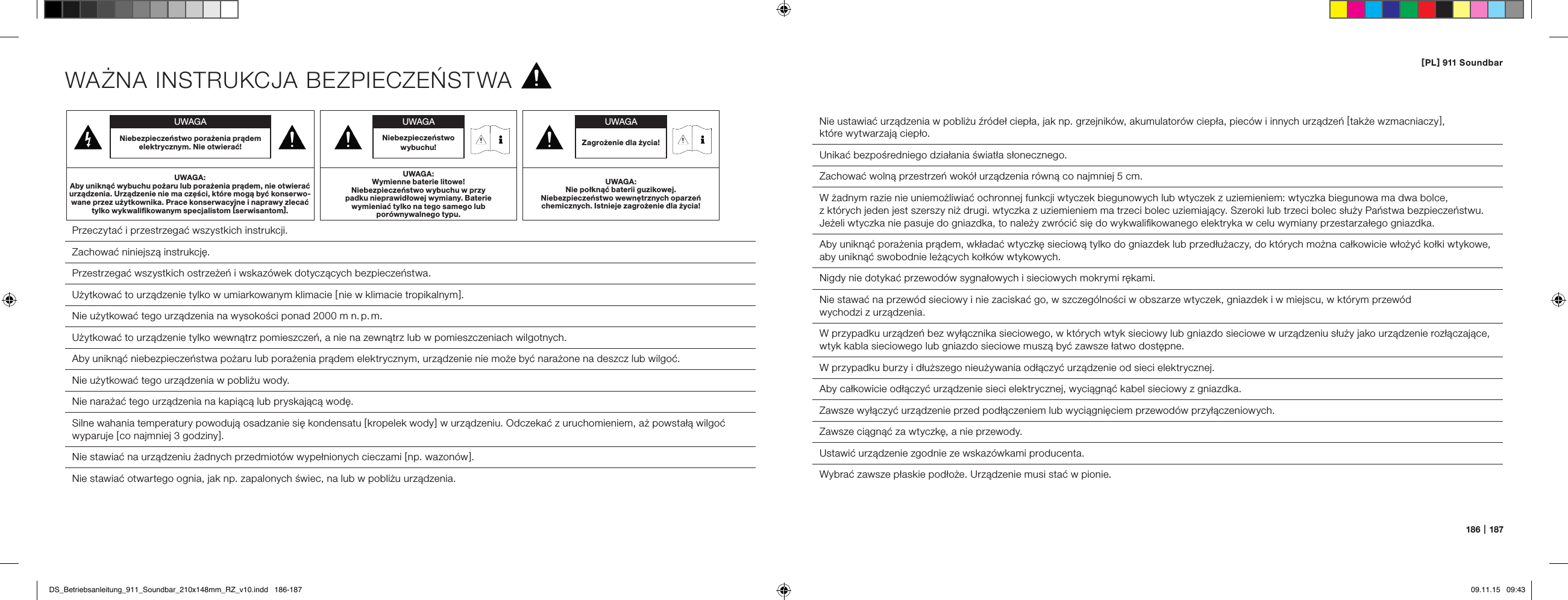 [ PL ] 911 Soundbar186   |   187WAŻNA INSTRUKCJA BEZPIECZEŃSTWA Przeczytać i przestrzegać wszystkich instrukcji. Zachować niniejszą instrukcję. Przestrzegać wszystkich ostrzeżeń i wskaz&oacute;wek dotyczących bezpieczeństwa. Użytkować to urządzenie tylko w umiarkowanym klimacie [  nie w klimacie tropikalnym ].Nie użytkować tego urządzenia na wysokości ponad 2000 m n. p. m.  Użytkować to urządzenie tylko wewnątrz pomieszczeń, a nie na zewnątrz lub w pomieszczeniach wilgotnych.  Aby uniknąć niebezpieczeństwa pożaru lub porażenia prądem elektrycznym, urządzenie nie może być narażone na deszcz lub wilgoć.  Nie użytkować tego urządzenia w pobliżu wody.  Nie narażać tego urządzenia na kapiącą lub pryskającą wodę.  Silne wahania temperatury powodują osadzanie się kondensatu [ kropelek wody ] w urządzeniu. Odczekać z uruchomieniem, aż powstałą wilgoć wyparuje [ co najmniej 3 godziny ].  Nie stawiać na urządzeniu żadnych przedmiot&oacute;w wypełnionych cieczami [ np. wazon&oacute;w ].  Nie stawiać otwartego ognia, jak np. zapalonych świec, na lub w pobliżu urządzenia.  Nie ustawiać urządzenia w pobliżu źr&oacute;deł ciepła, jak np. grzejnik&oacute;w, akumulator&oacute;w ciepła, piec&oacute;w i innych urządzeń [ także wzmacniaczy ],  kt&oacute;re wytwarzają ciepło.  Unikać bezpośredniego działania światła słonecznego.  Zachować wolną przestrzeń wok&oacute;ł urządzenia r&oacute;wną co najmniej 5 cm.W żadnym razie nie uniemożliwiać ochronnej funkcji wtyczek biegunowych lub wtyczek z uziemieniem: wtyczka biegunowa ma dwa bolce,  z kt&oacute;rych jeden jest szerszy niż drugi. wtyczka z uziemieniem ma trzeci bolec uziemiający. Szeroki lub trzeci bolec służy Państwa bezpieczeństwu. Jeżeli wtyczka nie pasuje do gniazdka, to należy zwr&oacute;cić się do wykwaliﬁkowanego elektryka w celu wymiany przestarzałego gniazdka.Aby uniknąć porażenia prądem, wkładać wtyczkę sieciową tylko do gniazdek lub przedłużaczy, do kt&oacute;rych można całkowicie włożyć kołki wtykowe, aby uniknąć swobodnie leżących kołk&oacute;w wtykowych.  Nigdy nie dotykać przewod&oacute;w sygnałowych i sieciowych mokrymi rękami.  Nie stawać na przew&oacute;d sieciowy i nie zaciskać go, w szczeg&oacute;lności w obszarze wtyczek, gniazdek i w miejscu, w kt&oacute;rym przew&oacute;d  wychodzi z urządzenia.W przypadku urządzeń bez wyłącznika sieciowego, w kt&oacute;rych wtyk sieciowy lub gniazdo sieciowe w urządzeniu służy jako urządzenie rozłączające, wtyk kabla sieciowego lub gniazdo sieciowe muszą być zawsze łatwo dostępne.  W przypadku burzy i dłuższego nieużywania odłączyć urządzenie od sieci elektrycznej.  Aby całkowicie odłączyć urządzenie sieci elektrycznej, wyciągnąć kabel sieciowy z gniazdka.  Zawsze wyłączyć urządzenie przed podłączeniem lub wyciągnięciem przewod&oacute;w przyłączeniowych.Zawsze ciągnąć za wtyczkę, a nie przewody.  Ustawić urządzenie zgodnie ze wskaz&oacute;wkami producenta.  Wybrać zawsze płaskie podłoże. Urządzenie musi stać w pionie.UWAGANiebezpieczeństwo porażenia prądem elektrycznym. Nie otwierać!UWAGA:Aby uniknąć wybuchu pożaru lub porażenia prądem, nie otwierać urządzenia. Urządzenie nie ma części, kt&oacute;re mogą być konserwo-wane przez użytkownika. Prace konserwacyjne i naprawy zlecać tylko wykwaliﬁkowanym specjalistom [ serwisantom ].UWAGAZagrożenie dla życia!UWAGA:Nie połknąć baterii guzikowej. Niebezpieczeństwo wewnętrznych oparzeń chemicznych. Istnieje zagrożenie dla życia!UWAGANiebezpieczeństwo wybuchu!UWAGA:Wymienne baterie litowe!  Niebezpieczeństwo wybuchu w przy padku nieprawidłowej wymiany. Baterie wymieniać tylko na tego samego lub  por&oacute;wnywalnego typu.DS_Betriebsanleitung_911_Soundbar_210x148mm_RZ_v10.indd   186-187 09.11.15   09:43
