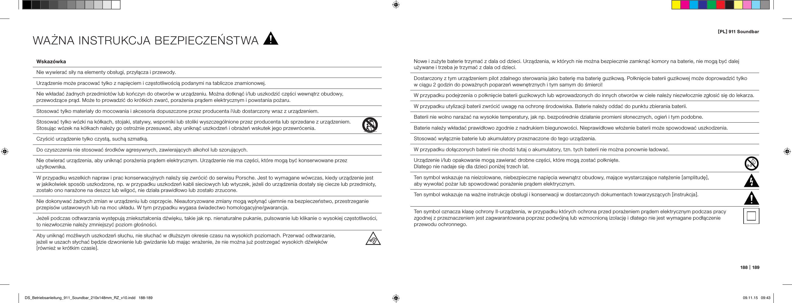 [ PL ] 911 Soundbar188   |   189Wskaz&oacute;wka  Nie wywierać siły na elementy obsługi, przyłącza i przewody.  Urządzenie może pracować tylko z napięciem i częstotliwością podanymi na tabliczce znamionowej.  Nie wkładać żadnych przedmiot&oacute;w lub kończyn do otwor&oacute;w w urządzeniu. Można dotknąć i/lub uszkodzić części wewnątrz obudowy,  przewodzące prąd. Może to prowadzić do kr&oacute;tkich zwarć, porażenia prądem elektrycznym i powstania pożaru.  Stosować tylko materiały do mocowania i akcesoria dopuszczone przez producenta i\lub dostarczony wraz z urządzeniem.  Stosować tylko w&oacute;zki na k&oacute;łkach, stojaki, statywy, wsporniki lub stoliki wyszczeg&oacute;lnione przez producenta lub sprzedane z urządzeniem.  Stosując w&oacute;zek na k&oacute;łkach należy go ostrożnie przesuwać, aby uniknąć uszkodzeń i obrażeń wskutek jego przewr&oacute;cenia. Czyścić urządzenie tylko czystą, suchą szmatką.  Do czyszczenia nie stosować środk&oacute;w agresywnych, zawierających alkohol lub szorujących.  Nie otwierać urządzenia, aby uniknąć porażenia prądem elektrycznym. Urządzenie nie ma części, kt&oacute;re mogą być konserwowane przez użytkownika.  W przypadku wszelkich napraw i prac konserwacyjnych należy się zwr&oacute;cić do serwisu Porsche. Jest to wymagane w&oacute;wczas, kiedy urządzenie jest w jakikolwiek spos&oacute;b uszkodzone, np. w przypadku uszkodzeń kabli sieciowych lub wtyczek, jeżeli do urządzenia dostały się ciecze lub przedmioty, zostało ono narażone na deszcz lub wilgoć, nie działa prawidłowo lub zostało zrzucone.  Nie dokonywać żadnych zmian w urządzeniu lub osprzęcie. Nieautoryzowane zmiany mogą wpłynąć ujemnie na bezpieczeństwo, przestrzeganie przepis&oacute;w ustawowych lub na moc układu. W tym przypadku wygasa świadectwo homologacyjne/gwarancja.  Jeżeli podczas odtwarzania występują zniekształcenia dźwięku, takie jak np. nienaturalne pukanie, pulsowanie lub klikanie o wysokiej częstotliwości, to niezwłocznie należy zmniejszyć poziom głośności.  Aby uniknąć możliwych uszkodzeń słuchu, nie słuchać w dłuższym okresie czasu na wysokich poziomach. Przerwać odtwarzanie,  jeżeli w uszach słychać będzie dzwonienie lub gwizdanie lub mając wrażenie, że nie można już postrzegać wysokich dźwięk&oacute;w  [ r&oacute;wnież w kr&oacute;tkim czasie ].Nowe i zużyte baterie trzymać z dala od dzieci. Urządzenia, w kt&oacute;rych nie można bezpiecznie zamknąć komory na baterie, nie mogą być dalej używane i trzeba je trzymać z dala od dzieci.Dostarczony z tym urządzeniem pilot zdalnego sterowania jako baterię ma baterię guzikową. Połknięcie baterii guzikowej może doprowadzić tylko  w ciągu 2 godzin do poważnych poparzeń wewnętrznych i tym samym do śmierci!W przypadku podejrzenia o połknięcie baterii guzikowych lub wprowadzonych do innych otwor&oacute;w w ciele należy niezwłocznie zgłosić się do lekarza.W przypadku utylizacji baterii zwr&oacute;cić uwagę na ochronę środowiska. Baterie należy oddać do punktu zbierania baterii.Baterii nie wolno narażać na wysokie temperatury, jak np. bezpośrednie działanie promieni słonecznych, ogień i tym podobne.Baterie należy wkładać prawidłowo zgodnie z nadrukiem biegunowości. Nieprawidłowe włożenie baterii może spowodować uszkodzenia.Stosować wyłącznie baterie lub akumulatory przeznaczone do tego urządzenia.W przypadku dołączonych baterii nie chodzi tutaj o akumulatory, tzn. tych baterii nie można ponownie ładować.Urządzenie i/lub opakowanie mogą zawierać drobne części, kt&oacute;re mogą zostać połknięte.  Dlatego nie nadaje się dla dzieci poniżej trzech lat.  Ten symbol wskazuje na nieizolowane, niebezpieczne napięcia wewnątrz obudowy, mające wystarczające natężenie [ amplitudę ],  aby wywołać pożar lub spowodować porażenie prądem elektrycznym.  Ten symbol wskazuje na ważne instrukcje obsługi i konserwacji w dostarczonych dokumentach towarzyszących [ instrukcja ].Ten symbol oznacza klasę ochrony II-urządzenia, w przypadku kt&oacute;rych ochrona przed porażeniem prądem elektrycznym podczas pracy  zgodnej z przeznaczeniem jest zagwarantowana poprzez podw&oacute;jną lub wzmocnioną izolację i dlatego nie jest wymagane podłączenie  przewodu ochronnego.WAŻNA INSTRUKCJA BEZPIECZEŃSTWADS_Betriebsanleitung_911_Soundbar_210x148mm_RZ_v10.indd   188-189 09.11.15   09:43