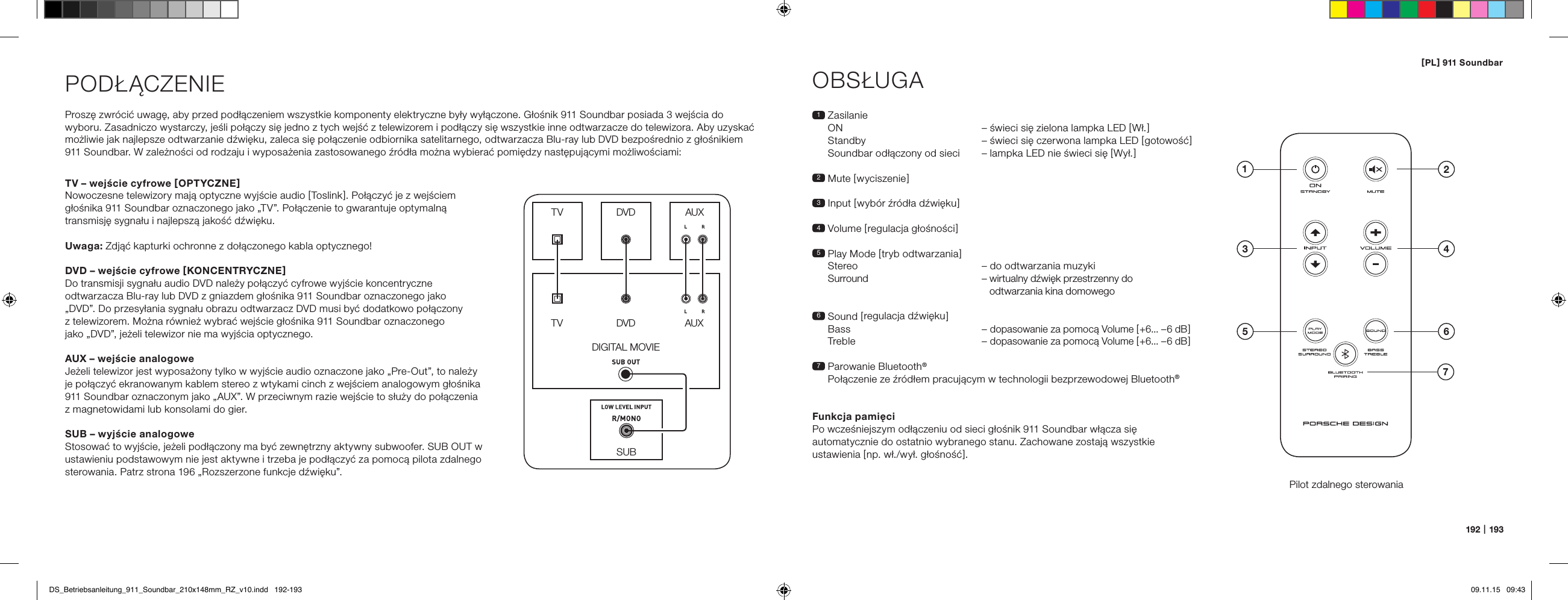 [ PL ] 911 Soundbar192   |   193PODŁĄCZENIEProszę zwr&oacute;cić uwagę, aby przed podłączeniem wszystkie komponenty elektryczne były wyłączone. Głośnik 911 Soundbar posiada 3 wejścia do  wyboru. Zasadniczo wystarczy, jeśli połączy się jedno z tych wejść z telewizorem i podłączy się wszystkie inne odtwarzacze do telewizora. Aby uzyskać możliwie jak najlepsze odtwarzanie dźwięku, zaleca się połączenie odbiornika satelitarnego, odtwarzacza Blu-ray lub DVD bezpośrednio z głośnikiem 911 Soundbar. W zależności od rodzaju i wyposażenia zastosowanego źr&oacute;dła można wybierać pomiędzy następującymi możliwościami:OBSŁUGAPilot zdalnego sterowania1   Zasilanie ON   &ndash; świeci się zielona lampka LED [ Wł. ] Standby  &ndash; świeci się czerwona lampka LED [ gotowość ] Soundbar odłączony od sieci   &ndash; lampka LED nie świeci się [ Wył. ]2 Mute [ wyciszenie ]3   Input  [ wyb&oacute;r źr&oacute;dła dźwięku ]4 Volume [ regulacja głośności ]5  Play Mode [ tryb odtwarzania ]  Stereo  &ndash; do odtwarzania muzyki   Surround  &ndash;  wirtualny dźwięk przestrzenny do  odtwarzania kina domowego6   Sound  [ regulacja  dźwięku ] Bass &ndash; dopasowanie za pomocą Volume [ +6... &ndash;6 dB ] Treble &ndash; dopasowanie za pomocą Volume [ +6... &ndash;6 dB ]7  Parowanie Bluetooth&reg; Połączenie ze źr&oacute;dłem pracującym w technologii bezprzewodowej Bluetooth&reg;Funkcja pamięciPo wcześniejszym odłączeniu od sieci głośnik 911 Soundbar włącza się automatycznie do ostatnio wybranego stanu. Zachowane zostają wszystkie ustawienia [ np. wł./wył. głośność ].SUBDIGITAL MOVIEDVDDVDTVTVAUXAUXTV &ndash; wejście cyfrowe [ OPTYCZNE ]Nowoczesne telewizory mają optyczne wyjście audio [ Toslink ]. Połączyć je z wejściem głośnika 911 Soundbar oznaczonego jako &bdquo;TV&rdquo;. Połączenie to gwarantuje optymalną transmisję sygnału i najlepszą jakość dźwięku.Uwaga: Zdjąć kapturki ochronne z dołączonego kabla optycznego!DVD &ndash; wejście cyfrowe [ KONCENTRYCZNE ]Do transmisji sygnału audio DVD należy połączyć cyfrowe wyjście koncentryczne odtwarzacza Blu-ray lub DVD z gniazdem głośnika 911 Soundbar oznaczonego jako  &bdquo;DVD&rdquo;. Do przesyłania sygnału obrazu odtwarzacz DVD musi być dodatkowo połączony  z telewizorem. Można r&oacute;wnież wybrać wejście głośnika 911 Soundbar oznaczonego  jako &bdquo;DVD&rdquo;, jeżeli telewizor nie ma wyjścia optycznego.AUX &ndash; wejście analogoweJeżeli telewizor jest wyposażony tylko w wyjście audio oznaczone jako &bdquo;Pre-Out&rdquo;, to należy  je połączyć ekranowanym kablem stereo z wtykami cinch z wejściem analogowym głośnika 911 Soundbar oznaczonym jako &bdquo;AUX&rdquo;. W przeciwnym razie wejście to służy do połączenia  z magnetowidami lub konsolami do gier.SUB &ndash; wyjście analogoweStosować to wyjście, jeżeli podłączony ma być zewnętrzny aktywny subwoofer. SUB OUT w ustawieniu podstawowym nie jest aktywne i trzeba je podłączyć za pomocą pilota zdalnego sterowania. Patrz strona 196 &bdquo;Rozszerzone funkcje dźwięku&rdquo;.4ON  STANDBY135 672DS_Betriebsanleitung_911_Soundbar_210x148mm_RZ_v10.indd   192-193 09.11.15   09:43