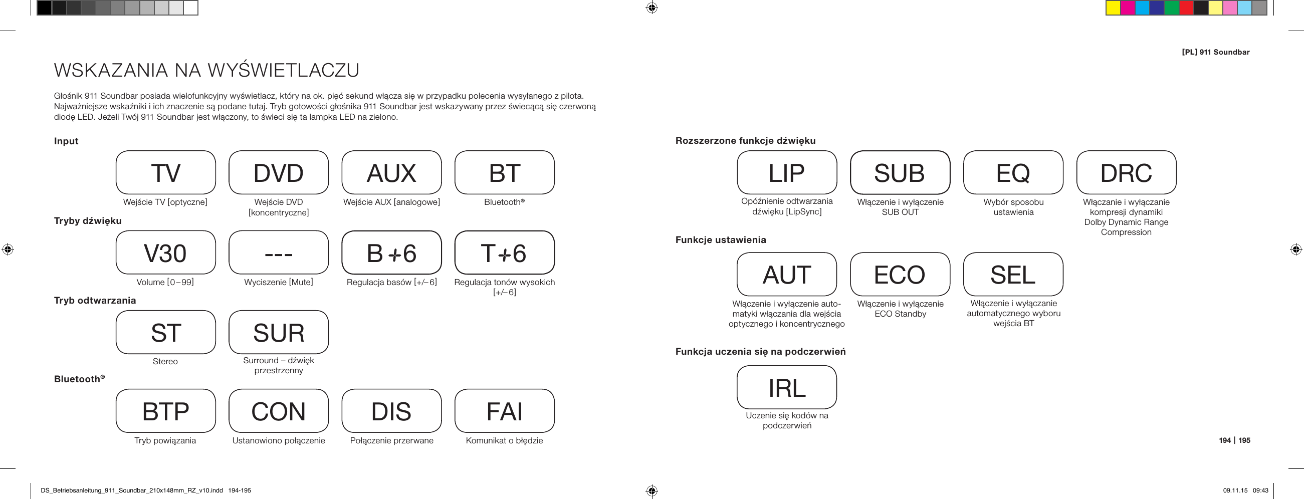 [ PL ] 911 Soundbar194   |   195WSKAZANIA NA WYŚWIETLACZUGłośnik 911 Soundbar posiada wielofunkcyjny wyświetlacz, kt&oacute;ry na ok. pięć sekund włącza się w przypadku polecenia wysyłanego z pilota. Najważniejsze wskaźniki i ich znaczenie są podane tutaj. Tryb gotowości głośnika 911 Soundbar jest wskazywany przez świecącą się czerwoną  diodę LED. Jeżeli Tw&oacute;j 911 Soundbar jest włączony, to świeci się ta lampka LED na zielono.InputTryby dźwiękuTryb odtwarzaniaWejście TV [ optyczne ]TVVolume [  0 &ndash; 99 ]V30Stereo STTryb powiązaniaBTPWejście DVD  [ koncentryczne ]DVDWyciszenie [ Mute ]---Surround &ndash; dźwięk przestrzennySURUstanowiono połączenieCONWejście AUX [ analogowe ] AUXRegulacja bas&oacute;w [ +/&ndash; 6 ]B     6Połączenie przerwaneDISBluetooth&reg;BTRegulacja ton&oacute;w wysokich  [ +/&ndash; 6 ]T     6Komunikat o błędzieFAIBluetooth&reg;Funkcje ustawieniaWłączenie i wyłączenie auto-matyki włączania dla wejścia optycznego i koncentrycznegoAUTWłączenie i wyłączanie automatycznego wyboru wejścia BTSELWłączenie i wyłączenie ECO StandbyECOFunkcja uczenia się na podczerwieńUczenie się kod&oacute;w na podczerwieńIRLRozszerzone funkcje dźwiękuOp&oacute;źnienie odtwarzania dź wię ku  [ Li pSy nc ]LIPWłączenie i wyłączenie SUB OUTSUBWłączanie i wyłączanie kompresji dynamiki  Dolby Dynamic Range CompressionDRCWyb&oacute;r sposobu  ustawieniaEQDS_Betriebsanleitung_911_Soundbar_210x148mm_RZ_v10.indd   194-195 09.11.15   09:43