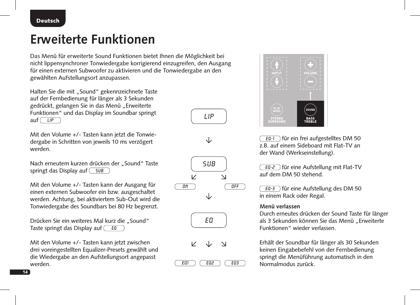 14DeutschErweiterte FunktionenDas Men&uuml; f&uuml;r erweiterte Sound Funktionen bietet Ihnen die M&ouml;glichkeit bei  nicht lippensynchroner Tonwiedergabe korrigierend einzugreifen, den Ausgang  f&uuml;r einen externen Subwoofer zu aktivieren und die Tonwiedergabe an den  gew&auml;hlten Aufstellungsort anzupassen.STEREOSURROUNDBASSTREBLEBLUETOOTHPAIRINGON  STANDBYMUTESTEREOSURROUNDBASSTREBLEBLUETOOTHPAIRINGON  STANDBYMUTEHalten Sie die mit &bdquo;Sound&ldquo; gekennzeichnete Taste auf der Fernbedienung f&uuml;r l&auml;nger als 3 Sekunden gedr&uuml;ckt, gelangen Sie in das Men&uuml; &bdquo;Erweiterte Funktionen&ldquo; und das Display im Soundbar springt auf LIPMit den Volume +/- Tasten kann jetzt die Tonwie-dergabe in Schritten von jeweils 10 ms verz&ouml;gert werden.Nach erneutem kurzen dr&uuml;cken der &bdquo;Sound&ldquo; Taste springt das Display auf subMit den Volume +/- Tasten kann der Ausgang f&uuml;r einen externen Subwoofer ein bzw. ausgeschaltet werden. Achtung, bei aktiviertem Sub-Out wird die Tonwiedergabe des Soundbars bei 80 Hz begrenzt.Dr&uuml;cken Sie ein weiteres Mal kurz die &bdquo;Sound&ldquo; Taste springt das Display auf eqMit den Volume +/- Tasten kann jetzt zwischen drei voreingestellten Equalizer-Presets gew&auml;hlt und die Wiedergabe an den Aufstellungsort angepasst werden.EQ-1 f&uuml;r ein frei aufgestelltes DM 50  z.B. auf einem Sideboard mit Flat-TV an  der Wand (Werkseinstellung).EQ-2 f&uuml;r eine Aufstellung mit Flat-TV  auf dem DM 50 stehend.EQ-3 f&uuml;r eine Aufstellung des DM 50  in einem Rack oder Regal.Men&uuml; verlassenDurch erneutes dr&uuml;cken der Sound Taste f&uuml;r l&auml;nger als 3 Sekunden k&ouml;nnen Sie das Men&uuml; &bdquo;Erweiterte Funktionen&ldquo; wieder verlassen.Erh&auml;lt der Soundbar f&uuml;r l&auml;nger als 30 Sekunden  keinen Eingabebefehl von der Fernbedienung springt die Men&uuml;f&uuml;hrung automatisch in den  Normalmodus zur&uuml;ck.LipsubEQEQ1 EQ2 EQ3on off