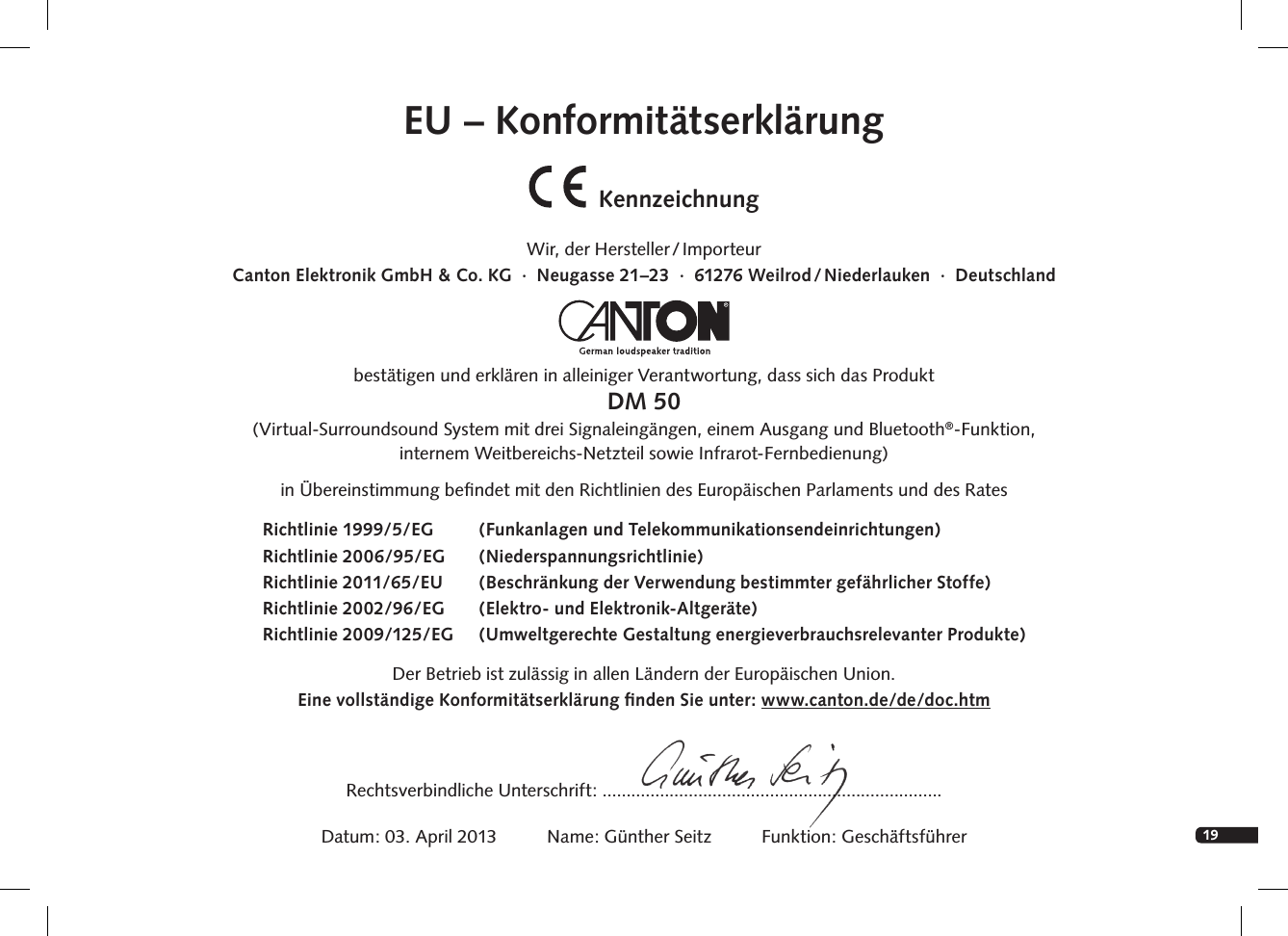 19EU &ndash; Konformit&auml;tserkl&auml;rungKennzeichnungWir,  der  Hersteller / ImporteurCanton Elektronik GmbH &amp; Co. KG  &middot;  Neugasse 21&ndash;23  &middot;  61276 Weilrod / Niederlauken  &middot;  Deutschlandbest&auml;tigen und erkl&auml;ren in alleiniger Verantwortung, dass sich das ProduktDM 50(Virtual-Surroundsound System mit drei Signaleing&auml;ngen, einem Ausgang und Bluetooth&reg;-Funktion, internem Weitbereichs-Netzteil sowie Infrarot-Fernbedienung) in &Uuml;bereinstimmung beﬁndet mit den Richtlinien des Europ&auml;ischen Parlaments und des Rates Der Betrieb ist zul&auml;ssig in allen L&auml;ndern der Europ&auml;ischen Union. Eine vollst&auml;ndige Konformit&auml;tserkl&auml;rung ﬁnden Sie unter: www.canton.de/de/doc.htmRechtsverbindliche Unterschrift: .......................................................................Datum: 03. April 2013          Name: G&uuml;nther Seitz          Funktion: Gesch&auml;ftsf&uuml;hrerRichtlinie 1999/5/EG  (Funkanlagen und Telekommunikationsendeinrichtungen)Richtlinie 2006/95/EG   (Niederspannungsrichtlinie)Richtlinie 2011/65/EU  (Beschr&auml;nkung der Verwendung bestimmter gef&auml;hrlicher Stoffe) Richtlinie 2002/96/EG  (Elektro- und Elektronik-Altger&auml;te)Richtlinie 2009/125/EG  (Umweltgerechte Gestaltung energieverbrauchsrelevanter Produkte)