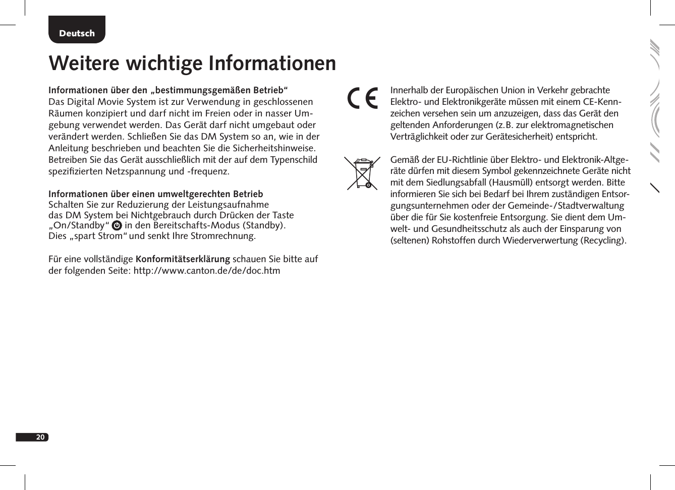 20DeutschDeutschInformationen &uuml;ber den &bdquo;bestimmungsgem&auml;&szlig;en Betrieb&ldquo;Das Digital Movie System ist zur Verwendung in geschlossenen R&auml;umen konzipiert und darf nicht im Freien oder in nasser Um-gebung verwendet werden. Das Ger&auml;t darf nicht umgebaut oder ver&auml;ndert werden. Schlie&szlig;en Sie das DM System so an, wie in der Anleitung beschrieben und beachten Sie die Sicherheitshinweise. Betreiben Sie das Ger&auml;t ausschlie&szlig;lich mit der auf dem Typenschild speziﬁzierten Netzspannung und -frequenz.Informationen &uuml;ber einen umweltgerechten Betrieb Schalten Sie zur Reduzierung der Leistungsaufnahme  das DM System bei Nichtgebrauch durch Dr&uuml;cken der Taste  &bdquo;On/Standby&ldquo;      in den Bereitschafts-Modus (Standby).  Dies &bdquo;spart Strom&ldquo; und senkt Ihre Stromrechnung.F&uuml;r eine vollst&auml;ndige Konformit&auml;tserkl&auml;rung schauen Sie bitte auf der folgenden Seite: http://www.canton.de/de/doc.htmWeitere wichtige InformationenInnerhalb der Europ&auml;ischen Union in Verkehr gebrachte Elektro- und Elektronikger&auml;te m&uuml;ssen mit einem CE-Kenn-zeichen versehen sein um anzuzeigen, dass das Ger&auml;t den geltenden Anforderungen (z.  B. zur elektromagnetischen Vertr&auml;glichkeit oder zur Ger&auml;tesicherheit) entspricht. Gem&auml;&szlig; der EU-Richtlinie &uuml;ber Elektro- und Elektronik-Altge-r&auml;te d&uuml;rfen mit diesem Symbol gekennzeichnete Ger&auml;te nicht mit dem Siedlungsabfall (Hausm&uuml;ll) entsorgt werden. Bitte informieren Sie sich bei Bedarf bei Ihrem zust&auml;ndigen Entsor-gungsunternehmen oder der Gemein de-/Stadtverwaltung &uuml;ber die f&uuml;r Sie kosten freie Entsorgung. Sie dient dem Um-welt- und Gesundheitsschutz als auch der Einsparung von (seltenen)  Rohstoffen durch Wiederverwertung (Recycling).