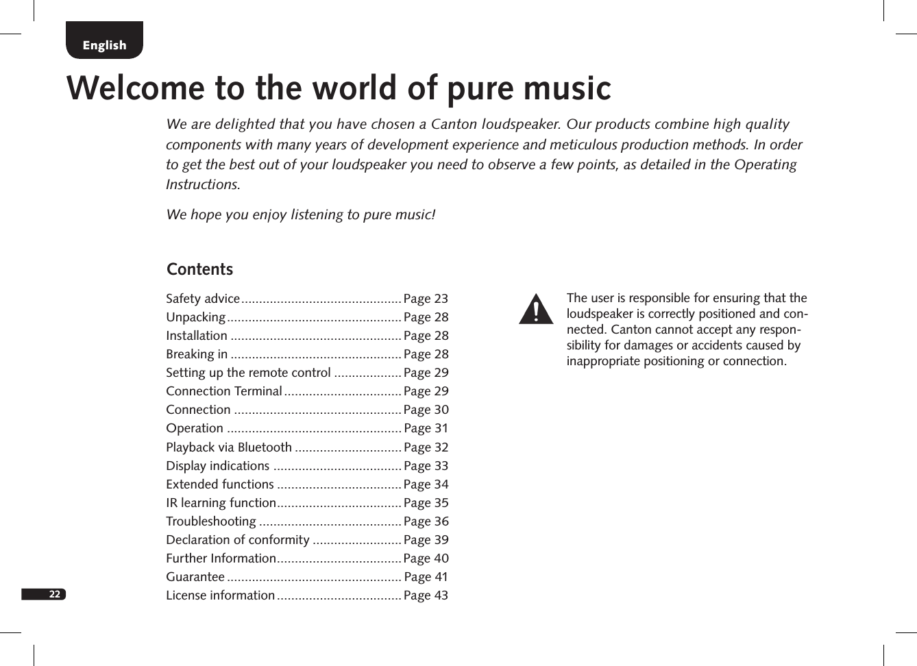 22ContentsSafety advice .............................................Page 23Unpacking ................................................. Page 28Installation ................................................ Page 28Breaking in ................................................ Page 28Setting up the remote control ...................Page 29Connection Terminal ................................. Page 29Connection ...............................................Page 30Operation ................................................. Page 31Playback via Bluetooth .............................. Page 32Display indications  .................................... Page 33Extended functions ...................................Page 34IR learning function ...................................Page 35Troubleshooting ........................................Page 36 Declaration of conformity .........................Page 39Further Information ...................................Page 40 Guarantee ................................................. Page 41License information ................................... Page 43EnglishWelcome to the world of pure musicWe are delighted that you have chosen a Canton loudspeaker. Our products combine high quality components with many years of development experience and meticulous production methods. In order to get the best out of your loudspeaker you need to observe a few points, as detailed in the Operating Instructions.We hope you enjoy listening to pure music!The user is responsible for  ensuring that the loudspeaker is correctly positioned and con-nected. Canton cannot accept any respon-sibility for damages or accidents caused by inappropriate positioning or connection.