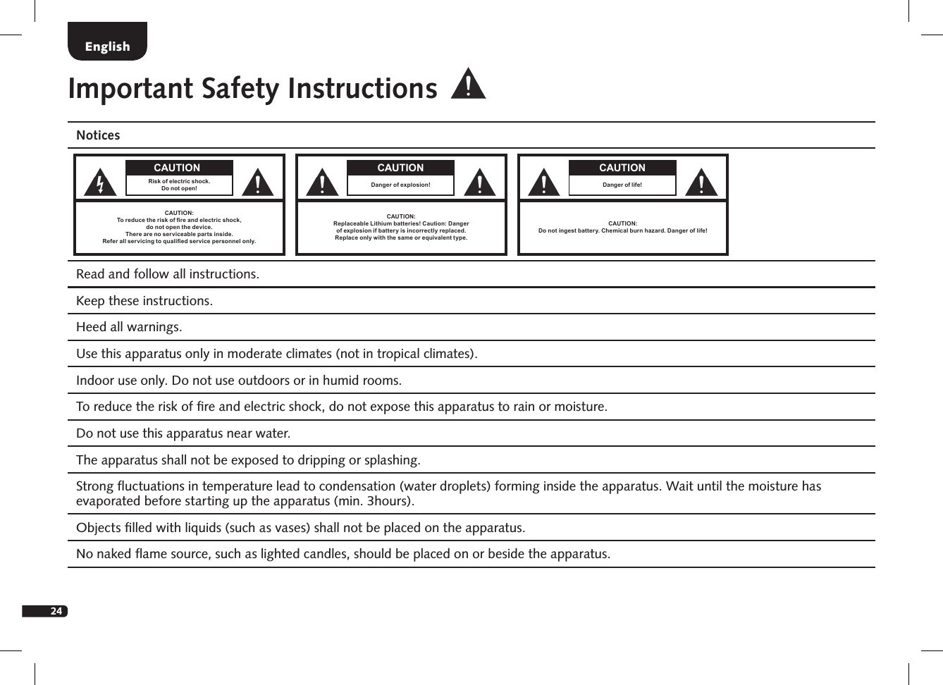24Important Safety InstructionsNotices Read and follow all instructions. Keep these instructions.  Heed all warnings. Use this apparatus only in moderate climates (not in tropical climates).  Indoor use only. Do not use outdoors or in humid rooms. To reduce the risk of ﬁre and electric shock, do not expose this apparatus to rain or moisture.   Do not use this apparatus near water.  The apparatus shall not be exposed to dripping or splashing.  Strong ﬂuctuations in temperature lead to condensation (water droplets) forming inside the apparatus. Wait until the moisture has evaporated before starting up the apparatus (min. 3hours).Objects ﬁlled with liquids (such as vases) shall not be placed on the apparatus.No naked ﬂame source, such as lighted candles, should be placed on or beside the apparatus. EnglishCAUTION:Replaceable Lithium batteries! Caution: Danger  of explosion if battery is incorrectly replaced.  Replace only with the same or equivalent type. CAUTIONDanger of explosion!CAUTION:Do not ingest battery. Chemical burn hazard. Danger of life!CAUTIONDanger of life!CAUTIONRisk of electric shock.Do not open!CAUTION:To reduce the risk of re and electric shock,  do not open the device.There are no serviceable parts inside.Refer all servicing to qualied service personnel only.