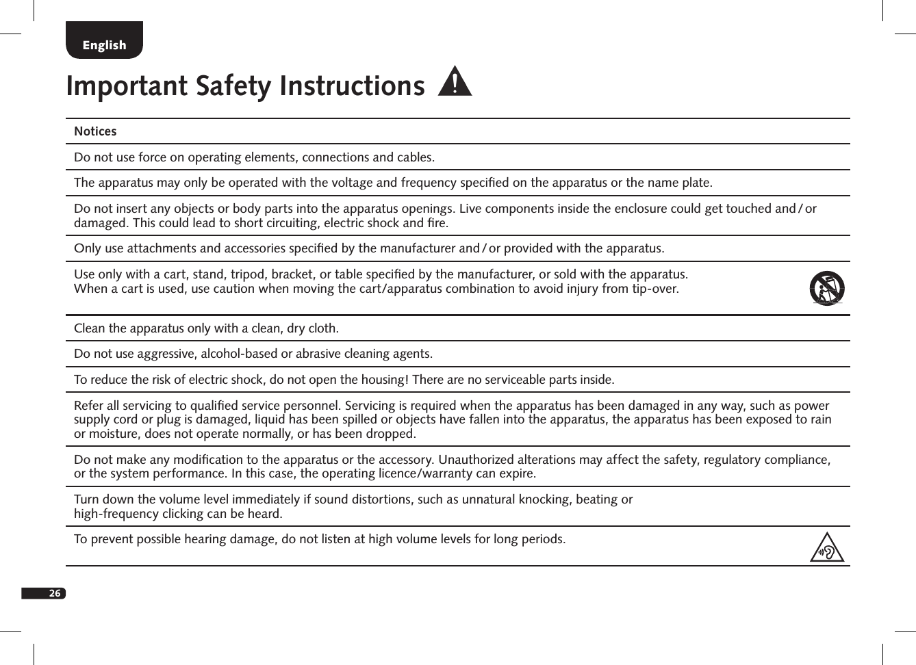 26NoticesDo not use force on operating elements, connections and cables. The apparatus may only be operated with the voltage and frequency speciﬁed on the apparatus or the name plate. Do not insert any objects or body parts into the apparatus openings. Live components inside the enclosure could get touched and / or damaged. This could lead to short circuiting, electric shock and ﬁre.Only use attachments and accessories speciﬁed by the manufacturer and / or provided with the apparatus. Use only with a cart, stand, tripod, bracket, or table speciﬁed by the manufacturer, or sold with the apparatus.  When a cart is used, use caution when moving the cart/apparatus combination to avoid injury from tip-over.Clean the apparatus only with a clean, dry cloth.Do not use aggressive, alcohol-based or abrasive cleaning agents. To reduce the risk of electric shock, do not open the housing! There are no serviceable parts inside. Refer all servicing to qualiﬁed service personnel. Servicing is required when the apparatus has been damaged in any way, such as power supply cord or plug is damaged, liquid has been spilled or objects have fallen into the apparatus, the apparatus has been exposed to rain or moisture, does not operate normally, or has been dropped.Do not make any modiﬁcation to the apparatus or the accessory. Unauthorized alterations may affect the safety, regulatory compliance, or the system performance. In this case, the operating licence/warranty can expire.  Turn down the volume level immediately if sound distortions, such as unnatural knocking, beating or  high-frequency clicking can be heard. To prevent possible hearing damage, do not listen at high volume levels for long periods. Important Safety InstructionsEnglish