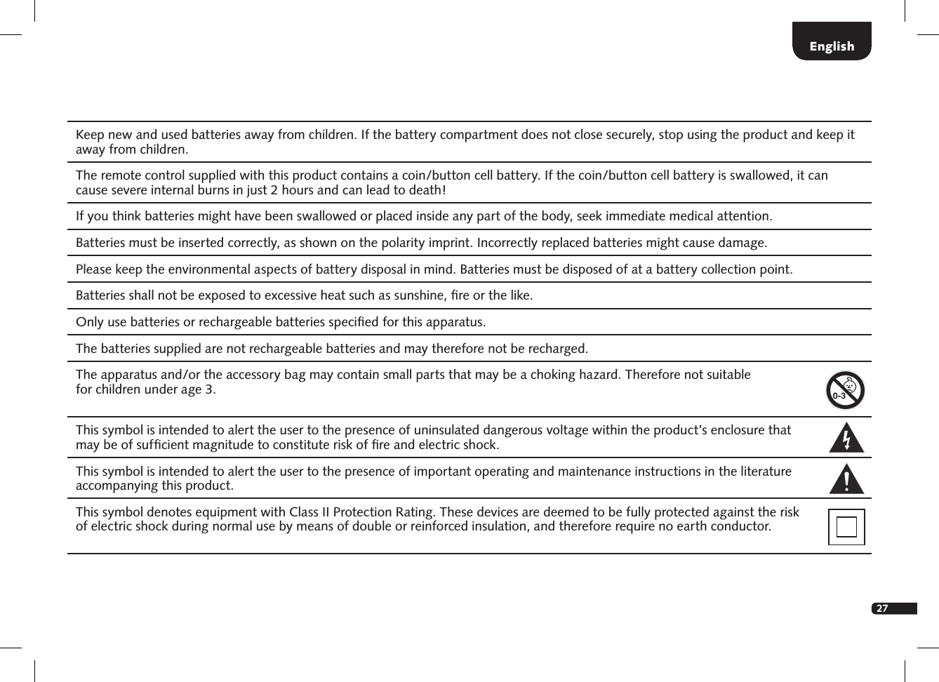 27Keep new and used batteries away from children. If the battery compartment does not close securely, stop using the product and keep it away from children. The remote control supplied with this product contains a coin/button cell battery. If the coin/button cell battery is swallowed, it can cause severe internal burns in just 2 hours and can lead to death! If you think batteries might have been swallowed or placed inside any part of the body, seek immediate medical attention.Batteries must be inserted correctly, as shown on the polarity imprint. Incorrectly replaced batteries might cause damage.Please keep the environmental aspects of battery disposal in mind. Batteries must be disposed of at a battery collection point. Batteries shall not be exposed to excessive heat such as sunshine, ﬁre or the like. Only use batteries or rechargeable batteries speciﬁed for this apparatus. The batteries supplied are not rechargeable batteries and may therefore not be recharged. The apparatus and/or the accessory bag may contain small parts that may be a choking hazard. Therefore not suitable  for children under age 3. This symbol is intended to alert the user to the presence of uninsulated dangerous voltage within the product&rsquo;s enclosure that  may be of sufﬁcient magnitude to constitute risk of ﬁre and electric shock.   This symbol is intended to alert the user to the presence of important operating and maintenance instructions in the literature accompanying this product. This symbol denotes equipment with Class II Protection Rating. These devices are deemed to be fully protected against the risk  of electric shock during normal use by means of double or reinforced insulation, and therefore require no earth conductor.English